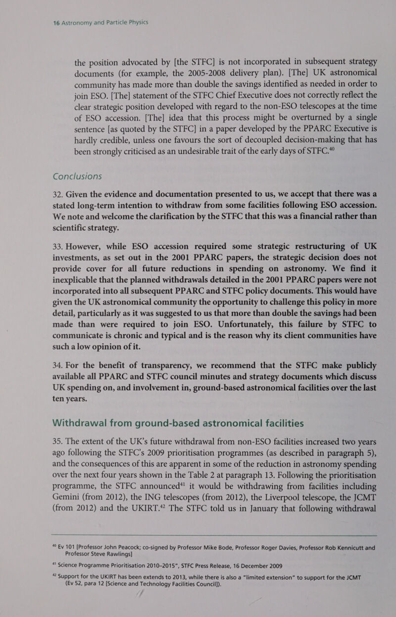 the position advocated by [the STFC] is not incorporated in subsequent strategy documents (for example, the 2005-2008 delivery plan). [The] UK astronomical community has made more than double the savings identified as needed in order to join ESO. [The] statement of the STFC Chief Executive does not correctly reflect the clear strategic position developed with regard to the non-ESO telescopes at the time of ESO accession. [The] idea that this process might be overturned by a single sentence [as quoted by the STFC] in a paper developed by the PPARC Executive is hardly credible, unless one favours the sort of decoupled decision-making that has been strongly criticised as an undesirable trait of the early days of STFC.® Conclusions 32. Given the evidence and documentation presented to us, we accept that there was a stated long-term intention to withdraw from some facilities following ESO accession. We note and welcome the clarification by the STFC that this was a financial rather than scientific strategy. 33. However, while ESO accession required some strategic restructuring of UK investments, as set out in the 2001 PPARC papers, the strategic decision does not provide cover for all future reductions in spending on astronomy. We find it inexplicable that the planned withdrawals detailed in the 2001 PPARC papers were not incorporated into all subsequent PPARC and STFC policy documents. This would have given the UK astronomical community the opportunity to challenge this policy in more detail, particularly as it was suggested to us that more than double the savings had been made than were required to join ESO. Unfortunately, this failure by STFC to communicate is chronic and typical and is the reason why its client communities have such a low opinion of it. 34. For the benefit of transparency, we recommend that the STFC make publicly available all PPARC and STFC council minutes and strategy documents which discuss UK spending on, and involvement in, ground-based astronomical facilities over the last ten years. Withdrawal from ground-based astronomical facilities 35. The extent of the UK’s future withdrawal from non-ESO facilities increased two years ago following the STFC’s 2009 prioritisation programmes (as described in paragraph 5), and the consequences of this are apparent in some of the reduction in astronomy spending over the next four years shown in the Table 2 at paragraph 13. Following the prioritisation programme, the STFC announced* it would be withdrawing from facilities including Gemini (from 2012), the ING telescopes (from 2012), the Liverpool telescope, the JCMT (from 2012) and the UKIRT.” The STFC told us in January that following withdrawal  “ Ev 101 [Professor John Peacock; co-signed by Professor Mike Bode, Professor Roger Davies, Professor Rob Kennicutt and Professor Steve Rawlings] “' Science Programme Prioritisation 2010-2015”, STFC Press Release, 16 December 2009 “ Support for the UKIRT has been extends to 2013, while there is also a “limited extension” to support for the JCMT (Ev 52, para 12 [Science and Technology Facilities Council]).