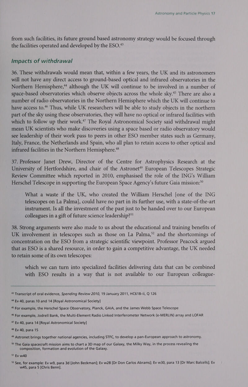 from such facilities, its future ground based astronomy strategy would be focused through the facilities operated and developed by the ESO.*? Impacts of withdrawal 36. These withdrawals would mean that, within a few years, the UK and its astronomers will not have any direct access to ground-based optical and infrared observatories in the Northern Hemisphere,” although the UK will continue to be involved in a number of space-based observatories which observe objects across the whole sky.*° There are also a number of radio observatories in the Northern Hemisphere which the UK will continue to have access to.*° Thus, while UK researchers will be able to study objects in the northern part of the sky using these observatories, they will have no optical or infrared facilities with which to follow up their work.” The Royal Astronomical Society said withdrawal might mean UK scientists who make discoveries using a space based or radio observatory would see leadership of their work pass to peers in other ESO member states such as Germany, Italy, France, the Netherlands and Spain, who all plan to retain access to other optical and infrared facilities in the Northern Hemisphere.* 37. Professor Janet Drew, Director of the Centre for Astrophysics Research at the University of Hertfordshire, and chair of the Astronet*? European Telescopes Strategic Review Committee which reported in 2010, emphasised the role of the ING’s William Herschel Telescope in supporting the European Space Agency's future Gaia mission:*° What a waste if the UK, who created the William Herschel [one of the ING telescopes on La Palma], could have no part in its further use, with a state-of-the-art instrument. Is all the investment of the past just to be handed over to our European colleagues in a gift of future science leadership?” 38. Strong arguments were also made to us about the educational and training benefits of UK involvement in telescopes such as those on La Palma,” and the shortcomings of concentration on the ESO from a strategic scientific viewpoint. Professor Peacock argued that as ESO is a shared resource, in order to gain a competitive advantage, the UK needed to retain some of its own telescopes: which we can turn into specialized facilities delivering data that can be combined with ESO results in a way that is not available to our European colleague-  43 Transcript of oral evidence, Spending Review 2010, 19 January 2011, HC618-1i, Q 126 44 Ev 40, paras 10 and 14 [Royal Astronomical Society] 45 For example, the Herschel Space Observatory, Planck, GAIA, and the James Webb Space Telescope 46 For example, Jodrell Bank, the Multi-Element Radio Linked Interferometer Network (e-MERLIN) array and LOFAR 47 Ev 40, para 14 [Royal Astronomical Society] 48 Ev 40, para 15 49 Astronet brings together national agencies, including STFC, to develop a pan-European approach to astronomy. 5° The Gaia spacecraft mission aims to chart a 3D map of our Galaxy, the Milky Way, in the process revealing the composition, formation and evolution of the Galaxy. 51 Ev w40 52 See, for example: Ev w9, para 3d John Beckman]; Ev w28 [Dr Don Carlos Abrams]; Ev w30, para 13 [Dr Marc Balcells]; Ev w45, para 5 [Chris Benn].