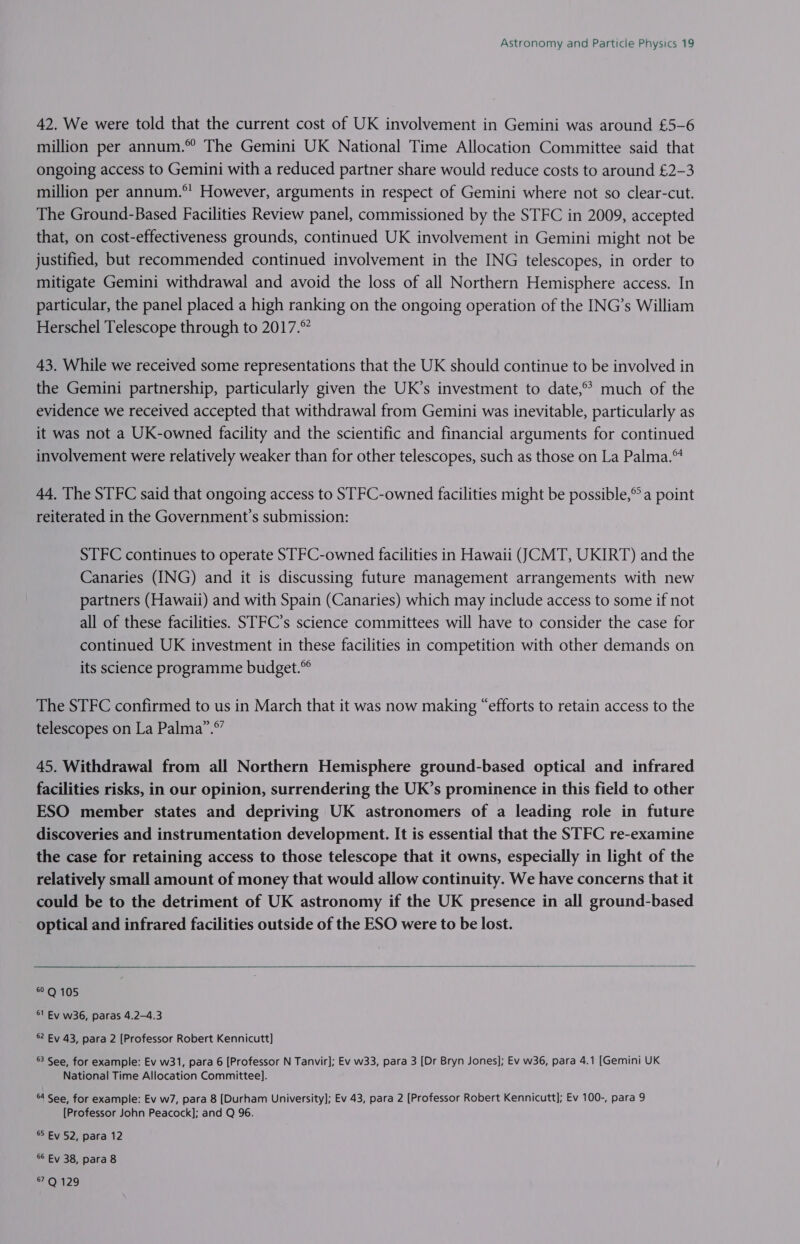 42. We were told that the current cost of UK involvement in Gemini was around £5-6 million per annum.” The Gemini UK National Time Allocation Committee said that ongoing access to Gemini with a reduced partner share would reduce costs to around £2-3 million per annum.*' However, arguments in respect of Gemini where not so clear-cut. The Ground-Based Facilities Review panel, commissioned by the STFC in 2009, accepted that, on cost-effectiveness grounds, continued UK involvement in Gemini might not be justified, but recommended continued involvement in the ING telescopes, in order to mitigate Gemini withdrawal and avoid the loss of all Northern Hemisphere access. In particular, the panel placed a high ranking on the ongoing operation of the ING’s William Herschel Telescope through to 2017.° 43. While we received some representations that the UK should continue to be involved in the Gemini partnership, particularly given the UK’s investment to date,°? much of the evidence we received accepted that withdrawal from Gemini was inevitable, particularly as it was not a UK-owned facility and the scientific and financial arguments for continued involvement were relatively weaker than for other telescopes, such as those on La Palma.™ 44. The STFC said that ongoing access to STFC-owned facilities might be possible,” a point reiterated in the Government’s submission: STFC continues to operate STFC-owned facilities in Hawaii (CMT, UKIRT) and the Canaries (ING) and it is discussing future management arrangements with new partners (Hawaii) and with Spain (Canaries) which may include access to some if not all of these facilities. STFC’s science committees will have to consider the case for continued UK investment in these facilities in competition with other demands on its science programme budget.” The STFC confirmed to us in March that it was now making “efforts to retain access to the » 67 telescopes on La Palma”. 45. Withdrawal from all Northern Hemisphere ground-based optical and infrared facilities risks, in our opinion, surrendering the UK’s prominence in this field to other ESO member states and depriving UK astronomers of a leading role in future discoveries and instrumentation development. It is essential that the STFC re-examine the case for retaining access to those telescope that it owns, especially in light of the relatively small amount of money that would allow continuity. We have concerns that it could be to the detriment of UK astronomy if the UK presence in all ground-based optical and infrared facilities outside of the ESO were to be lost.  SOMOS 51 Ev w36, paras 4.2-4.3 62 Ey 43, para 2 [Professor Robert Kennicutt] ®3 See, for example: Ev w31, para 6 [Professor N Tanvir]; Ev w33, para 3 [Dr Bryn Jones]; Ev w36, para 4.1 [Gemini UK National Time Allocation Committee]. 64 See, for example: Ev w7, para 8 [Durham University]; Ev 43, para 2 [Professor Robert Kennicutt]; Ev 100-, para 9 [Professor John Peacock]; and Q 96. 5 Ev 52, para 12 6 Ey 38, para 8 67Q 129
