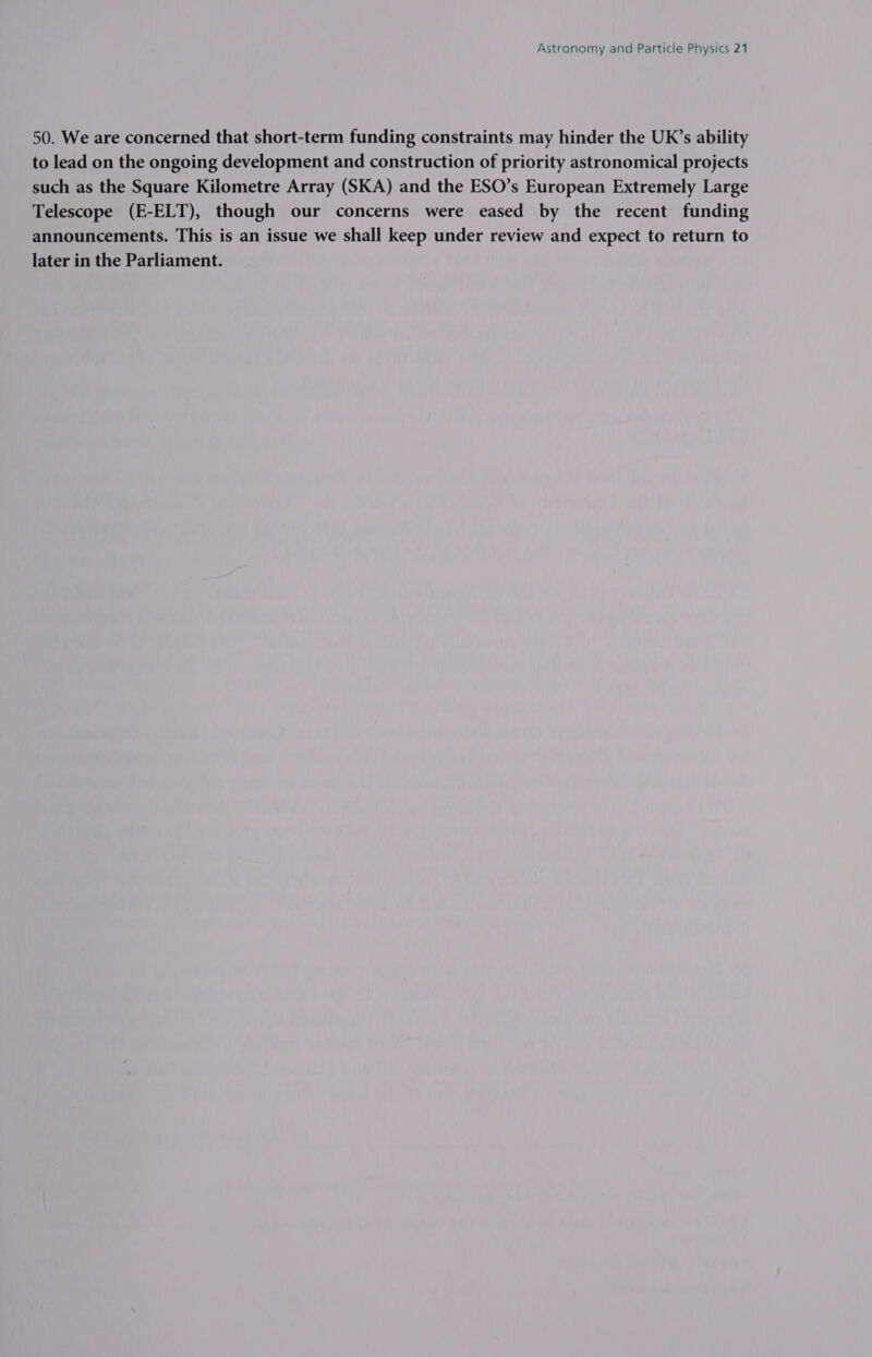50. We are concerned that short-term funding constraints may hinder the UK’s ability to lead on the ongoing development and construction of priority astronomical projects such as the Square Kilometre Array (SKA) and the ESO’s European Extremely Large Telescope (E-ELT), though our concerns were eased by the recent funding announcements. This is an issue we shall keep under review and expect to return to later in the Parliament.