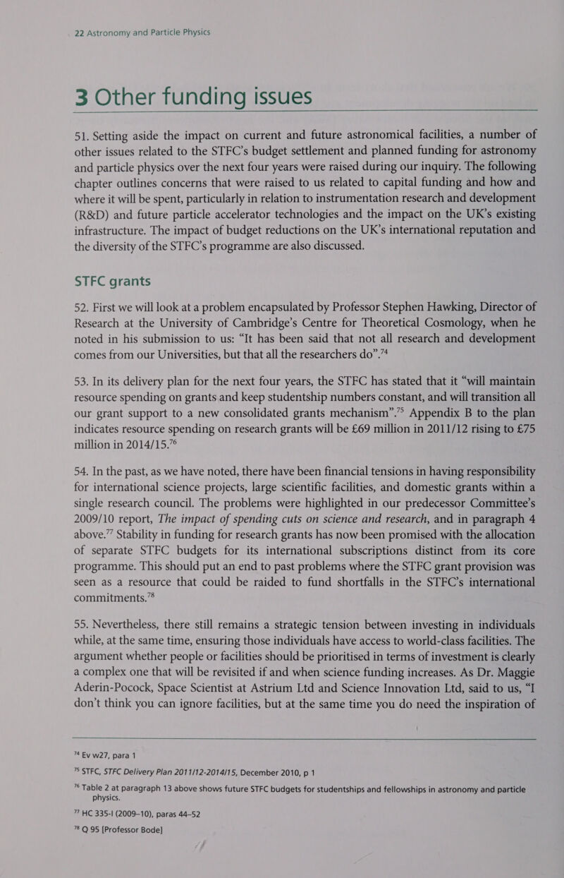 3 Other funding issues  51. Setting aside the impact on current and future astronomical facilities, a number of other issues related to the STFC’s budget settlement and planned funding for astronomy and particle physics over the next four years were raised during our inquiry. The following chapter outlines concerns that were raised to us related to capital funding and how and where it will be spent, particularly in relation to instrumentation research and development (R&amp;D) and future particle accelerator technologies and the impact on the UK’s existing infrastructure. The impact of budget reductions on the UK’s international reputation and the diversity of the STFC’s programme are also discussed. STFC grants 52. First we will look at a problem encapsulated by Professor Stephen Hawking, Director of Research at the University of Cambridge’s Centre for Theoretical Cosmology, when he noted in his submission to us: “It has been said that not all research and development comes from our Universities, but that all the researchers do”.” 53. In its delivery plan for the next four years, the STFC has stated that it “will maintain resource spending on grants and keep studentship numbers constant, and will transition all our grant support to a new consolidated grants mechanism”.” Appendix B to the plan indicates resource spending on research grants will be £69 million in 2011/12 rising to £75 million in 2014/15.”° 54. In the past, as we have noted, there have been financial tensions in having responsibility for international science projects, large scientific facilities, and domestic grants within a single research council. The problems were highlighted in our predecessor Committee’s 2009/10 report, The impact of spending cuts on science and research, and in paragraph 4 above.” Stability in funding for research grants has now been promised with the allocation of separate STFC budgets for its international subscriptions distinct from its core programme. This should put an end to past problems where the STFC grant provision was seen as a resource that could be raided to fund shortfalls in the STFC’s international commitments.”® 55. Nevertheless, there still remains a strategic tension between investing in individuals while, at the same time, ensuring those individuals have access to world-class facilities. The argument whether people or facilities should be prioritised in terms of investment is clearly a complex one that will be revisited if and when science funding increases. As Dr. Maggie Aderin-Pocock, Space Scientist at Astrium Ltd and Science Innovation Ltd, said to us, “I don’t think you can ignore facilities, but at the same time you do need the inspiration of  74 Ev w27, para 1 ” STFC, STFC Delivery Plan 2011/12-2014/15, December 2010, p 1 is Mo 2 at paragraph 13 above shows future STFC budgets for studentships and fellowships in astronomy and particle physics. 7” HC 335-1 (2009-10), paras 44-52 78 Q 95 [Professor Bode]