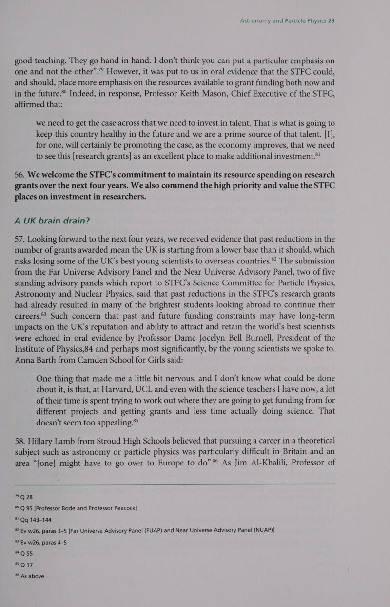good teaching. They go hand in hand. I don’t think you can put a particular emphasis on one and not the other”.” However, it was put to us in oral evidence that the STFC could, and should, place more emphasis on the resources available to grant funding both now and in the future.*° Indeed, in response, Professor Keith Mason, Chief Executive of the STFC, affirmed that: we need to get the case across that we need to invest in talent. That is what is going to keep this country healthy in the future and we are a prime source of that talent. [I], for one, will certainly be promoting the case, as the economy improves, that we need to see this [research grants] as an excellent place to make additional investment.*! 56. We welcome the STFC’s commitment to maintain its resource spending on research grants over the next four years. We also commend the high priority and value the STFC places on investment in researchers. A UK brain drain? 57. Looking forward to the next four years, we received evidence that past reductions in the number of grants awarded mean the UK is starting from a lower base than it should, which risks losing some of the UK’s best young scientists to overseas countries.** The submission from the Far Universe Advisory Panel and the Near Universe Advisory Panel, two of five standing advisory panels which report to STFC’s Science Committee for Particle Physics, Astronomy and Nuclear Physics, said that past reductions in the STFC’s research grants had already resulted in many of the brightest students looking abroad to continue their careers. Such concern that past and future funding constraints may have long-term impacts on the UK’s reputation and ability to attract and retain the world’s best scientists were echoed in oral evidence by Professor Dame Jocelyn Bell Burnell, President of the Institute of Physics,84 and perhaps most significantly, by the young scientists we spoke to. Anna Barth from Camden School for Girls said: One thing that made me a little bit nervous, and I don’t know what could be done about it, is that, at Harvard, UCL and even with the science teachers I have now, a lot of their time is spent trying to work out where they are going to get funding from for different projects and getting grants and less time actually doing science. That doesn’t seem too appealing.*° 58. Hillary Lamb from Stroud High Schools believed that pursuing a career in a theoretical subject such as astronomy or particle physics was particularly difficult in Britain and an area “[one] might have to go over to Europe to do”.*° As Jim Al-Khalili, Professor of   2Q28 8° Q 95 [Professor Bode and Professor Peacock] 81 Qq 143-144 82 Ey w26, paras 3-5 [Far Universe Advisory Panel (FUAP) and Near Universe Advisory Panel (NUAP)] 83 Ev w26, paras 4-5 m0 SS 8.0 17 86 As above