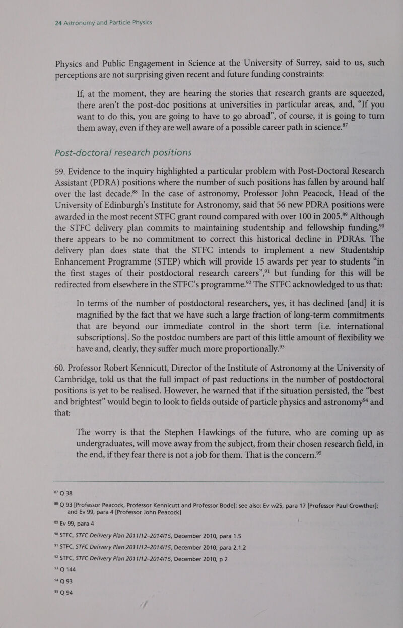 Physics and Public Engagement in Science at the University of Surrey, said to us, such perceptions are not surprising given recent and future funding constraints: If, at the moment, they are hearing the stories that research grants are squeezed, there aren’t the post-doc positions at universities in particular areas, and, “If you want to do this, you are going to have to go abroad”, of course, it is going to turn them away, even if they are well aware of a possible career path in science.*” Post-doctoral research positions 59. Evidence to the inquiry highlighted a particular problem with Post-Doctoral Research Assistant (PDRA) positions where the number of such positions has fallen by around half over the last decade.** In the case of astronomy, Professor John Peacock, Head of the University of Edinburgh’s Institute for Astronomy, said that 56 new PDRA positions were awarded in the most recent STFC grant round compared with over 100 in 2005.” Although the STFC delivery plan commits to maintaining studentship and fellowship funding,” there appears to be no commitment to correct this historical decline in PDRAs. The delivery plan does state that the STFC intends to implement a new Studentship Enhancement Programme (STEP) which will provide 15 awards per year to students “in the first stages of their postdoctoral research careers”,”’ but funding for this will be redirected from elsewhere in the STFC’s programme.” The STFC acknowledged to us that: In terms of the number of postdoctoral researchers, yes, it has declined [and] it is magnified by the fact that we have such a large fraction of long-term commitments that are beyond our immediate control in the short term [i-e. international subscriptions]. So the postdoc numbers are part of this little amount of flexibility we have and, clearly, they suffer much more proportionally.” 60. Professor Robert Kennicutt, Director of the Institute of Astronomy at the University of Cambridge, told us that the full impact of past reductions in the number of postdoctoral positions is yet to be realised. However, he warned that if the situation persisted, the “best and brightest” would begin to look to fields outside of particle physics and astronomy™ and that: The worry is that the Stephen Hawkings of the future, who are coming up as undergraduates, will move away from the subject, from their chosen research field, in the end, if they fear there is not a job for them. That is the concern.”  37 Q 38 *° Q 93 [Professor Peacock, Professor Kennicutt and Professor Bode]; see also: Ev w25, para 17 [Professor Paul Crowther]; and Ev 99, para 4 [Professor John Peacock] 89 Ey 99, para 4 *° STFC, STFC Delivery Plan 2011/12-2014/15, December 2010, para 1.5 °! STFC, STFC Delivery Plan 2011/12-2014/15, December 2010, para 2.1.2 * STFC, STFC Delivery Plan 2011/12-2014/15, December 2010, p 2 3Q 144 AEA 93 *Q94
