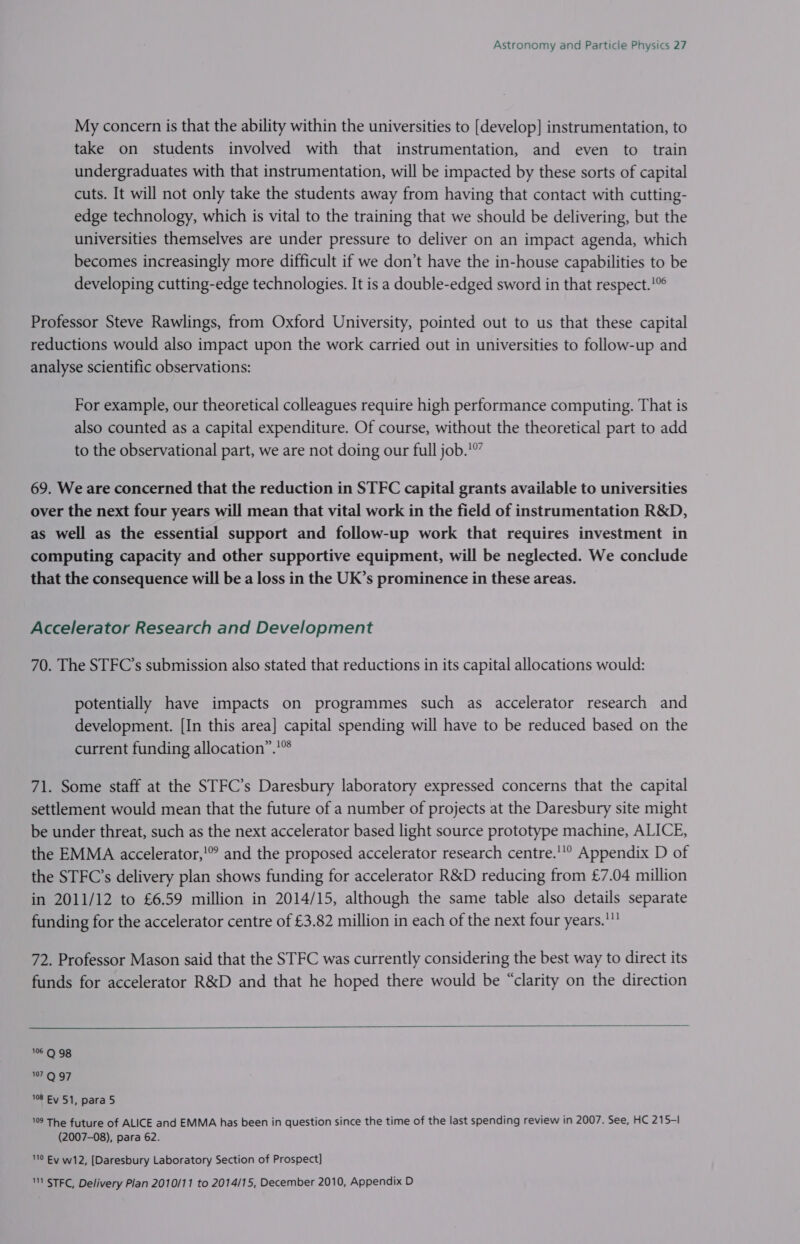 My concern is that the ability within the universities to [develop] instrumentation, to take on students involved with that instrumentation, and even to train undergraduates with that instrumentation, will be impacted by these sorts of capital cuts. It will not only take the students away from having that contact with cutting- edge technology, which is vital to the training that we should be delivering, but the universities themselves are under pressure to deliver on an impact agenda, which becomes increasingly more difficult if we don’t have the in-house capabilities to be developing cutting-edge technologies. It is a double-edged sword in that respect.!” Professor Steve Rawlings, from Oxford University, pointed out to us that these capital reductions would also impact upon the work carried out in universities to follow-up and analyse scientific observations: For example, our theoretical colleagues require high performance computing. That is also counted as a capital expenditure. Of course, without the theoretical part to add to the observational part, we are not doing our full job.’ 69. We are concerned that the reduction in STFC capital grants available to universities over the next four years will mean that vital work in the field of instrumentation R&amp;D, as well as the essential support and follow-up work that requires investment in computing capacity and other supportive equipment, will be neglected. We conclude that the consequence will be a loss in the UK’s prominence in these areas. Accelerator Research and Development 70. The STFC’s submission also stated that reductions in its capital allocations would: potentially have impacts on programmes such as accelerator research and development. [In this area] capital spending will have to be reduced based on the current funding allocation”.'* 71. Some staff at the STFC’s Daresbury laboratory expressed concerns that the capital settlement would mean that the future of a number of projects at the Daresbury site might be under threat, such as the next accelerator based light source prototype machine, ALICE, the EMMA accelerator,!” and the proposed accelerator research centre.'° Appendix D of the STFC’s delivery plan shows funding for accelerator R&amp;D reducing from £7.04 million in 2011/12 to £6.59 million in 2014/15, although the same table also details separate funding for the accelerator centre of £3.82 million in each of the next four years. 72. Professor Mason said that the STFC was currently considering the best way to direct its funds for accelerator R&amp;D and that he hoped there would be “clarity on the direction  106 Q 98 107 Q 97 108 Ey 51, para 5 19 The future of ALICE and EMMA has been in question since the time of the last spending review in 2007. See, HC 215-1 (2007-08), para 62. 0 Ey w12, [Daresbury Laboratory Section of Prospect] 1 STFC, Delivery Plan 2010/11 to 2014/15, December 2010, Appendix D
