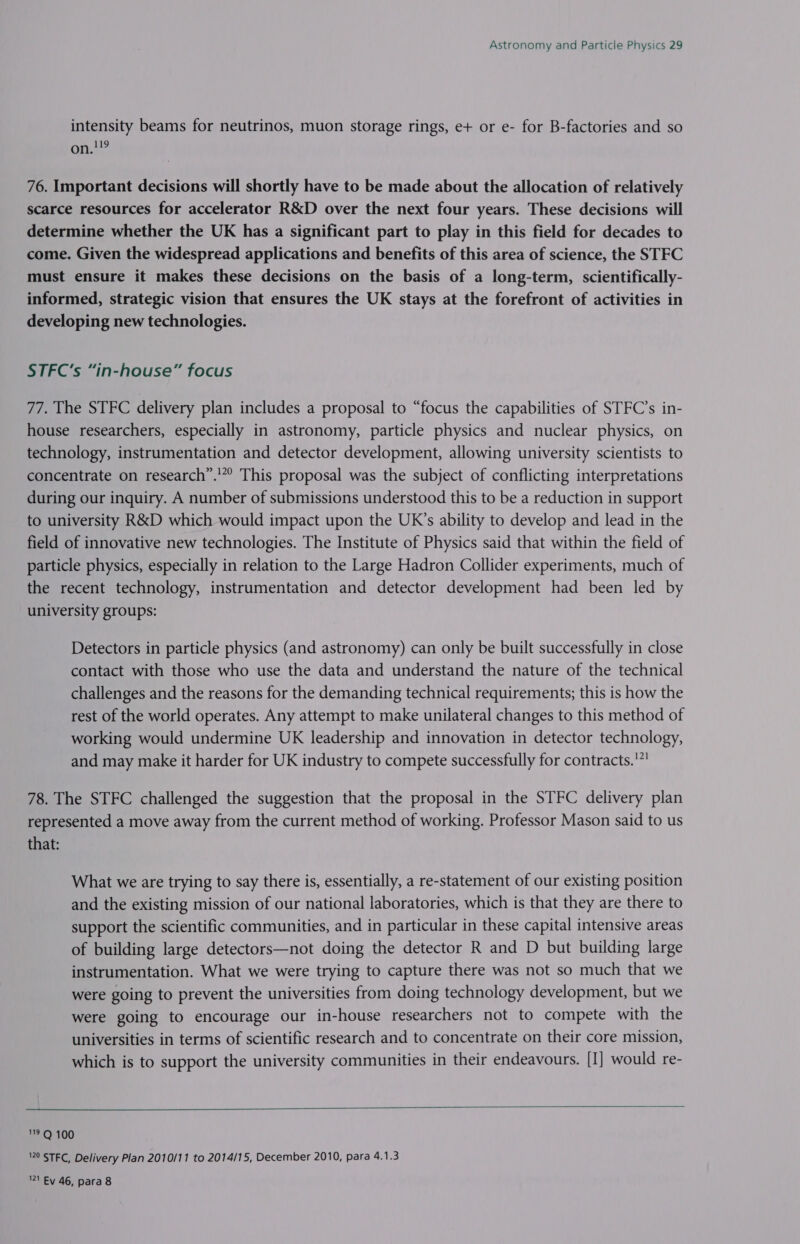 intensity beams for neutrinos, muon storage rings, e+ or e- for B-factories and so 119 on. 76. Important decisions will shortly have to be made about the allocation of relatively scarce resources for accelerator R&amp;D over the next four years. These decisions will determine whether the UK has a significant part to play in this field for decades to come. Given the widespread applications and benefits of this area of science, the STFC must ensure it makes these decisions on the basis of a long-term, scientifically- informed, strategic vision that ensures the UK stays at the forefront of activities in developing new technologies. STFC’s “in-house” focus 77. The STFC delivery plan includes a proposal to “focus the capabilities of STFC’s in- house researchers, especially in astronomy, particle physics and nuclear physics, on technology, instrumentation and detector development, allowing university scientists to concentrate on research”.'”? This proposal was the subject of conflicting interpretations during our inquiry. A number of submissions understood this to be a reduction in support to university R&amp;D which would impact upon the UK’s ability to develop and lead in the field of innovative new technologies. The Institute of Physics said that within the field of particle physics, especially in relation to the Large Hadron Collider experiments, much of the recent technology, instrumentation and detector development had been led by university groups: Detectors in particle physics (and astronomy) can only be built successfully in close contact with those who use the data and understand the nature of the technical challenges and the reasons for the demanding technical requirements; this is how the rest of the world operates. Any attempt to make unilateral changes to this method of working would undermine UK leadership and innovation in detector technology, and may make it harder for UK industry to compete successfully for contracts.'”! 78. The STFC challenged the suggestion that the proposal in the STFC delivery plan represented a move away from the current method of working. Professor Mason said to us that: What we are trying to say there is, essentially, a re-statement of our existing position and the existing mission of our national laboratories, which is that they are there to support the scientific communities, and in particular in these capital intensive areas of building large detectors—not doing the detector R and D but building large instrumentation. What we were trying to capture there was not so much that we were going to prevent the universities from doing technology development, but we were going to encourage our in-house researchers not to compete with the universities in terms of scientific research and to concentrate on their core mission, which is to support the university communities in their endeavours. [I] would re-   119 Q 100 120 STFC, Delivery Plan 2010/11 to 2014/15, December 2010, para 4.1.3 21 Ey 46, para 8