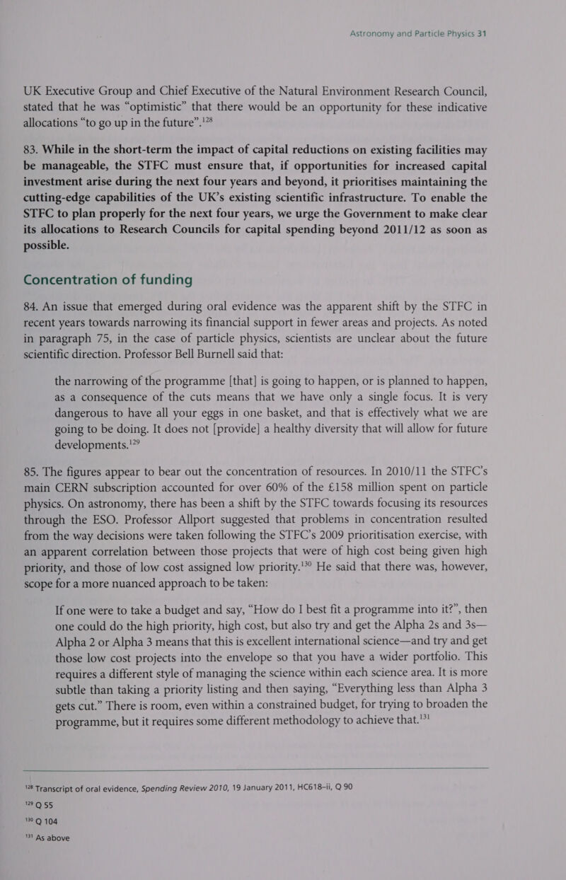 UK Executive Group and Chief Executive of the Natural Environment Research Council, stated that he was “optimistic” that there would be an opportunity for these indicative allocations “to go up in the future”.'”° 83. While in the short-term the impact of capital reductions on existing facilities may be manageable, the STFC must ensure that, if opportunities for increased capital investment arise during the next four years and beyond, it prioritises maintaining the cutting-edge capabilities of the UK’s existing scientific infrastructure. To enable the STFC to plan properly for the next four years, we urge the Government to make clear its allocations to Research Councils for capital spending beyond 2011/12 as soon as possible. Concentration of funding 84. An issue that emerged during oral evidence was the apparent shift by the STFC in recent years towards narrowing its financial support in fewer areas and projects. As noted in paragraph 75, in the case of particle physics, scientists are unclear about the future scientific direction. Professor Bell Burnell said that: the narrowing of the programme [that] is going to happen, or is planned to happen, as a consequence of the cuts means that we have only a single focus. It is very dangerous to have all your eggs in one basket, and that is effectively what we are going to be doing. It does not [provide] a healthy diversity that will allow for future developments.’” 85. The figures appear to bear out the concentration of resources. In 2010/11 the STFC’s main CERN subscription accounted for over 60% of the £158 million spent on particle physics. On astronomy, there has been a shift by the STFC towards focusing its resources through the ESO. Professor Allport suggested that problems in concentration resulted from the way decisions were taken following the STFC’s 2009 prioritisation exercise, with an apparent correlation between those projects that were of high cost being given high priority, and those of low cost assigned low priority.’*° He said that there was, however, scope for a more nuanced approach to be taken: If one were to take a budget and say, “How do I best fit a programme into it?”, then one could do the high priority, high cost, but also try and get the Alpha 2s and 3s— Alpha 2 or Alpha 3 means that this is excellent international science—and try and get those low cost projects into the envelope so that you have a wider portfolio. This requires a different style of managing the science within each science area. It is more subtle than taking a priority listing and then saying, “Everything less than Alpha 3 gets cut.” There is room, even within a constrained budget, for trying to broaden the programme, but it requires some different methodology to achieve that.  28 Transcript of oral evidence, Spending Review 2010, 19 January 2011, HC618-ii, Q 90 129 Q 55 39Q 104 '31 As above