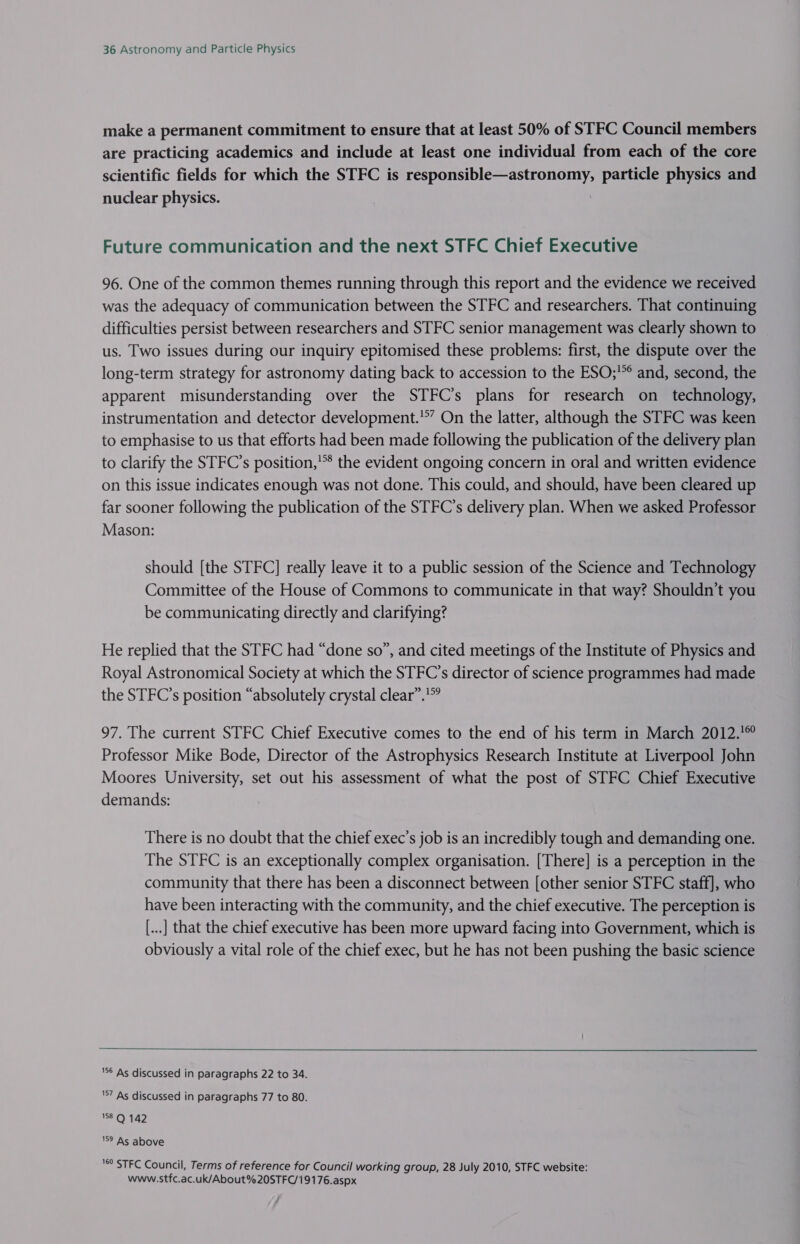 make a permanent commitment to ensure that at least 50% of STFC Council members are practicing academics and include at least one individual from each of the core scientific fields for which the STFC is responsible—astronomy, particle physics and nuclear physics. i Future communication and the next STFC Chief Executive 96. One of the common themes running through this report and the evidence we received was the adequacy of communication between the STFC and researchers. That continuing difficulties persist between researchers and STFC senior management was clearly shown to us. Two issues during our inquiry epitomised these problems: first, the dispute over the long-term strategy for astronomy dating back to accession to the ESO;'°° and, second, the apparent misunderstanding over the STFC’s plans for research on_ technology, instrumentation and detector development.’”’ On the latter, although the STFC was keen to emphasise to us that efforts had been made following the publication of the delivery plan to clarify the STFC’s position,’* the evident ongoing concern in oral and written evidence on this issue indicates enough was not done. This could, and should, have been cleared up far sooner following the publication of the STFC’s delivery plan. When we asked Professor Mason: should [the STFC] really leave it to a public session of the Science and Technology Committee of the House of Commons to communicate in that way? Shouldn’t you be communicating directly and clarifying? He replied that the STFC had “done so”, and cited meetings of the Institute of Physics and Royal Astronomical Society at which the STFC’s director of science programmes had made the STFC’s position “absolutely crystal clear”.’? 97. The current STFC Chief Executive comes to the end of his term in March 2012.'° Professor Mike Bode, Director of the Astrophysics Research Institute at Liverpool John Moores University, set out his assessment of what the post of STFC Chief Executive demands: There is no doubt that the chief exec’s job is an incredibly tough and demanding one. The STFC is an exceptionally complex organisation. [There] is a perception in the community that there has been a disconnect between [other senior STFC staff], who have been interacting with the community, and the chief executive. The perception is [...] that the chief executive has been more upward facing into Government, which is obviously a vital role of the chief exec, but he has not been pushing the basic science  $6 As discussed in paragraphs 22 to 34. '§7 As discussed in paragraphs 77 to 80. 158° 142 9 As above '®° STFC Council, Terms of reference for Council working group, 28 July 2010, STFC website: www.stfc.ac.uk/About%20STFC/19176.aspx