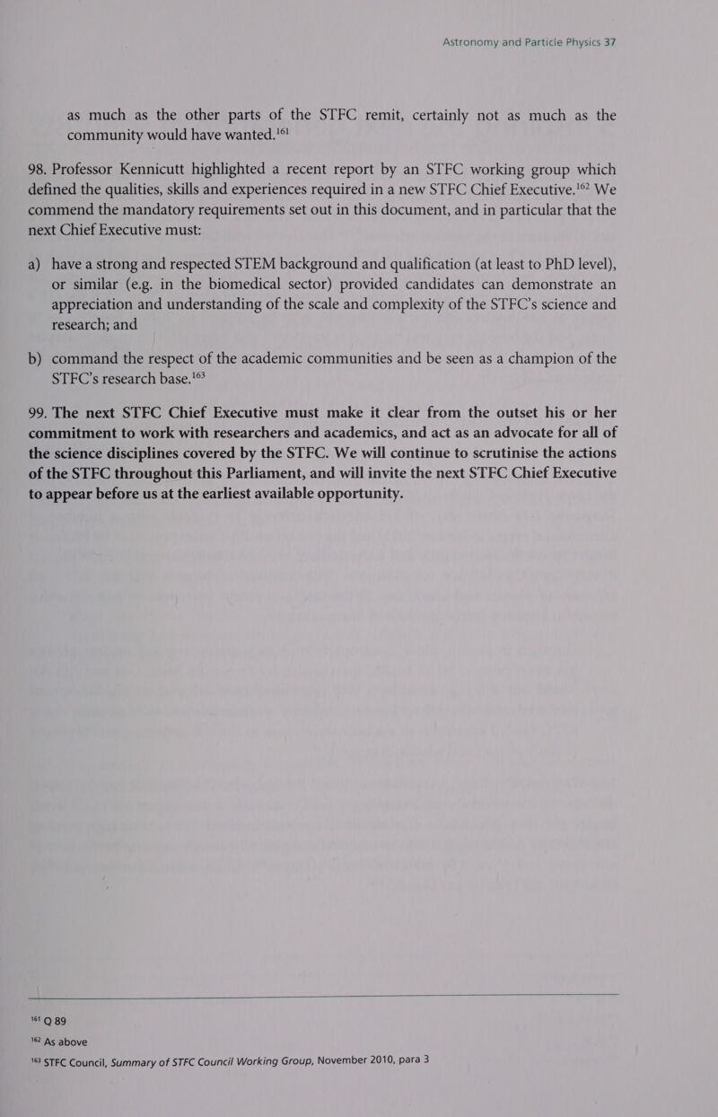 as much as the other parts of the STFC remit, certainly not as much as the community would have wanted.’ 98. Professor Kennicutt highlighted a recent report by an STFC working group which defined the qualities, skills and experiences required in a new STFC Chief Executive.! We commend the mandatory requirements set out in this document, and in particular that the next Chief Executive must: a) havea strong and respected STEM background and qualification (at least to PhD level), or similar (e.g. in the biomedical sector) provided candidates can demonstrate an appreciation and understanding of the scale and complexity of the STFC’s science and research; and b) command the respect of the academic communities and be seen as a champion of the STFC’s research base.’ 99. The next STFC Chief Executive must make it clear from the outset his or her commitment to work with researchers and academics, and act as an advocate for all of the science disciplines covered by the STFC. We will continue to scrutinise the actions of the STFC throughout this Parliament, and will invite the next STFC Chief Executive to appear before us at the earliest available opportunity.  161 Q 89 162 As above 163 STFC Council, Summary of STFC Council Working Group, November 2010, para 3