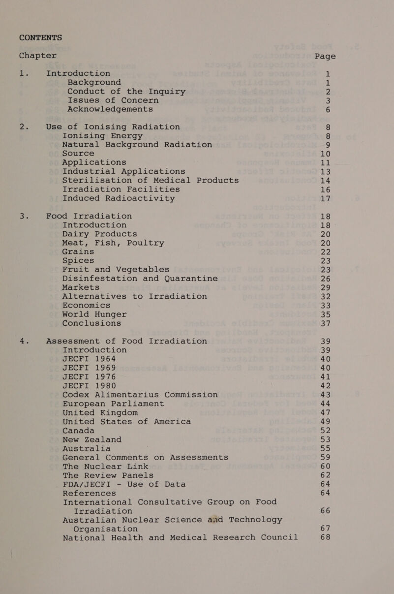 CONTENTS Chapter ‘7. Int 2. Use le Foo 4. Ass roduction Background Conduct of the Inquiry Issues of Concern Acknowledgements of Ionising Radiation Ionising Energy Natural Background Radiation Source Applications Industrial Applications Sterilisation of Medical Products Irradiation Facilities Induced Radioactivity d Irradiation Introduction Dairy Products Meat, Fish, Poultry Grains Spices Fruit and Vegetables Disinfestation and Quarantine Markets Alternatives to Irradiation Economics World Hunger Conclusions essment of Food Irradiation Introduction JECFI 1964 JECFI 1969 JECFI 1976 JECFI 1980 Codex Alimentarius Commission European Parliament United Kingdom United States of America Canada New Zealand Australia General Comments on Assessments The Nuclear Link The Review Panels FDA/JECFI - Use of Data References International Consultative Group on Food Irradiation Australian Nuclear Science and Technology Organisation National Health and Medical Research Council Page NWNOF FE