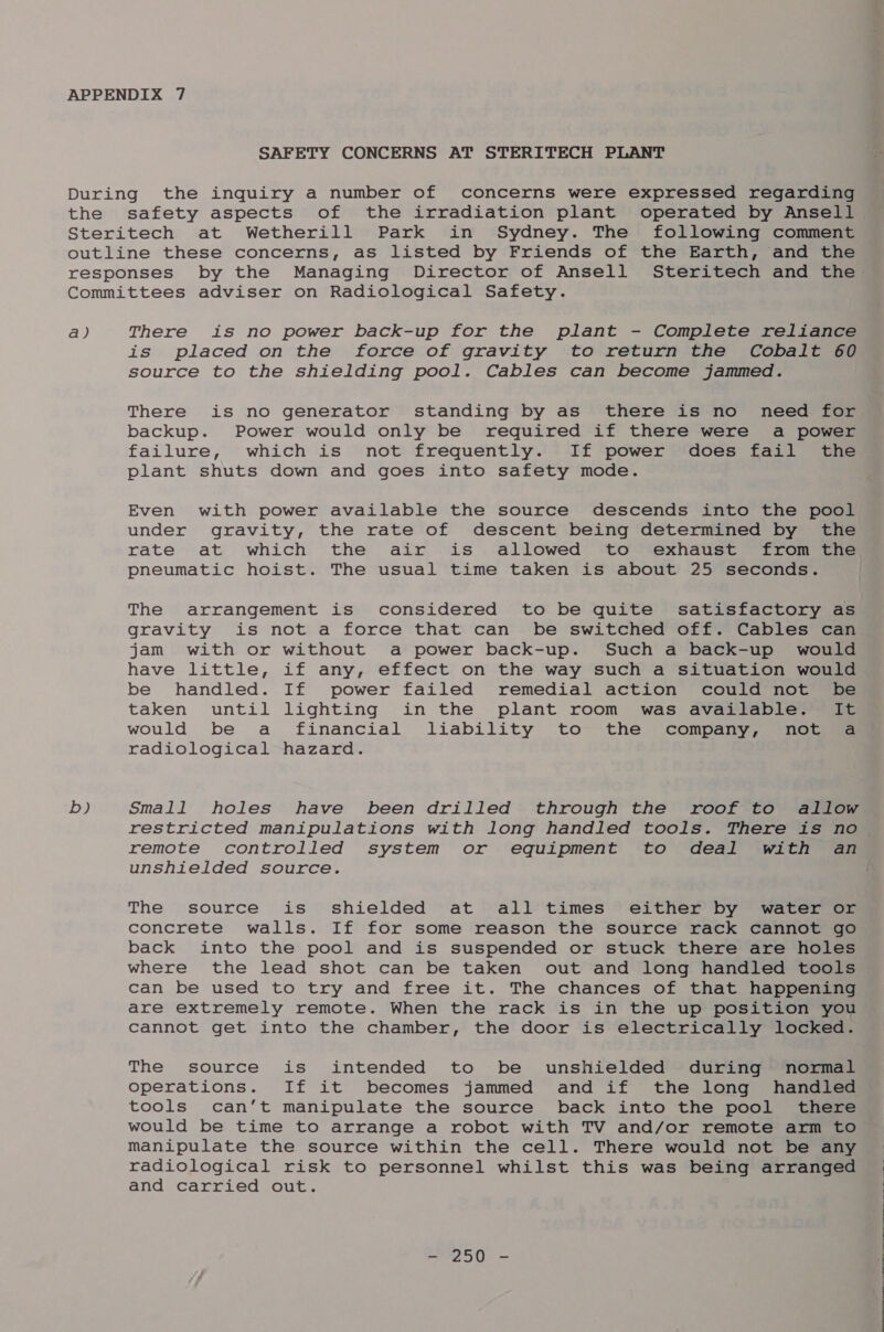 SAFETY CONCERNS AT STERITECH PLANT During the inquiry a number of concerns were expressed regarding the safety aspects of the irradiation plant operated by Ansell Steritech at Wetherill Park in Sydney. The following comment outline these concerns, as listed by Friends of the Earth, and the responses by the Managing Director of Ansell Steritech and the Committees adviser on Radiological Safety. a) There is no power back-up for the plant - Complete reliance is placed on the force of gravity to return the Cobalt 60 source to the shielding pool. Cables can become jammed. There is no generator standing by as there is no need for backup. Power would only be required if there were a power failure, which is not frequently. If power does fail the plant shuts down and goes into safety mode. Even with power available the source descends into the pool under gravity, the rate of descent being determined by the rate at which the air is allowed to exhaust from the pneumatic hoist. The usual time taken is about 25 seconds. The arrangement is considered to be quite satisfactory as gravity is not a force that can be switched off. Cables can jam with or without a power back-up. Such a back-up would have little, if any, effect on the way such a situation would be handled. If power failed remedial action could not be taken until lighting in the plant room was available. It would be a financial liability to the company, nov. radiological hazard. b) Small holes have been drilled through the roof to allow restricted manipulations with long handled tools. There is no remote controlled system or equipment to deal with an unshielded source. The source is shielded at all times either by water or concrete walls. If for some reason the source rack cannot go back into the pool and is suspended or stuck there are holes where the lead shot can be taken out and long handled tools can be used to try and free it. The chances of that happening are extremely remote. When the rack is in the up position you cannot get into the chamber, the door is electrically locked. The source is intended to be unshielded during normal Operations. If it becomes jammed and if the long handled tools can’t manipulate the source back into the pool there would be time to arrange a robot with TV and/or remote arm to Manipulate the source within the cell. There would not be any radiological risk to personnel whilst this was being arranged and carried out. 