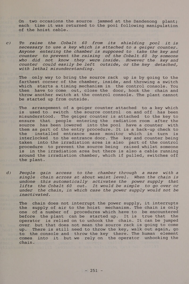 cy d) On two occasions the source jammed at the Dandenong plant; each time it was returned to the pool following manipulation of the hoist cable. To watses the» Cobalt .60 from: its shielding pool . it is necessary to use a key which is attached to a geiger counter. Anyone entering the chamber is supposed to take the key and counter to prevent the raising of the Cobalt 60 by someone who did not know they were inside. However the key and counter could easily be left outside, or the key detached, with lethal misunderstanding. The only way to bring the source rack up is by going to the farthest corner of the chamber, inside, and throwing a switch which starts a timing mechanism in the control console. You then have to come out, close the door, hook the chain and throw another switch at the control console. The plant cannot be started up from outside. The arrangement of a geiger counter attached to a key which is used to switch the source control on and off has been misunderstood. The geiger counter is attached to the key to ensure that people entering the radiation room after the source has been lowered into the pool have a counter with them as part of the entry procedure. It is a back-up check to the installed entrance maze monitor which in turn is interlocked to the entrance door. The key and counter being taken into the irradiation area is also part of the control procedure to prevent the source being raised whilst someone is in the irradiation area but there is also a cable running around the irradiation chamber, which if pulled, switches off the plant. People gain access to the chamber through amaze with a single chain across at about waist level. When the chain is undone this automatically activates the power supply that lifts the Cobalt 60 out. It would be simple to go over or under the chain, in which case the power supply would not be inactivated. The chain does not interrupt the power supply, it interrupts the supply of air to the hoist mechanism. The chain is only one of a number of procedures which have to be encountered before the plant can be started up. It is true that’ the operator is relied on to unhook the chain. It can be jumped over but that does not mean the source rack is going to come up. There is still need to throw the key, walk out again, go to the console and throw the key there. The human element comes into it but we rely on the operator unhooking the chain. = 2513 -