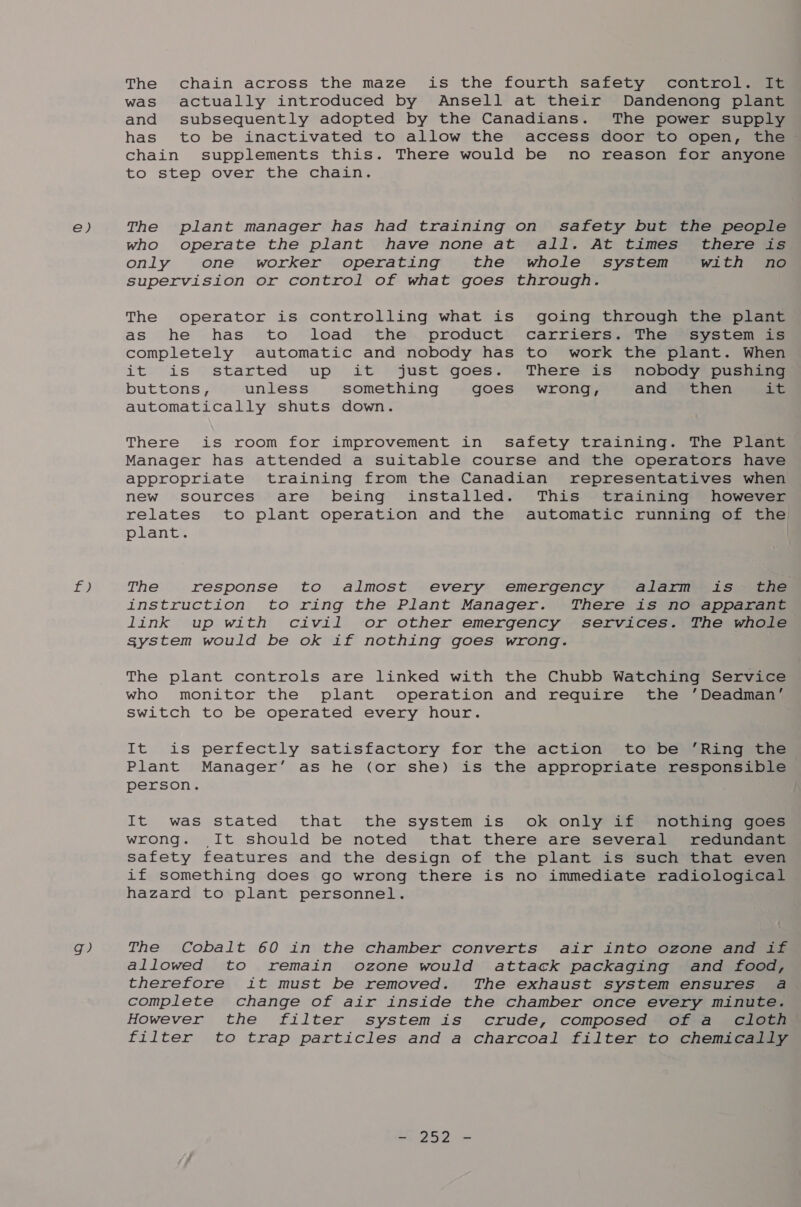 e) VP. g? The chain across the maze is the fourth safety control. It was actually introduced by Ansell at their Dandenong plant and subsequently adopted by the Canadians. The power supply has to be inactivated to allow the access door to open, the — chain supplements this. There would be no reason for anyone to step over the chain. The plant manager has had training on safety but the people who operate the plant have none at all. At times’ there is only one worker operating the whole system with no supervision or control of what goes through. The operator is controlling what is going through the plant as he has to load the product carriers. The system is completely automatic and nobody has to work the plant. When it is started up it just goes. There is nobody pushing buttons, unless something goes wrong, and then it automatically shuts down. There is room for improvement in safety training. The Plant Manager has attended a suitable course and the operators have appropriate training from the Canadian representatives when new sources are being installed. This training however relates to plant operation and the automatic running of the plant. The response to almost every emergency alarm is. the instruction to ring the Plant Manager. There is no apparant link up with civil or other emergency services. The whole system would be ok if nothing goes wrong. The plant controls are linked with the Chubb Watching Service who monitor the plant operation and require the ’Deadman’ Switch to be operated every hour. It is perfectly satisfactory for the action to be ‘Ring the Plant Manager’ as he (or she) is the appropriate responsible person. It was stated that the system is ok only if nothing goes wrong. It should be noted that there are several redundant safety features and the design of the plant is such that even if something does go wrong there is no immediate radiological hazard to plant personnel. The Cobalt 60 in the chamber converts air into ozone and if allowed to remain ozone would attack packaging and food, therefore it must be removed. The exhaust system ensures a complete change of air inside the chamber once every minute. However the filter system is crude, composed of a cloth filter to trap particles and a charcoal filter to chemically roe) =