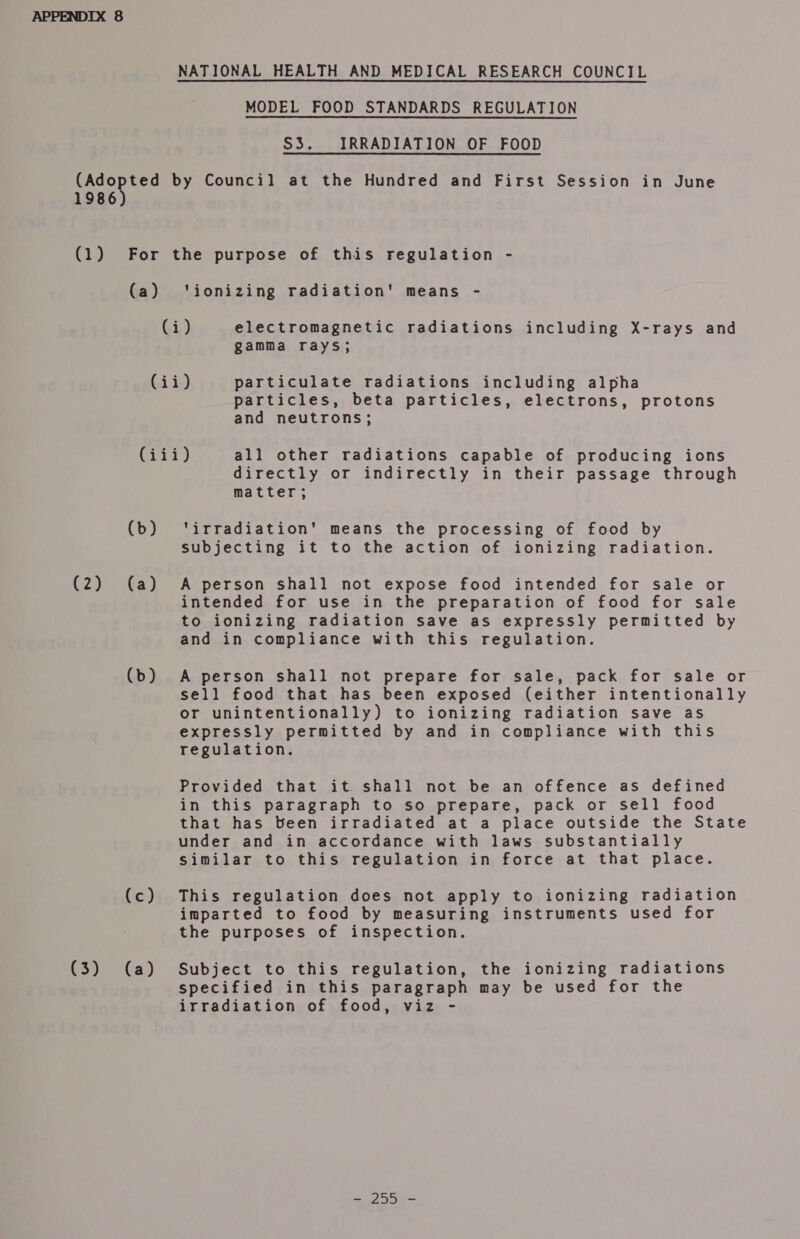 NATIONAL HEALTH AND MEDICAL RESEARCH COUNCIL MODEL FOOD STANDARDS REGULATION S3. IRRADIATION OF FOOD (Adopted by Council at the Hundred and First Session in June 1986 (1) For the purpose of this regulation - (a) ‘ionizing radiation' means - (i) electromagnetic radiations including X-rays and gamma rays; (ii) particulate radiations including alpha particles, beta particles, electrons, protons and neutrons; (iii) all other radiations capable of producing ions directly or indirectly in their passage through matter ; (b) ‘irradiation’ means the processing of food by subjecting it to the action of ionizing radiation. (2) (a) A person shall not expose food intended for sale or intended for use in the preparation of food for sale to ionizing radiation save as expressly permitted by and in compliance with this regulation. (b) A person shall not prepare for sale, pack for sale or sell food that has been exposed (either intentionally or unintentionally) to ionizing radiation save as expressly permitted by and in compliance with this regulation. Provided that it. shall not be an offence as defined in this paragraph to so prepare, pack or sell food that has been irradiated at a place outside the State under and in accordance with laws substantially similar to this regulation in force at that place. (c) This regulation does not apply to ionizing radiation imparted to food by measuring instruments used for the purposes of inspection. (3) (a) Subject to this regulation, the ionizing radiations specified in this paragraph may be used for the irradiation of food, viz - ate —