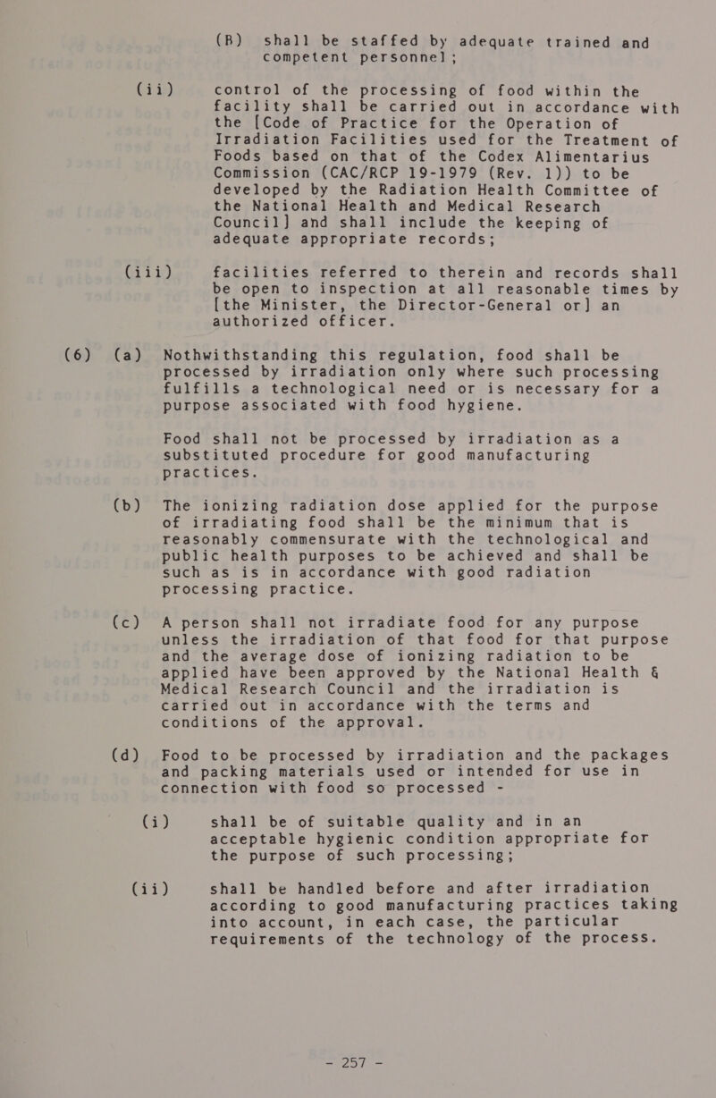 (B) shall be staffed by adequate trained and competent personne] ; facility shall be carried out in accordance with the [Code of Practice for the Operation of Irradiation Facilities used for the Treatment of Foods based on that of the Codex Alimentarius Commission (CAC/RCP 19-1979 (Rev. 1)) to be developed by the Radiation Health Committee of the National Health and Medical Research Council] and shall include the keeping of adequate appropriate records; (db) Lt) (d) be open to inspection at all reasonable times by {the Minister, the Director-General or] an authorized officer. processed by irradiation only where such processing fulfills a technological need or is necessary for a purpose associated with food hygiene. Food shall not be processed by irradiation as a substituted procedure for good manufacturing practices. The ionizing radiation dose applied for the purpose of irradiating food shall be the minimum that is reasonably commensurate with the technological and public health purposes to be achieved and shall be such as is in accordance with good radiation processing practice. A person shall not irradiate food for any purpose unless the irradiation of that food for that purpose and the average dose of ionizing radiation to be applied have been approved by the National Health §&amp; Medical Research Council and the irradiation is carried out in accordance with the terms and conditions of the approval. Food to be processed by irradiation and the packages and packing materials used or intended for use in connection with food so processed - acceptable hygienic condition appropriate for the purpose of such processing; according to good manufacturing practices taking into account, in each case, the particular requirements of the technology of the process. ooh a