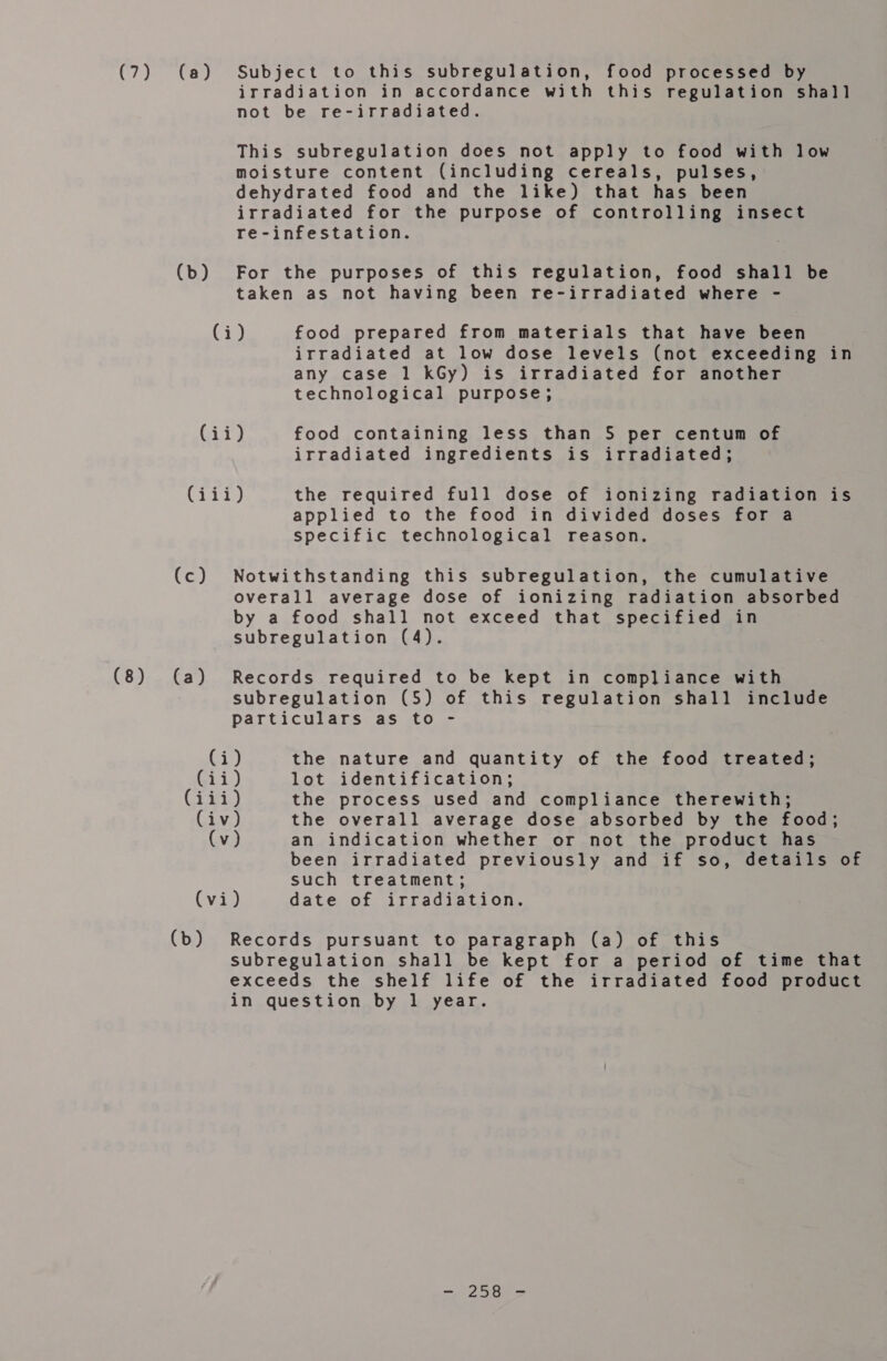 (8) (b) irradiation in accordance with this regulation shall not be re-irradiated. This subregulation does not apply to food with low moisture content (including cereals, pulses, dehydrated food and the like) that has been irradiated for the purpose of controlling insect re-infestation. For the purposes of this regulation, food shall be taken as not having been re-irradiated where - irradiated at low dose levels (not exceeding in any case 1 kGy) is irradiated for another technological purpose; irradiated ingredients is irradiated; (Gi (a) applied to the food in divided doses for a specific technological reason. Notwithstanding this subregulation, the cumulative overall average dose of ionizing radiation absorbed by a food shall not exceed that specified in subregulation (4). Records required to be kept in compliance with subregulation (5) of this regulation shall include particulars as to - been irradiated previously and if so, details of such treatment; (b) Records pursuant to paragraph (a) of this subregulation shall be kept for a period of time that exceeds the shelf life of the irradiated food product in question by 1 year. = 2 eae