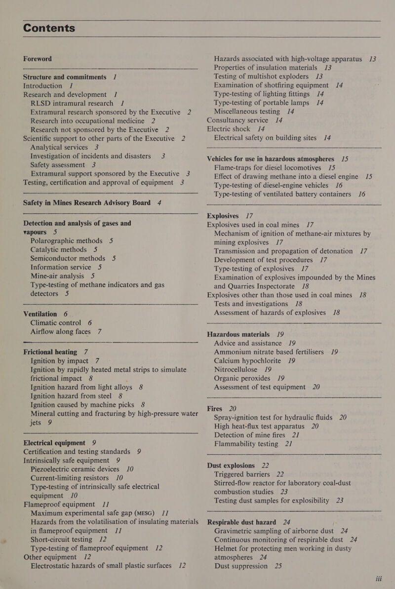 Contents Foreword Structure and commitments / Introduction J Research and development / RLSD intramural research / Extramural research sponsored by the Executive 2 Research into occupational medicine 2 Research not sponsored by the Executive 2 Scientific support to other parts of the Executive 2 Analytical services 3 Investigation of incidents and disasters 3 Safety assessment 3 Extramural support sponsored by the Executive 3 Testing, certification and approval of equipment 3 Safety in Mines Research Advisory Board 4 Detection and analysis of gases and vapours J5 Polarographic methods 5 Catalytic methods 5 Semiconductor methods 5 Information service 5 Mine-air analysis 5 Type-testing of methane indicators and gas detectors 5 Ventilation 6 | Climatic control 6 Airflow along faces 7 Frictional heating 7 Ignition by impact 7 Ignition by rapidly heated metal strips to simulate frictional impact 8 ‘ Ignition hazard from light alloys 8 Ignition hazard from steel 8 Ignition caused by machine picks 8 Mineral cutting and fracturing by high-pressure water jets 9 Electrical equipment 9 Certification and testing standards 9 Intrinsically safe equipment 9 Piezoelectric ceramic devices 10 Current-limiting resistors 10 Type-testing of intrinsically safe electrical equipment 10 | Flameproof equipment J// Maximum experimental safe gap (MESG) // Hazards from the volatilisation of insulating materials in flameproof equipment // Short-circuit testing /2 Type-testing of flameproof equipment /2 Other equipment /2 Electrostatic hazards of small plastic surfaces /2 Hazards associated with high-voltage apparatus 13 Properties of insulation materials /3 Testing of multishot exploders 3 Examination of shotfiring equipment 14 Type-testing of lighting fittings /4 Type-testing of portable lamps /4 Miscellaneous testing 14 Consultancy service 14 Electric shock J/4 Electrical safety on building sites /4 Vehicles for use in hazardous atmospheres /5 Flame-traps for diesel locomotives 15 Effect of drawing methane into a diesel engine 1/5 Type-testing of diesel-engine vehicles 16 Type-testing of ventilated battery containers J6 Explosives /7 Explosives used in coal mines 17 Mechanism of ignition of methane-air mixtures by mining explosives 17 Transmission and propagation of detonation /7 Development of test procedures J/7 Type-testing of explosives 17 Examination of explosives impounded by the Mines and Quarries Inspectorate J8 Explosives other than those used in coal mines /8 Tests and investigations /8 Assessment of hazards of explosives 18  ——— Hazardous materials /9 Advice and assistance 19 Ammonium nitrate based fertilisers 19 Calcium hypochlorite 19 Nitrocellulose 19 Organic peroxides 19 Assessment of test equipment 20  Fires 20 Spray-ignition test for hydraulic fluids 20 High heat-flux test apparatus 20 Detection of mine fires 2/ Flammability testing 2/ Dust explosions 22 Triggered barriers 22 Stirred-flow reactor for laboratory coal-dust combustion studies 23 Testing dust samples for explosibility 23 ee ————— SSeS Respirable dust hazard 24 Gravimetric sampling of airborne dust 24 Continuous monitoring of respirable dust 24 Helmet for protecting men working in dusty atmospheres 24 Dust suppression 25 iil