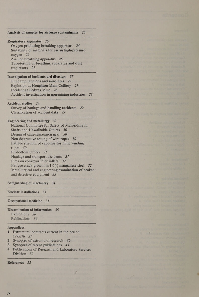 Analysis of samples for airborne contaminants 25 Respiratory apparatus 26 Oxygen-producing breathing apparatus 26 Suitability of materials for use in high-pressure oxygen 26 Air-line breathing apparatus 26 Type-testing of breathing apparatus and dust respirators 27 Investigation of incidents and disasters 27 Firedamp ignitions and mine fires 27 Explosion at Houghton Main Colliery 27 Incident at Bedwas Mine 28 Accident investigation in non-mining industries 28 Accident studies 29 Survey of haulage and handling accidents 29 Classification of accident data 29 Engineering and metallurgy 30 National Committee for Safety of Man-riding in Shafts and Unwalkable Outlets 30 Design of cage-suspension gear 30 Non-destructive testing of wire ropes 30 Fatigue strength of cappings for mine winding ropes 30 Pit-bottom buffers 3/ Haulage and transport accidents 3] Fires on conveyor idler rollers 32 Fatigue-crack growth in 1-5°% manganese steel 32 Metallurgical and engineering examination of broken and defective equipment 33 Safeguarding of machinery 34 Nuclear installations 35 Occupational medicine 35 Dissemination of information 36 Exhibitions 36 Publications 36 Appendices 1 Extramural contracts current in the period 1975/76 37 2 Synopses of extramural research 39 3 Synopses of recent publications 43 4 Publications of Research and Laboratory Services Division 50 References 52