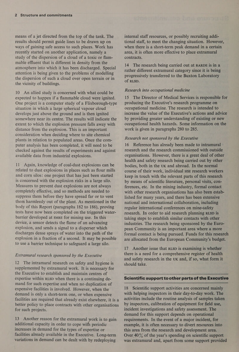 means of a jet directed from the top of the tank. The results should permit guide lines to be drawn up on ways of gaining safe access to such places. Work has recently started on another application, namely a study of the dispersion of a cloud of a toxic or flam- mable effluent that is different in density from the atmosphere into which it has been discharged. Special attention is being given to the problems of modelling the dispersion of such a cloud over open terrain or in the vicinity of buildings. 10 An allied study is concerned with what could be expected to happen if a flammable cloud were ignited. One project is a computer study of a Flixborough-type situation in which a large spherical vapour cloud develops just above the ground and is then ignited somewhere near its centre. The results will indicate the extent to which the explosion pressure falls away with distance from the explosion. This is an important consideration when deciding where to site chemical plants in relation to populated areas. Once the com- puter analysis has been completed, it will need to be checked against the results of experiments and against available data from industrial explosions. 11 Again, knowledge of coal-dust explosions can be related to dust explosions in places such as flour mills and corn silos: one project that has just been started is concerned with the explosion risks in a large silo. Measures to prevent dust explosions are not always completely effective, and so methods are needed to suppress them before they have spread far or to vent them harmlessly out of the plant. As mentioned in the body of this Report (paragraphs 182 to 186), proving tests have now been completed on the triggered water- barrier developed at sMRE for mining use. In this device, a sensor detects the flame of an advancing explosion, and sends a signal to a disperser which discharges dense sprays of water into the path of the explosion in a fraction of a second. It may be possible to use a barrier technique to safeguard a large silo. Extramural research sponsored by the Executive 12 The intramural research on safety and hygiene is supplemented by extramural work. It is necessary for the Executive to establish and maintain centres of expertise within RLSD when there is a continuing de- mand for such expertise and when no duplication of expensive facilities is involved. However, when the demand is only a short-term one, or when expensive facilities are required that already exist elsewhere, it is a better policy to place contracts with other organisations for such projects. 13 Another reason for the extramural work is to gain additional capacity in order to cope with periodic increases in demand for the types of expertise or facilities already available in the Executive. Long-term variations in demand can be dealt with by redeploying internal staff resources, or possibly recruiting addi- tional staff, to meet the changing situation. However, when there is a short-term peak demand in a certain area, it is often more effective to place extramural contracts. 14 The research being carried out at RARDE is in a rather different extramural category since it is being progressively transferred to the Buxton Laboratory of RLSD. Research into occupational medicine 15 The Director of Medical Services is responsible for producing the Executive’s research programme on occupational medicine. The research is intended to increase the value of the Executive’s actions and advice by providing greater understanding of existing or new occupational health hazards. Some information on the work is given in paragraphs 280 to 285. Research not sponsored by the Executive 16 Reference has already been made to intramural research and the research commissioned with outside organisations. However, there is a great deal of other health and safety research being carried out by other bodies, both in the UK and abroad. In the normal course of their work, individual HSE research workers keep in touch with the relevant parts of this research by means of scientific literature, personal visits, con- ferences, etc. In the mining industry, formal contact with other research organisations has also been estab- lished for many years, and there has been extensive national and international collaboration, including regular international conferences on mine-safety research. In order to aid research planning RLSD is taking steps to establish similar contacts with other industries. The research being sponsored by the Euro- | pean Community is an important area where a more formal contact is being pursued. Funds for this research are allocated from the European Community’s budget. 17 Another issue that RLSD is examining is whether there is a need for a comprehensive register of health and safety research in the UK and, if so, what form it should take. Scientific support to other parts of the Executive 18 Scientific support activities are concerned mainly with helping inspectors in their day-to-day work. The activities include the routine analysis of samples taken by inspectors, calibration of equipment for field use, incident investigations and safety assessment. The demand for this support depends on operational requirements. In the event of a major incident, for example, it is often necessary to divert resources into this area from the research and development area. Over 40% of the year’s spending on scientific support was extramural and, apart from some support provided