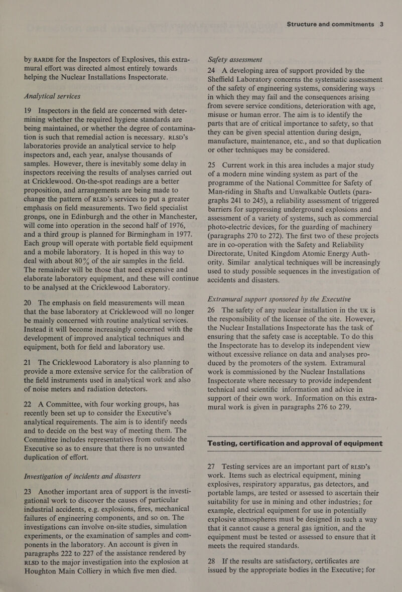by RARDE for the Inspectors of Explosives, this extra- mural effort was directed almost entirely towards helping the Nuclear Installations Inspectorate. Analytical services 19 Inspectors in the field are concerned with deter- mining whether the required hygiene standards are being maintained, or whether the degree of contamina- tion is such that remedial action is necessary. RLSD’s laboratories provide an analytical service to help inspectors and, each year, analyse thousands of samples. However, there is inevitably some delay in inspectors receiving the results of analyses carried out at Cricklewood. On-the-spot readings are a better proposition, and arrangements are being made to change the pattern of RLSD’s services to put a greater emphasis on field measurements. Two field specialist gronps, one in Edinburgh and the other in Manchester, will come into operation in the second half of 1976, and a third group is planned for Birmingham in 1977. Each group will operate with portable field equipment and a mobile laboratory. It is hoped in this way to deal with about 80% of the air samples in the field. The remainder will be those that need expensive and elaborate laboratory equipment, and these will continue to be analysed at the Cricklewood Laboratory. 20 The emphasis on field measurements will mean that the base laboratory at Cricklewood will no longer be mainly concerned with routine analytical services. Instead it will become increasingly concerned with the development of improved analytical techniques and equipment, both for field and laboratory use. 21 The Cricklewood Laboratory is also planning to provide a more extensive service for the calibration of the field instruments used in analytical work and also of noise meters and radiation detectors. 22 A Committee, with four working groups, has recently been set up to consider the Executive’s analytical requirements. The aim is to identify needs and to decide on the best way of meeting them. The Committee includes representatives from outside the Executive so as to ensure that there is no unwanted duplication of effort. Investigation of incidents and disasters 23 Another important area of support is the investi- gational work to discover the causes of particular industrial accidents, e.g. explosions, fires, mechanical failures of engineering components, and so on. The investigations can involve on-site studies, simulation experiments, or the examination of samples and com- ponents in the laboratory. An account is given in paragraphs 222 to 227 of the assistance rendered by RLSD to the major investigation into the explosion at Houghton Main Colliery in which five men died. Structure and commitments 3 Safety assessment 24 A developing area of support provided by the Sheffield Laboratory concerns the systematic assessment of the safety of engineering systems, considering ways in which they may fail and the consequences arising from severe service conditions, deterioration with age, misuse or human error. The aim is to identify the parts that are of critical importance to safety, so that they can be given special attention during design, manufacture, maintenance, etc., and so that duplication or other techniques may be considered. 25 Current work in this area includes a major study of a modern mine winding system as part of the programme of the National Committee for Safety of Man-riding in Shafts and Unwalkable Outlets (para- graphs 241 to 245), a reliability assessment of triggered barriers for suppressing underground explosions and assessment of a variety of systems, such as commercial photo-electric devices, for the guarding of machinery (paragraphs 270 to 272). The first two of these projects are in co-operation with the Safety and Reliability Directorate, United Kingdom Atomic Energy Auth- ority. Similar analytical techniques will be increasingly used to study possible sequences in the investigation of accidents and disasters. Extramural support sponsored by the Executive 26 The safety of any nuclear installation in the UK is the responsibility of the licensee of the site. However, the Nuclear Installations Inspectorate has the task of ensuring that the safety case is acceptable. To do this the Inspectorate has to develop its independent view without excessive reliance on data and analyses pro- duced by the promoters of the system. Extramural work is commissioned by the Nuclear Installations Inspectorate where necessary to provide independent technical and scientific information and advice in support of their own work. Information on this extra- mural work is given in paragraphs 276 to 279. Testing, certification and approval of equipment 27 Testing services are an important part of RLSD’s work. Items such as electrical equipment, mining explosives, respiratory apparatus, gas detectors, and portable lamps, are tested or assessed to ascertain their suitability for use in mining and other industries; for example, electrical equipment for use in potentially explosive atmospheres must be designed in such a way that it cannot cause a general gas ignition, and the equipment must be tested or assessed to ensure that it meets the required standards. 28 If the results are satisfactory, certificates are issued by the appropriate bodies in the Executive; for