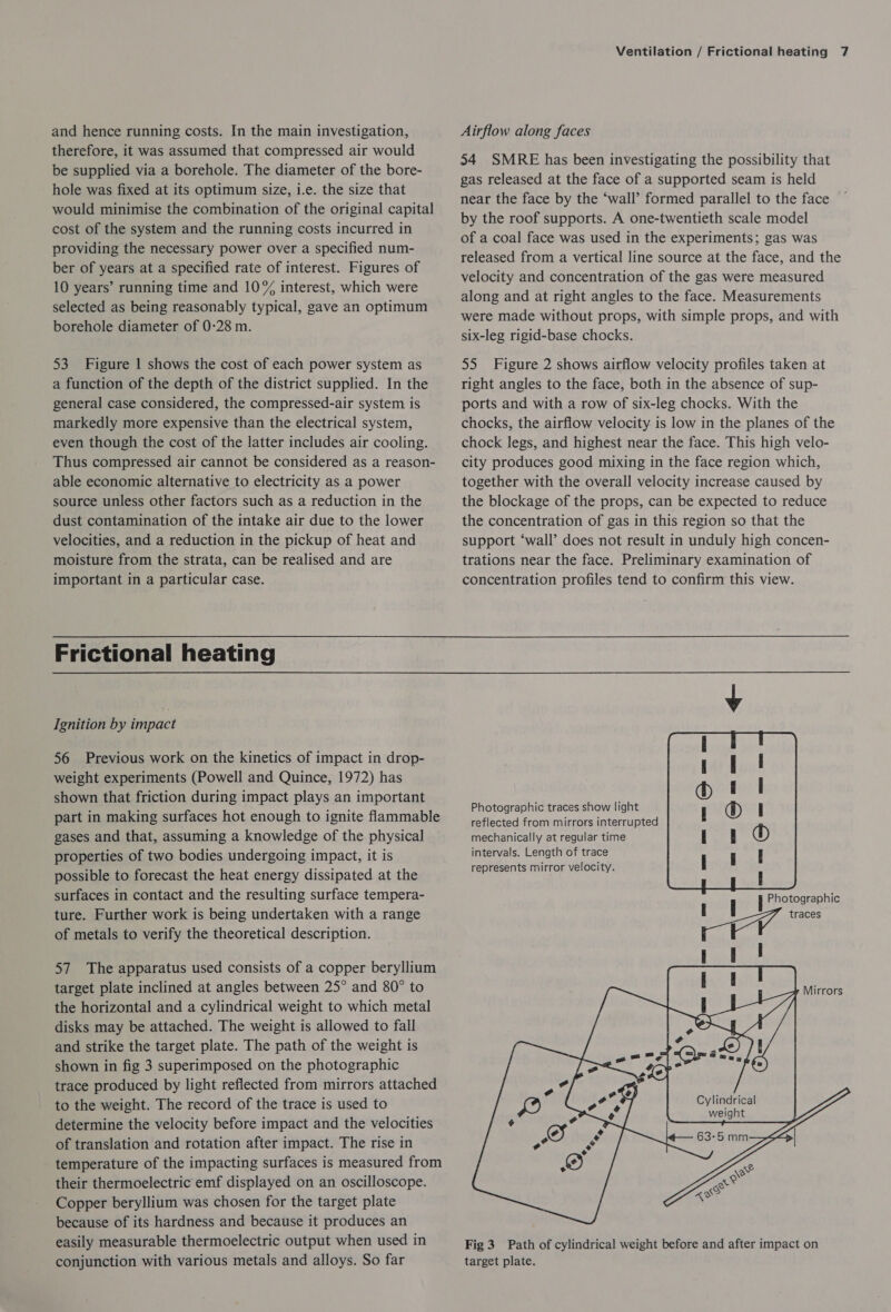 and hence running costs. In the main investigation, therefore, it was assumed that compressed air would be supplied via a borehole. The diameter of the bore- hole was fixed at its optimum size, i.e. the size that would minimise the combination of the original capital cost of the system and the running costs incurred in providing the necessary power over a specified num- ber of years at a specified rate of interest. Figures of 10 years’ running time and 10% interest, which were selected as being reasonably typical, gave an optimum borehole diameter of 0-28 m. 53 Figure | shows the cost of each power system as a function of the depth of the district supplied. In the general case considered, the compressed-air system is markedly more expensive than the electrical system, even though the cost of the latter includes air cooling. Thus compressed air cannot be considered as a reason- able economic alternative to electricity as a power source unless other factors such as a reduction in the dust contamination of the intake air due to the lower velocities, and a reduction in the pickup of heat and moisture from the strata, can be realised and are important in a particular case. Frictional heating Ignition by impact 56 Previous work on the kinetics of impact in drop- weight experiments (Powell and Quince, 1972) has shown that friction during impact plays an important part in making surfaces hot enough to ignite flammable gases and that, assuming a knowledge of the physical properties of two bodies undergoing impact, it is possible to forecast the heat energy dissipated at the surfaces in contact and the resulting surface tempera- ture. Further work is being undertaken with a range of metals to verify the theoretical description. 57 The apparatus used consists of a copper beryllium target plate inclined at angles between 25° and 80° to the horizontal and a cylindrical weight to which metal disks may be attached. The weight is allowed to fall and strike the target plate. The path of the weight is shown in fig 3 superimposed on the photographic trace produced by light reflected from mirrors attached to the weight. The record of the trace is used to determine the velocity before impact and the velocities of translation and rotation after impact. The rise in temperature of the impacting surfaces is measured from their thermoelectric emf displayed on an oscilloscope. Copper beryllium was chosen for the target plate because of its hardness and because it produces an easily measurable thermoelectric output when used in conjunction with various metals and alloys. So far Ventilation / Frictional heating 7 Airflow along faces 34 SMRE has been investigating the possibility that gas released at the face of a supported seam is held near the face by the ‘wall’ formed parallel to the face by the roof supports. A one-twentieth scale model of a coal face was used in the experiments; gas was released from a vertical line source at the face, and the velocity and concentration of the gas were measured along and at right angles to the face. Measurements were made without props, with simple props, and with six-leg rigid-base chocks. 55 Figure 2 shows airflow velocity profiles taken at right angles to the face, both in the absence of sup- ports and with a row of six-leg chocks. With the chocks, the airflow velocity is low in the planes of the chock legs, and highest near the face. This high velo- city produces good mixing in the face region which, together with the overall velocity increase caused by the blockage of the props, can be expected to reduce the concentration of gas in this region so that the support ‘wall’ does not result in unduly high concen- trations near the face. Preliminary examination of concentration profiles tend to confirm this view. Photographic traces show light reflected from mirrors interrupted mechanically at regular time intervals. Length of trace represents mirror velocity.  : j Photographic , |       Mirrors Cylindrical weight Fig 3 Path of cylindrical weight before and after impact on target plate.