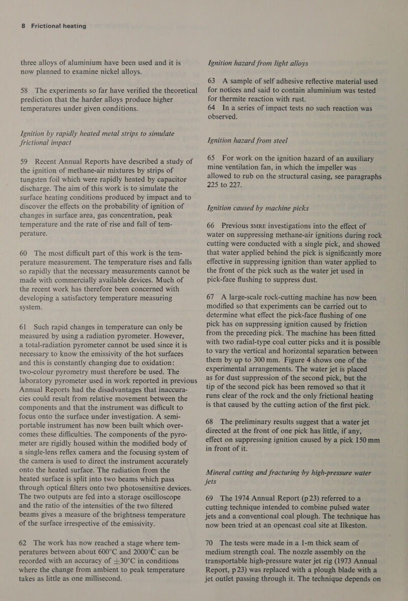 three alloys of aluminium have been used and it is now planned to examine nickel alloys. 58 The experiments so far have verified the theoretical prediction that the harder alloys produce higher temperatures under given conditions. Ignition by rapidly heated metal strips to simulate frictional impact 59 Recent Annual Reports have described a study of the ignition of methane-air mixtures by strips of tungsten foil which were rapidly heated by capacitor discharge. The aim of this work is to simulate the surface heating conditions produced by impact and to discover the effects on the probability of ignition of changes in surface area, gas concentration, peak temperature and the rate of rise and fail of tem- perature. 60 The most difficult part of this work is the tem- perature measurement. The temperature rises and falls so rapidly that the necessary measurements cannot be made with commercially available devices. Much of the recent work has therefore been concerned with developing a satisfactory temperature measuring system. 61 Such rapid changes in temperature can only be measured by using a radiation pyrometer. However, a total-radiation pyrometer cannot be used since it is necessary to know the emissivity of the hot surfaces and this is constantly changing due to oxidation: two-colour pyromeitry must therefore be used. The laboratory pyrometer used in work reported in previous Annual Reports had the disadvantages that inaccura- cies could result from relative movement between the components and that the instrument was difficult to focus onto the surface under investigation. A semi- portable instrument has now been built which over- comes these difficulties. The components of the pyro- meter are rigidly housed within the modified body of a single-lens reflex camera and the focusing system of the camera is used to direct the instrument accurately onto the heated surface. The radiation from the heated surface is split into two beams which pass through optical filters onto two photosensitive devices. The two outputs are fed into a storage oscilloscope and the ratio of the intensities of the two filtered beams gives a measure of the brightness temperature of the surface irrespective of the emissivity. 62 The work has now reached a stage where tem- peratures between about 600°C and 2000°C can be recorded with an accuracy of +30°C in conditions where the change from ambient to peak temperature takes as little as one millisecond. Ignition hazard from light alloys 63 A sample of self adhesive reflective material used for notices and said to contain aluminium was tested for thermite reaction with rust. 64 Ina series of impact tests no such reaction was observed. Ignition hazard from steel 65 For work on the ignition hazard of an auxiliary mine ventilation fan, in which the impeller was allowed to rub on the structural casing, see paragraphs 225 40.22 ' Ignition caused by machine picks 66 Previous SMRE investigations into the effect of water on suppressing methane-air ignitions during rock cutting were conducted with a single pick, and showed that water applied behind the pick is significantly more effective in suppressing ignition than water applied to the front of the pick such as the water jet used in pick-face flushing to suppress dust. 67 A large-scale rock-cutting machine has now been modified so that experiments can be carried out to determine what effect the pick-face flushing of one pick has on suppressing ignition caused by friction from the preceding pick. The machine has been fitted with two radial-type coal cutter picks and it is possible to vary the vertical and horizontal separation between them by up to 300mm. Figure 4 shows one of the experimental arrangements. The water jet is placed as for dust suppression of the second pick, but the tip of the second pick has been removed so that it runs clear of the rock and the only frictional heating is that caused by the cutting action of the first pick. 68 The preliminary results suggest that a water jet directed at the front of one pick has little, if any, effect on suppressing ignition caused by a pick 150 mm in front of it. Mineral cutting and fracturing ‘by high-pressure water Jets 69 The 1974 Annual Report (p23) referred to a cutting technique intended to combine pulsed water jets and a conventional coal plough. The technique has now been tried at an opencast coal site at Ilkeston. 70 The tests were made in a I-m thick seam of medium strength coal. The nozzle assembly on the transportable high-pressure water jet rig (1973 Annual Report, p23) was replaced with a plough blade with a jet outlet passing through it. The technique depends on