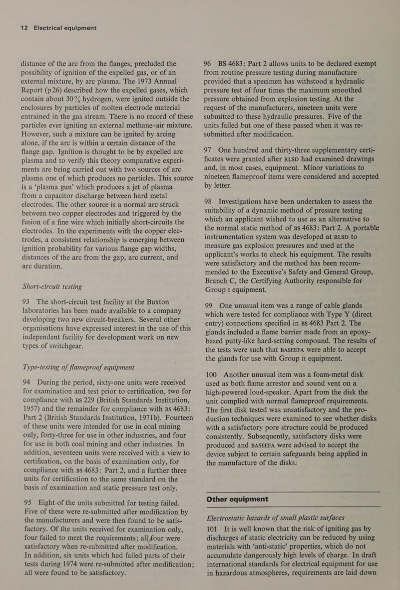 distance of the arc from the flanges, precluded the possibility of ignition of the expelled gas, or of an external mixture, by arc plasma. The 1973 Annual Report (p 26) described how the expelled gases, which contain about 30% hydrogen, were ignited outside the enclosures by particles of molten electrode material entrained in the gas stream. There is no record of these particles ever igniting an external methane—air mixture. However, such a mixture can be ignited by arcing alone, if the arc is within a certain distance of the flange gap. Ignition is thought to be by expelled arc plasma and to verify this theory comparative experi- ments are being carried out with two sources of arc plasma one of which produces no particles. This source is a ‘plasma gun’ which produces a jet of plasma from a capacitor discharge between hard metal electrodes. The other source is a normal arc struck between two copper electrodes and triggered by the fusion of a fine wire which initially short-circuits the electrodes. In the experiments with the copper elec- trodes, a consistent relationship is emerging between ignition probability for various flange gap widths, distances of the arc from the gap, arc current, and arc duration. Short-circuit testing 93 The short-circuit test facility at the Buxton laboratories has been made available to a company developing two new circuit-breakers. Several other organisations have expressed interest in the use of this independent facility for development work on new types of switchgear. Type-testing of flameproof equipment 94 During the period, sixty-one units were received for examination and test prior to certification, two for compliance with Bs 229 (British Standards Institution, 1957) and the remainder for compliance with Bs 4683: Part 2 (British Standards Institution, 1971b). Fourteen of these units were intended for use in coal mining only, forty-three for use in other industries, and four for use in both coal mining and other industries. In addition, seventeen units were received with a view to certification, on the basis of examination only, for compliance with Bs 4683: Part 2, and a further three units for certification to the same standard on the basis of examination and static pressure test only. 95 Eight of the units submitted for testing failed. Five of these were re-submitted after modification by the manufacturers and were then found to be satis- factory. Of the units received for examination only, four failed to meet the requirements; all four were satisfactory when re-submitted after modification. In addition, six units which had failed parts of their tests during 1974 were re-submitted after modification; all were found to be satisfactory. 96 BS 4683: Part 2 allows units to be declared exempt from routine pressure testing during manufacture provided that a specimen has withstood a hydraulic pressure test of four times the maximum smoothed pressure obtained from explosion testing. At the request of the manufacturers, nineteen units were submitted to these hydraulic pressures. Five of the units failed but one of these passed when it was re- submitted after modification. 97 One hundred and thirty-three supplementary certi- ficates were granted after RLSD had examined drawings and, in most cases, equipment. Minor variations to nineteen flameproof items were considered and accepted by letter. 98 Investigations have been undertaken to assess the suitability of a dynamic method of pressure testing which an applicant wished to use as an alternative to the normal static method of Bs 4683: Part 2. A portable instrumentation system was developed at RLSD to measure gas explosion pressures and used at the applicant’s works to check his equipment. The results were satisfactory and the method has been recom- mended to the Executive’s Safety and General Group, Branch C, the Certifying Authority responsible for Group I equipment. 99 One unusual item was a range of cable glands which were tested for compliance with Type Y (direct entry) connections specified in BS 4683 Part 2. The glands included a flame barrier made from an epoxy- based putty-like hard-setting compound. The results of the tests were such that BASEEFA were able to accept the glands for use with Group 1 equipment. 100 Another unusual item was a foam-metal disk used as both flame arrestor and sound vent on a high-powered loud-speaker. Apart from the disk the unit complied with normal flameproof requirements. The first disk tested was unsatisfactory and the pro- duction techniques were examined to see whether disks with a satisfactory pore structure could be produced consistently. Subsequently, satisfactory disks were produced and BASEEFA were advised to accept the device subject to certain safeguards being applied in the manufacture of the disks. Other equipment Electrostatic hazards of small plastic surfaces 101 It is well known that the risk of igniting gas by discharges of static electricity can be reduced by using materials with ‘anti-static’ properties, which do not accumulate dangerously high levels of charge. In draft international standards for electrical equipment for use in hazardous atmospheres, requirements are laid down