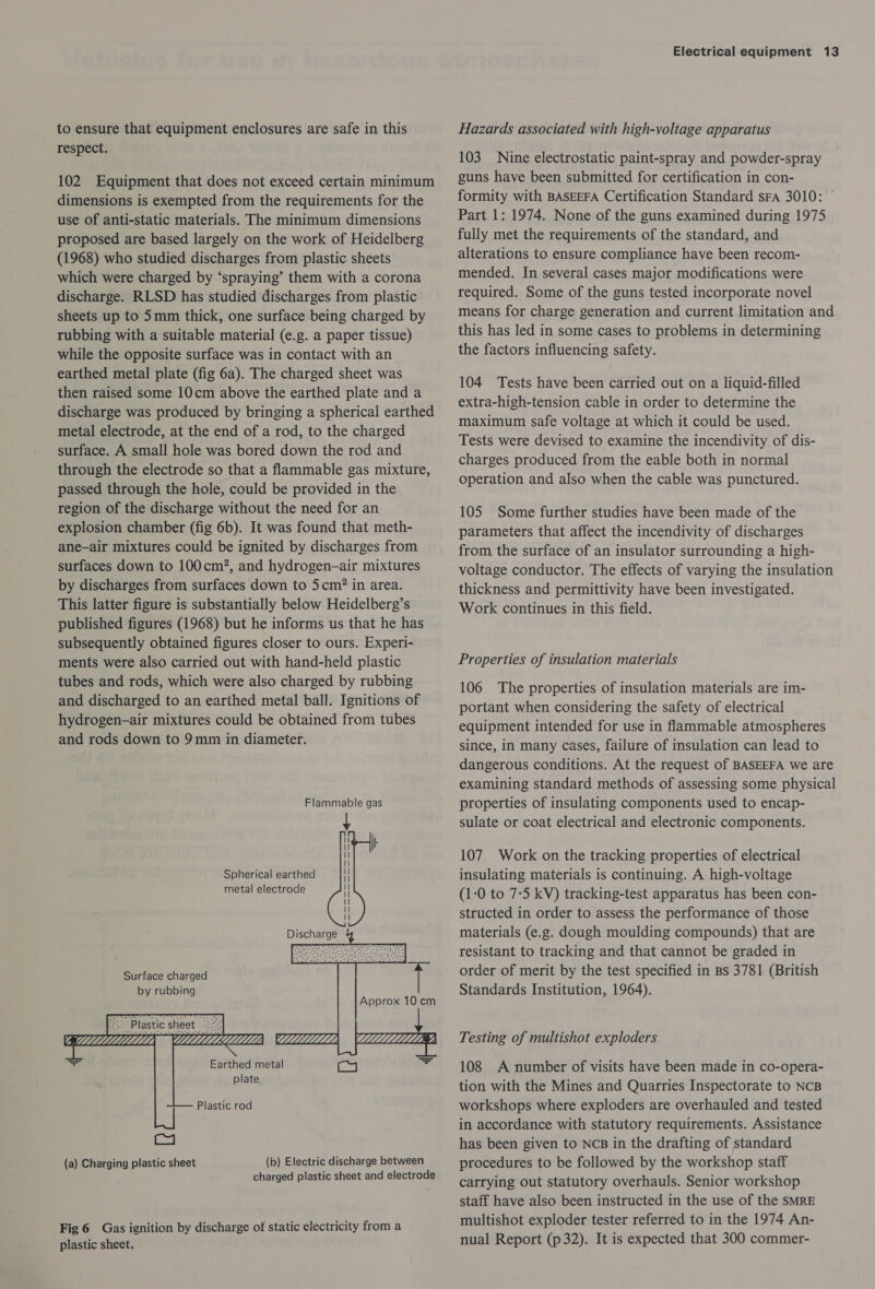 to ensure that equipment enclosures are safe in this respect. 102 Equipment that does not exceed certain minimum dimensions is exempted from the requirements for the use of anti-static materials. The minimum dimensions proposed are based largely on the work of Heidelberg (1968) who studied discharges from plastic sheets which were charged by ‘spraying’ them with a corona discharge. RLSD has studied discharges from plastic sheets up to 5mm thick, one surface being charged by rubbing with a suitable material (e.g. a paper tissue) while the opposite surface was in contact with an earthed metal plate (fig 6a). The charged sheet was then raised some 10cm above the earthed plate and a discharge was produced by bringing a spherical earthed metal electrode, at the end of a rod, to the charged surface. A small hole was bored down the rod and through the electrode so that a flammable gas mixture, passed through the hole, could be provided in the region of the discharge without the need for an explosion chamber (fig 6b). It was found that meth- ane-—air mixtures could be ignited by discharges from surfaces down to 100cm?, and hydrogen—air mixtures by discharges from surfaces down to 5cm? in area. This latter figure is substantially below Heidelberg’s published figures (1968) but he informs us that he has subsequently obtained figures closer to ours. Experi- ments were also carried out with hand-held plastic tubes and rods, which were also charged by rubbing and discharged to an earthed metal ball. Ignitions of hydrogen-air mixtures could be obtained from tubes and rods down to 9mm in diameter. | | Spherical earthed metal electrode : | | | Discharge     Surface charged by rubbing Approx 10 cm “Plastic sheet |:    Earthed metal Wa rz plate. Plastic rod (b) Electric discharge between charged plastic sheet and electrode Fig 6 Gas ignition by discharge of static electricity from a plastic sheet. Electrical equipment 13 Hazards associated with high-voltage apparatus 103 Nine electrostatic paint-spray and powder-spray guns have been submitted for certification in con- formity with BASEEFA Certification Standard sFa 3010: © Part 1: 1974. None of the guns examined during 1975 fully met the requirements of the standard, and alterations to ensure compliance have been recom- mended. In several cases major modifications were required. Some of the guns tested incorporate novel means for charge generation and current limitation and this has led in some cases to problems in determining the factors influencing safety. 104 Tests have been carried out on a liquid-filled extra-high-tension cable in order to determine the maximum safe voltage at which it could be used. Tests were devised to examine the incendivity of dis- charges produced from the eable both in normal operation and also when the cable was punctured. 105 Some further studies have been made of the parameters that affect the incendivity of discharges from the surface of an insulator surrounding a high- voltage conductor. The effects of varying the insulation thickness and permittivity have been investigated. Work continues in this field. Properties of insulation materials 106 The properties of insulation materials are im- portant when considering the safety of electrical equipment intended for use in flammable atmospheres since, in many cases, failure of insulation can lead to dangerous conditions. At the request of BASEEFA we are examining standard methods of assessing some physical properties of insulating components used to encap- sulate or coat electrical and electronic components. 107 Work on the tracking properties of electrical insulating materials is continuing. A high-voltage (1-0 to 7:5 kV) tracking-test apparatus has been con- structed in order to assess the performance of those materials (e.g. dough moulding compounds) that are resistant to tracking and that cannot be graded in order of merit by the test specified in Bs 3781 (British Standards Institution, 1964). Testing of multishot exploders 108 A number of visits have been made in co-opera- tion with the Mines and Quarries Inspectorate to NCB workshops where exploders are overhauled and tested in accordance with statutory requirements. Assistance has been given to NCB in the drafting of standard procedures to be followed by the workshop staff carrying out statutory overhauls. Senior workshop staff have also been instructed in the use of the SMRE multishot exploder tester referred to in the 1974 An- nual Report (p32). It is expected that 300 commer-