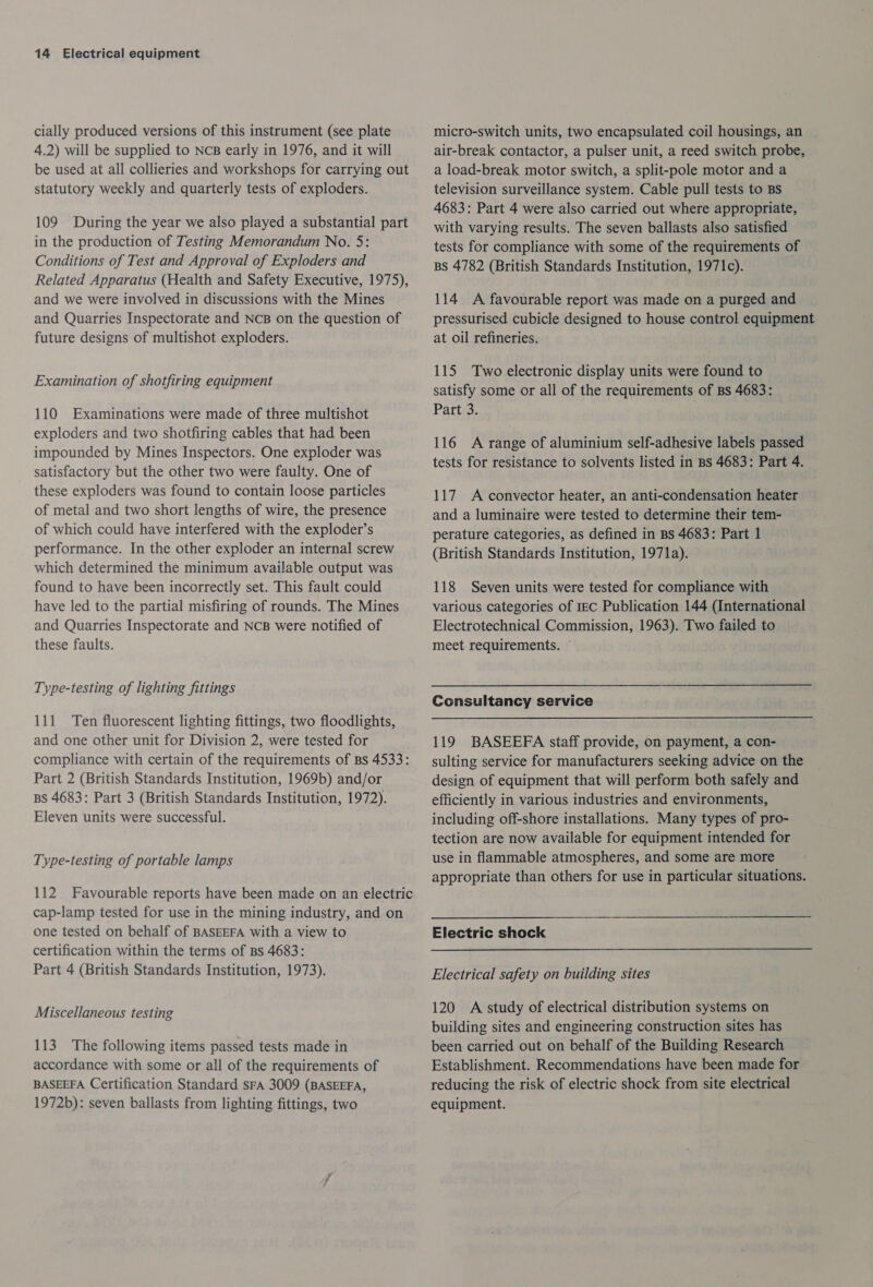 cially produced versions of this instrument (see plate 4.2) will be supplied to NcB early in 1976, and it will be used at all collieries and workshops for carrying out statutory weekly and quarterly tests of exploders. 109 During the year we also played a substantial part in the production of Testing Memorandum No. 5: Conditions of Test and Approval of Exploders and Related Apparatus (Health and Safety Executive, 1975), and we were involved in discussions with the Mines and Quarries Inspectorate and NcB on the question of future designs of multishot exploders. Examination of shotfiring equipment 110 Examinations were made of three multishot exploders and two shotfiring cables that had been impounded by Mines Inspectors. One exploder was satisfactory but the other two were faulty. One of these exploders was found to contain loose particles of metal and two short lengths of wire, the presence of which could have interfered with the exploder’s performance. In the other exploder an internal screw which determined the minimum available output was found to have been incorrectly set. This fault could have led to the partial misfiring of rounds. The Mines and Quarries Inspectorate and NCB were notified of these faults. Type-testing of lighting fittings 111 Ten fluorescent lighting fittings, two floodlights, and one other unit for Division 2, were tested for compliance with certain of the requirements of Bs 4533: Part 2 (British Standards Institution, 1969b) and/or BS 4683: Part 3 (British Standards Institution, 1972). Eleven units were successful. Type-testing of portable lamps 112. Favourable reports have been made on an electric cap-lamp tested for use in the mining industry, and on one tested on behalf of BASEEFA with a view to certification within the terms of Bs 4683: Part 4 (British Standards Institution, 1973). Miscellaneous testing 113. The following items passed tests made in accordance with some or all of the requirements of BASEEFA Certification Standard sFA 3009 (BASEEFA, 1972b): seven ballasts from lighting fittings, two micro-switch units, two encapsulated coil housings, an air-break contactor, a pulser unit, a reed switch probe, a load-break motor switch, a split-pole motor and a television surveillance system. Cable pull tests to Bs 4683: Part 4 were also carried out where appropriate, with varying results. The seven ballasts also satisfied tests for compliance with some of the requirements of BS 4782 (British Standards Institution, 1971c). 114 A favourable report was made on a purged and pressurised cubicle designed to house control equipment at oil refineries. 115 Two electronic display units were found to satisfy some or all of the requirements of Bs 4683: Part 3. 116 A range of aluminium self-adhesive labels passed tests for resistance to solvents listed in BS 4683: Part 4. 117. A convector heater, an anti-condensation heater and a luminaire were tested to determine their tem- perature categories, as defined in Bs 4683: Part 1 (British Standards Institution, 1971a). 118 Seven units were tested for compliance with various categories of IEC Publication 144 (International Electrotechnical Commission, 1963). Two failed to meet requirements. ~ Consultancy service 119 BASEEFA staff provide, on payment, a con- sulting service for manufacturers seeking advice on the design of equipment that will perform both safely and efficiently in various industries and environments, including off-shore installations. Many types of pro- tection are now available for equipment intended for use in flammable atmospheres, and some are more appropriate than others for use in particular situations. Electric shock Electrical safety on building sites 120 A study of electrical distribution systems on building sites and engineering construction sites has been carried out on behalf of the Building Research Establishment. Recommendations have been made for reducing the risk of electric shock from site electrical equipment.