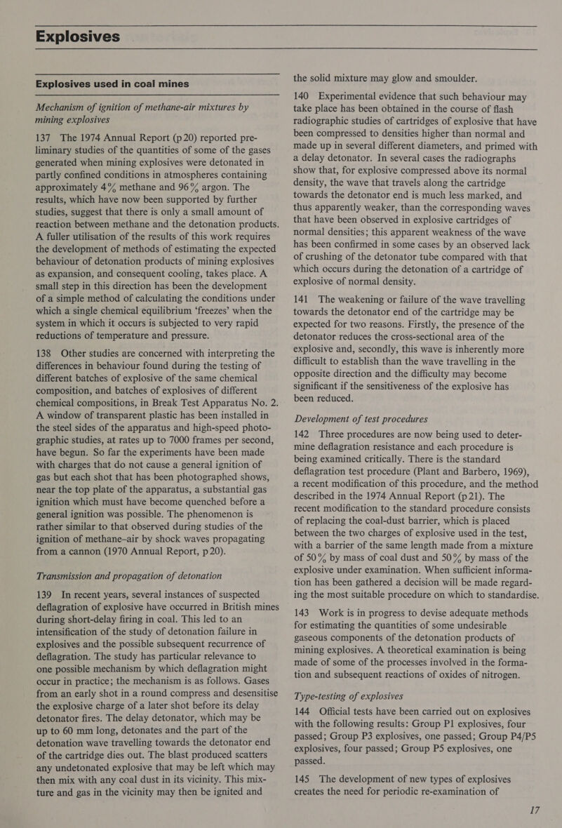Explosives Explosives used in coal mines Mechanism of ignition of methane-air mixtures by mining explosives 137 The 1974 Annual Report (p 20) reported pre- liminary studies of the quantities of some of the gases generated when mining explosives were detonated in partly confined conditions in atmospheres containing approximately 4% methane and 96% argon. The results, which have now been supported by further studies, suggest that there is only a small amount of A fuller utilisation of the results of this work requires the development of methods of estimating the expected behaviour of detonation products of mining explosives as expansion, and consequent cooling, takes place. A small step in this direction has been the development of a simple method of calculating the conditions under which a single chemical equilibrium ‘freezes’ when the system in which it occurs is subjected to very rapid reductions of temperature and pressure. 138 Other studies are concerned with interpreting the differences in behaviour found during the testing of different batches of explosive of the same chemical composition, and batches of explosives of different chemical compositions, in Break Test Apparatus No. 2. A window of transparent plastic has been installed in the steel sides of the apparatus and high-speed photo- graphic studies, at rates up to 7000 frames per second, have begun. So far the experiments have been made with charges that do not cause a general ignition of gas but each shot that has been photographed shows, near the top plate of the apparatus, a substantial gas ignition which must have become quenched before a general ignition was possible. The phenomenon is rather similar to that observed during studies of the ignition of methane—air by shock waves propagating from a cannon (1970 Annual Report, p 20). Transmission and propagation of detonation 139 In recent years, several instances of suspected deflagration of explosive have occurred in British mines during short-delay firing in coal. This led to an intensification of the study of detonation failure in explosives and the possible subsequent recurrence of deflagration. The study has particular relevance to one possible mechanism by which deflagration might occur in practice; the mechanism is as follows. Gases from an early shot in a round compress and desensitise the explosive charge of a later shot before its delay detonator fires. The delay detonator, which may be up to 60 mm long, detonates and the part of the detonation wave travelling towards the detonator end of the cartridge dies out. The blast produced scatters any undetonated explosive that may be left which may then mix with any coal dust in its vicinity. This mix- ture and gas in the vicinity may then be ignited and the solid mixture may glow and smoulder. 140 Experimental evidence that such behaviour may take place has been obtained in the course of flash radiographic studies of cartridges of explosive that have been compressed to densities higher than normal and made up in several different diameters, and primed with a delay detonator. In several cases the radiographs show that, for explosive compressed above its normal density, the wave that travels along the cartridge towards the detonator end is much less marked, and thus apparently weaker, than the corresponding waves that have been observed in explosive cartridges of normal densities; this apparent weakness of the wave has been confirmed in some cases by an observed lack of crushing of the detonator tube compared with that which occurs during the detonation of a cartridge of explosive of normal density. 141 The weakening or failure of the wave travelling towards the detonator end of the cartridge may be expected for two reasons. Firstly, the presence of the detonator reduces the cross-sectional area of the explosive and, secondly, this wave is inherently more difficult to establish than the wave travelling in the opposite direction and the difficulty may become significant if the sensitiveness of the explosive has been reduced. Development of test procedures 142 Three procedures are now being used to deter- mine deflagration resistance and each procedure is being examined critically. There is the standard deflagration test procedure (Plant and Barbero, 1969), a recent modification of this procedure, and the method described in the 1974 Annual Report (p21). The recent modification to the standard procedure consists of replacing the coal-dust barrier, which is placed between the two charges of explosive used in the test, with a barrier of the same length made from a mixture of 50% by mass of coal dust and 50% by mass of the explosive under examination. When sufficient informa- tion has been gathered a decision will be made regard- ing the most suitable procedure on which to standardise. 143 Work is in progress to devise adequate methods for estimating the quantities of some undesirable gaseous components of the detonation products of mining explosives. A theoretical examination is being made of some of the processes involved in the forma- tion and subsequent reactions of oxides of nitrogen. Type-testing of explosives 144 Official tests have been carried out on explosives with the following results: Group P1 explosives, four passed; Group P3 explosives, one passed; Group P4/P5 explosives, four passed; Group P5 explosives, one passed. 145 The development of new types of explosives creates the need for periodic re-examination of