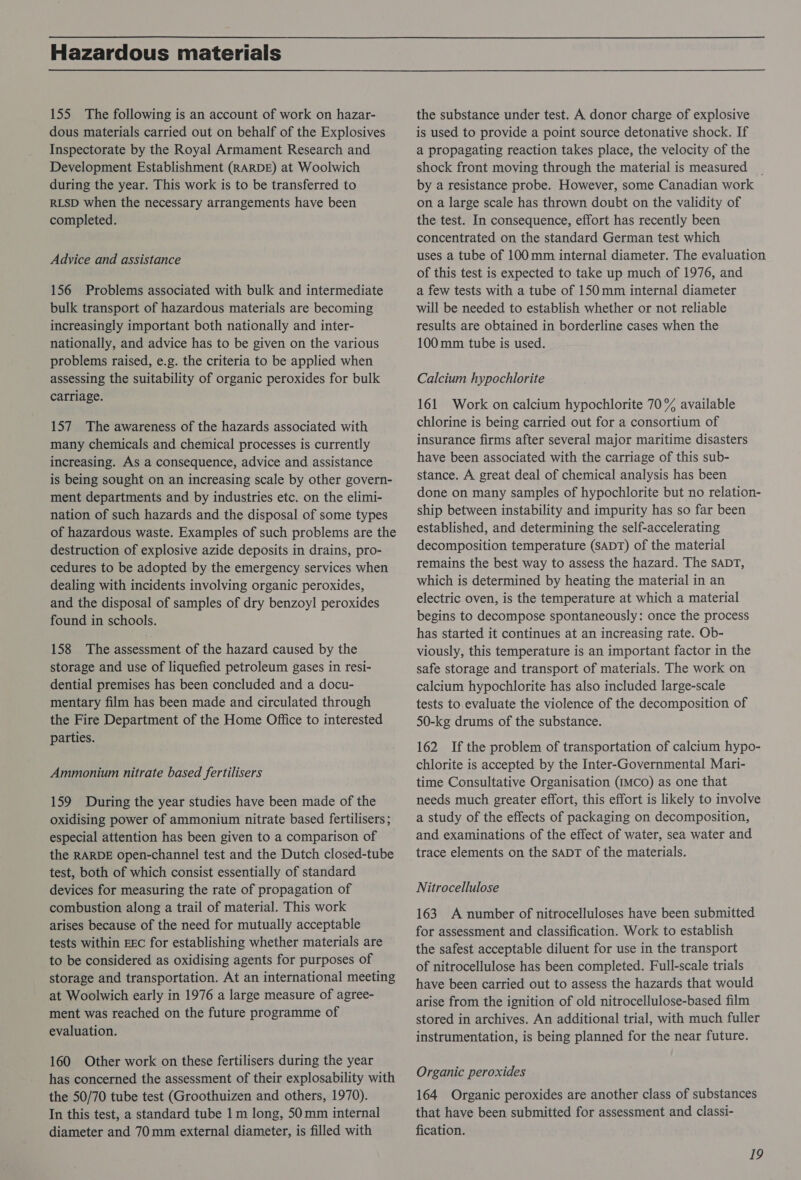 Hazardous materials 155 The following is an account of work on hazar- dous materials carried out on behalf of the Explosives Inspectorate by the Royal Armament Research and Development Establishment (RARDE) at Woolwich during the year. This work is to be transferred to RLSD when the necessary arrangements have been completed. Advice and assistance 156 Problems associated with bulk and intermediate bulk transport of hazardous materials are becoming increasingly important both nationally and inter- nationally, and advice has to be given on the various problems raised, e.g. the criteria to be applied when assessing the suitability of organic peroxides for bulk carriage. 157 The awareness of the hazards associated with many chemicals and chemical processes is currently increasing. As a consequence, advice and assistance is being sought on an increasing scale by other govern- ment departments and by industries etc. on the elimi- nation of such hazards and the disposal of some types of hazardous waste. Examples of such problems are the destruction of explosive azide deposits in drains, pro- cedures to be adopted by the emergency services when dealing with incidents involving organic peroxides, and the disposal of samples of dry benzoyl peroxides found in schools. 158 The assessment of the hazard caused by the storage and use of liquefied petroleum gases in resi- dential premises has been concluded and a docu- mentary film has been made and circulated through the Fire Department of the Home Office to interested parties. Ammonium nitrate based fertilisers 159 During the year studies have been made of the oxidising power of ammonium nitrate based fertilisers; especial attention has been given to a comparison of the RARDE open-channel test and the Dutch closed-tube test, both of which consist essentially of standard devices for measuring the rate of propagation of combustion along a trail of material. This work arises because of the need for mutually acceptable tests within EEC for establishing whether materials are to be considered as oxidising agents for purposes of storage and transportation. At an international meeting at Woolwich early in 1976 a large measure of agree- ment was reached on the future programme of evaluation. 160 Other work on these fertilisers during the year has concerned the assessment of their explosability with the 50/70 tube test (Groothuizen and others, 1970). In this test, a standard tube 1 m long, 50mm internal diameter and 70mm external diameter, is filled with the substance under test. A donor charge of explosive is used to provide a point source detonative shock. If a propagating reaction takes place, the velocity of the shock front moving through the material is measured by a resistance probe. However, some Canadian work on a large scale has thrown doubt on the validity of the test. In consequence, effort has recently been concentrated on the standard German test which uses a tube of 100mm internal diameter. The evaluation of this test is expected to take up much of 1976, and a few tests with a tube of 150mm internal diameter will be needed to establish whether or not reliable results are obtained in borderline cases when the 100mm tube is used. Calcium hypochlorite 161 Work on calcium hypochlorite 70% available chlorine is being carried out for a consortium of insurance firms after several major maritime disasters have been associated with the carriage of this sub- stance. A great deal of chemical analysis has been done on many samples of hypochlorite but no relation- ship between instability and impurity has so far been established, and determining the self-accelerating decomposition temperature (SADT) of the material remains the best way to assess the hazard. The sapDT, which is determined by heating the material in an electric oven, is the temperature at which a material begins to decompose spontaneously: once the process has started it continues at an increasing rate. Ob- viously, this temperature is an important factor in the safe storage and transport of materials. The work on calcium hypochlorite has also included large-scale tests to evaluate the violence of the decomposition of 50-kg drums of the substance. 162 If the problem of transportation of calcium hypo- chlorite is accepted by the Inter-Governmental Mari- time Consultative Organisation (IMCO) as one that needs much greater effort, this effort is likely to involve a study of the effects of packaging on decomposition, and examinations of the effect of water, sea water and trace elements on the sADT of the materials. Nitrocellulose 163 A number of nitrocelluloses have been submitted for assessment and classification. Work to establish the safest acceptable diluent for use in the transport of nitrocellulose has been completed. Full-scale trials have been carried out to assess the hazards that would arise from the ignition of old nitrocellulose-based film stored in archives. An additional trial, with much fuller instrumentation, is being planned for the near future. Organic peroxides 164 Organic peroxides are another class of substances that have been submitted for assessment and classi- fication.