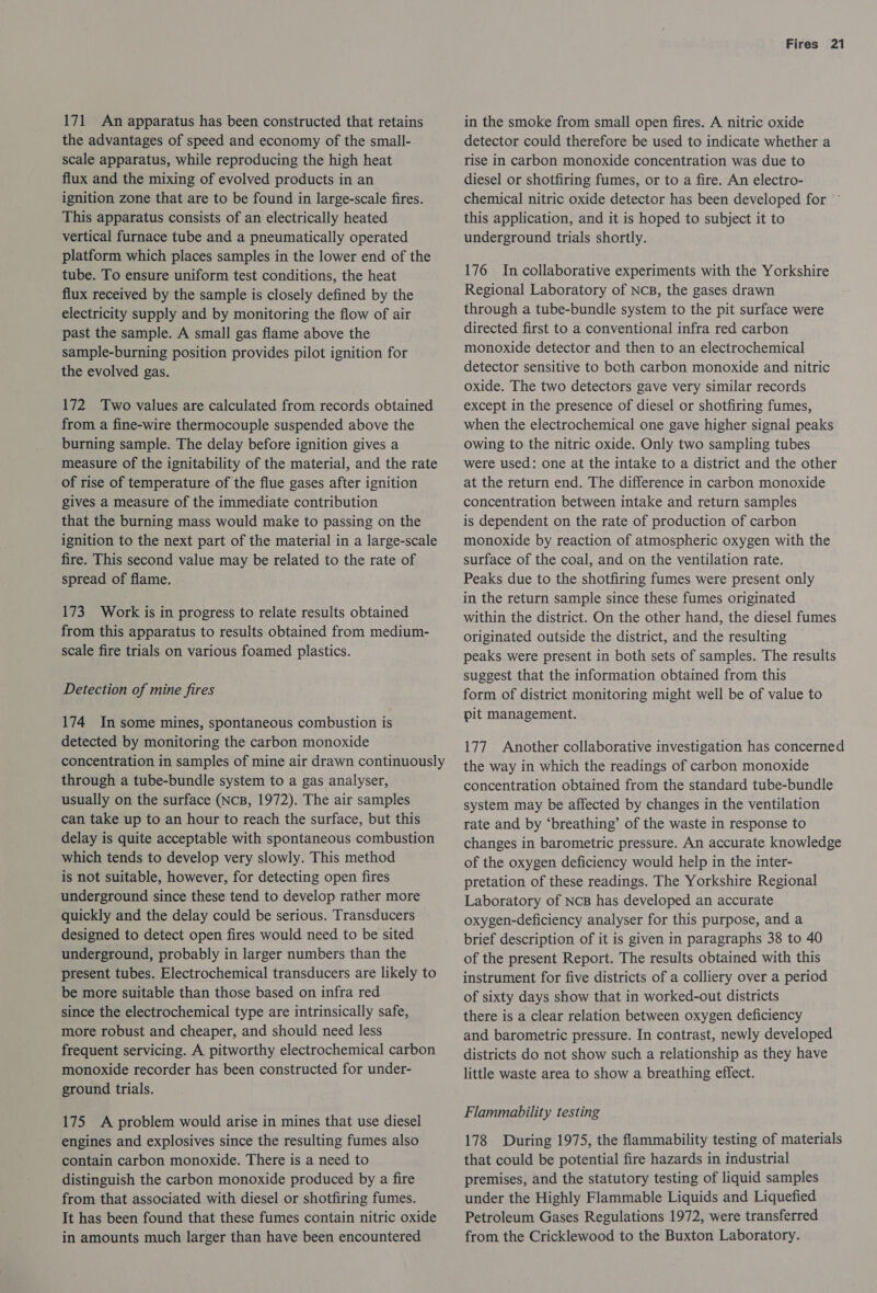 171 An apparatus has been constructed that retains the advantages of speed and economy of the small- scale apparatus, while reproducing the high heat flux and the mixing of evolved products in an ignition zone that are to be found in large-scale fires. This apparatus consists of an electrically heated vertical furnace tube and a pneumatically operated platform which places samples in the lower end of the tube. To ensure uniform test conditions, the heat flux received by the sample is closely defined by the electricity supply and by monitoring the flow of air past the sample. A small gas flame above the sample-burning position provides pilot ignition for the evolved gas. 172 Two values are calculated from records obtained from a fine-wire thermocouple suspended above the burning sample. The delay before ignition gives a measure of the ignitability of the material, and the rate of rise of temperature of the flue gases after ignition gives a measure of the immediate contribution that the burning mass would make to passing on the ignition to the next part of the material in a large-scale fire. This second value may be related to the rate of spread of flame. 173 Work is in progress to relate results obtained from this apparatus to results obtained from medium- scale fire trials on various foamed plastics. Detection of mine fires 174 In some mines, spontaneous combustion is detected by monitoring the carbon monoxide concentration in samples of mine air drawn continuously through a tube-bundle system to a gas analyser, usually on the surface (NCB, 1972). The air samples can take up to an hour to reach the surface, but this delay is quite acceptable with spontaneous combustion which tends to develop very slowly. This method is not suitable, however, for detecting open fires underground since these tend to develop rather more quickly and the delay could be serious. Transducers designed to detect open fires would need to be sited underground, probably in larger numbers than the present tubes. Electrochemical transducers are likely to be more suitable than those based on infra red since the electrochemical type are intrinsically safe, more robust and cheaper, and should need less frequent servicing. A pitworthy electrochemical carbon monoxide recorder has been constructed for under- ground trials. 175 A problem would arise in mines that use diesel engines and explosives since the resulting fumes also contain carbon monoxide. There is a need to distinguish the carbon monoxide produced by a fire from that associated with diesel or shotfiring fumes. It has been found that these fumes contain nitric oxide in amounts much larger than have been encountered Fires 21 in the smoke from small open fires. A nitric oxide detector could therefore be used to indicate whether a rise in carbon monoxide concentration was due to diesel or shotfiring fumes, or to a fire. An electro- chemical nitric oxide detector has been developed for © this application, and it is hoped to subject it to underground trials shortly. 176 Incollaborative experiments with the Yorkshire Regional Laboratory of NcB, the gases drawn through a tube-bundle system to the pit surface were directed first to a conventional infra red carbon monoxide detector and then to an electrochemical detector sensitive to both carbon monoxide and nitric oxide. The two detectors gave very similar records except in the presence of diesel or shotfiring fumes, when the electrochemical one gave higher signal peaks owing to the nitric oxide. Only two sampling tubes were used: one at the intake to a district and the other at the return end. The difference in carbon monoxide concentration between intake and return samples is dependent on the rate of production of carbon monoxide by reaction of atmospheric oxygen with the surface of the coal, and on the ventilation rate. Peaks due to the shotfiring fumes were present only in the return sample since these fumes originated within the district. On the other hand, the diesel fumes originated outside the district, and the resulting peaks were present in both sets of samples. The results suggest that the information obtained from this form of district monitoring might well be of value to pit management. 177. Another collaborative investigation has concerned the way in which the readings of carbon monoxide concentration obtained from the standard tube-bundle system may be affected by changes in the ventilation rate and by ‘breathing’ of the waste in response to changes in barometric pressure. An accurate knowledge of the oxygen deficiency would help in the inter- pretation of these readings. The Yorkshire Regional Laboratory of NcB has developed an accurate oxygen-deficiency analyser for this purpose, and a brief description of it is given in paragraphs 38 to 40 of the present Report. The results obtained with this instrument for five districts of a colliery over a period of sixty days show that in worked-out districts there is a clear relation between oxygen deficiency and barometric pressure. In contrast, newly developed districts do not show such a relationship as they have little waste area to show a breathing effect. Flammability testing 178 During 1975, the flammability testing of materials that could be potential fire hazards in industrial premises, and the statutory testing of liquid samples under the Highly Flammable Liquids and Liquefied Petroleum Gases Regulations 1972, were transferred from the Cricklewood to the Buxton Laboratory.