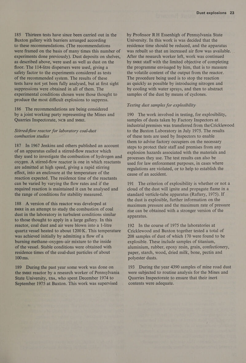 185 Thirteen tests have since been carried out in the Buxton gallery with barriers arranged according to these recommendations. (The recommendations were framed on the basis of many times this number of experiments done previously). Dust deposits on shelves, as described above, were used as well as dust on the floor. The 114-litre dispersers were used, giving a safety factor to the experiments considered as tests of the recommended system. The results of these tests have not yet been fully analysed, but at first sight _ suppressions were obtained in all of them. The experimental conditions chosen were those thought to produce the most difficult explosions to suppress. 186 The recommendations are being considered by a joint working party representing the Mines and Quarries Inspectorate, NCB and SMRE. Stirred-flow reactor for laboratory coal-dust combustion studies 187 In 1967 Jenkins and others published an account of an apparatus called a stirred-flow reactor which they used to investigate the combustion of hydrogen and oxygen. A stirred-flow reactor is one in which reactants are admitted at high speed, giving a rapid stirring effect, into an enclosure at the temperature of the reaction expected. The residence time of the reactants can be varied by varying the flow rates and if the required reaction is maintained it can be analysed and the range of conditions for stability measured. 188 A version of this reactor was developed at SMRE in an attempt to study the combustion of coal dust in the laboratory in turbulent conditions similar to those thought to apply in a large gallery. In this reactor, coal dust and air were blown into a 1-litre quartz vessel heated to about 1200 K. This temperature was achieved initially by admitting a flow of a burning methane—oxygen—air mixture to the inside of the vessel. Stable conditions were obtained with residence times of the coal-dust particles of about 100 ms. 189 During the past year some work was done on the SMRE reactor by a research worker of Pennsylvania State University, USA, who spent December 1974 to September 1975 at Buxton. This work was supervised Dust explosions 23 by Professor RH Essenhigh of Pennsylvania State University. In this work is was decided that the residence time should be reduced, and the apparatus was rebuilt so that an increased air flow was available. . After the research worker left, work was continued by smeE staff with the limited objective of completing the programme envisaged by him, that is to measure the volatile content of the output from the reactor. The procedure being used is to stop the reaction as quickly as possible by introducing nitrogen and by cooling with water sprays, and then to abstract samples of the dust by means of cyclones. Testing dust samples for explosibility 190 The work involved in testing, for explosibility, samples of dusts taken by Factory Inspectors at industrial premises was transferred from the Cricklewood to the Buxton Laboratory in July 1975. The results of these tests are used by Inspectors to enable them to advise factory occupiers on the necessary steps to protect their staff and premises from any explosion hazards associated with the materials and processes they use. The test results can also be used for law enforcement purposes, in cases where regulations are violated, or to help to establish the cause of an accident. 191 The criterion of explosibility is whether or not a cloud of the dust will ignite and propagate flame in a standard verticle-tube apparatus (Raftery, 1975). If the dust is explosible, further information on the maximum pressure and the maximum rate of pressure rise can be obtained with a stronger version of the apparatus. 192 In the course of 1975 the laboratories at Cricklewood and Buxton together tested a total of 208 samples of dust of which 170 were found to be explosible. These include samples of titanium, aluminium, rubber, epoxy resin, grain, confectionery, paper, starch, wood, dried milk, bone, pectin and polyester dusts. 193 During the year 4390 samples of mine road dust were subjected to routine analysis for the Mines and Quarries Inspectorate to ensure that their inert contents were adequate.