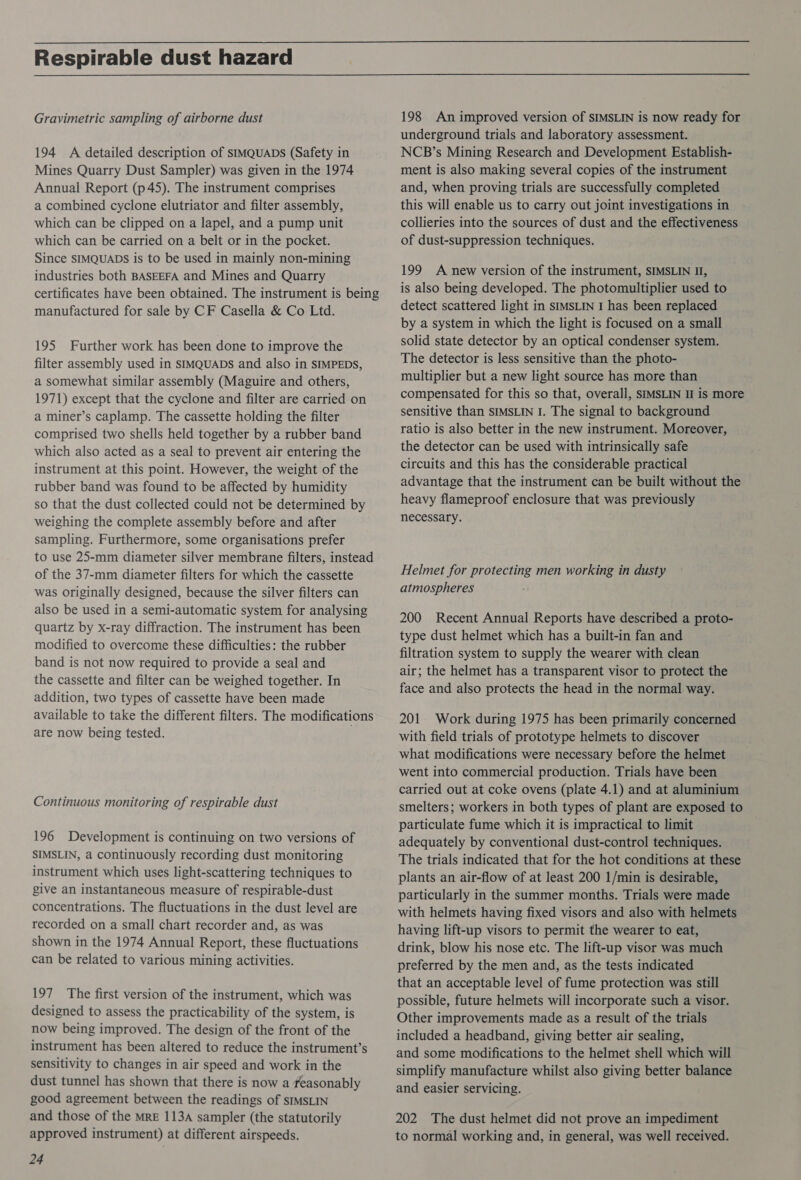 Respirable dust hazard Gravimetric sampling of airborne dust 194 A detailed description of sIMQuADs (Safety in Mines Quarry Dust Sampler) was given in the 1974 Annual Report (p45). The instrument comprises a combined cyclone elutriator and filter assembly, which can be clipped on a lapel, and a pump unit which can be carried on a belt or in the pocket. Since SIMQUADS is to be used in mainly non-mining industries both BASEEFA and Mines and Quarry certificates have been obtained. The instrument is being manufactured for sale by CF Casella &amp; Co Ltd. 195 Further work has been done to improve the filter assembly used in SIMQUADS and also in SIMPEDS, a somewhat similar assembly (Maguire and others, 1971) except that the cyclone and filter are carried on a miner’s caplamp. The cassette holding the filter comprised two shells held together by a rubber band which also acted as a seal to prevent air entering the instrument at this point. However, the weight of the rubber band was found to be affected by humidity so that the dust collected could not be determined by weighing the complete assembly before and after sampling. Furthermore, some organisations prefer to use 25-mm diameter silver membrane filters, instead of the 37-mm diameter filters for which the cassette was originally designed, because the silver filters can also be used in a semi-automatic system for analysing quartz by x-ray diffraction. The instrument has been modified to overcome these difficulties: the rubber band is not now required to provide a seal and the cassette and filter can be weighed together. In addition, two types of cassette have been made available to take the different filters. The modifications are now being tested. . Continuous monitoring of respirable dust 196 Development is continuing on two versions of SIMSLIN, a continuously recording dust monitoring instrument which uses light-scattering techniques to give an instantaneous measure of respirable-dust concentrations. The fluctuations in the dust level are recorded on a small chart recorder and, as was shown in the 1974 Annual Report, these fluctuations can be related to various mining activities. 197 The first version of the instrument, which was designed to assess the practicability of the system, is now being improved. The design of the front of the instrument has been altered to reduce the instrument’s sensitivity to changes in air speed and work in the dust tunnel has shown that there is now a reasonably good agreement between the readings of sIMSLIN and those of the MRE 113A sampler (the statutorily approved instrument) at different airspeeds. 24 198 An improved version of SIMSLIN is now ready for underground trials and laboratory assessment. NCB’s Mining Research and Development Establish- ment is also making several copies of the instrument and, when proving trials are successfully completed this will enable us to carry out joint investigations in collieries into the sources of dust and the effectiveness of dust-suppression techniques. 199 A new version of the instrument, SIMSLIN II, is also being developed. The photomultiplier used to detect scattered light in SIMSLIN I has been replaced by a system in which the light is focused on a small solid state detector by an optical condenser system. The detector is less sensitive than the photo- multiplier but a new light source has more than compensated for this so that, overall, SIMSLIN II is more sensitive than SIMSLIN I. The signal to background ratio is also better in the new instrument. Moreover, the detector can be used with intrinsically safe circuits and this has the considerable practical advantage that the instrument can be built without the heavy flameproof enclosure that was previously necessary. Helmet for protecting men working in dusty atmospheres 200 Recent Annual Reports have described a proto- type dust helmet which has a built-in fan and filtration system to supply the wearer with clean air; the helmet has a transparent visor to protect the face and also protects the head in the normal way. 201 Work during 1975 has been primarily concerned with field trials of prototype helmets to discover what modifications were necessary before the helmet went into commercial production. Trials have been carried out at coke ovens (plate 4.1) and at aluminium smelters; workers in both types of plant are exposed to particulate fume which it is impractical to limit adequately by conventional dust-control techniques. The trials indicated that for the hot conditions at these plants an air-flow of at least 200 1/min is desirable, particularly in the summer months. Trials were made with helmets having fixed visors and also with helmets having lift-up visors to permit the wearer to eat, drink, blow his nose etc. The lift-up visor was much preferred by the men and, as the tests indicated that an acceptable level of fume protection was still possible, future helmets will incorporate such a visor. Other improvements made as a result of the trials included a headband, giving better air sealing, and some modifications to the helmet shell which will simplify manufacture whilst also giving better balance and easier servicing. 202 The dust helmet did not prove an impediment to normal working and, in general, was well received.