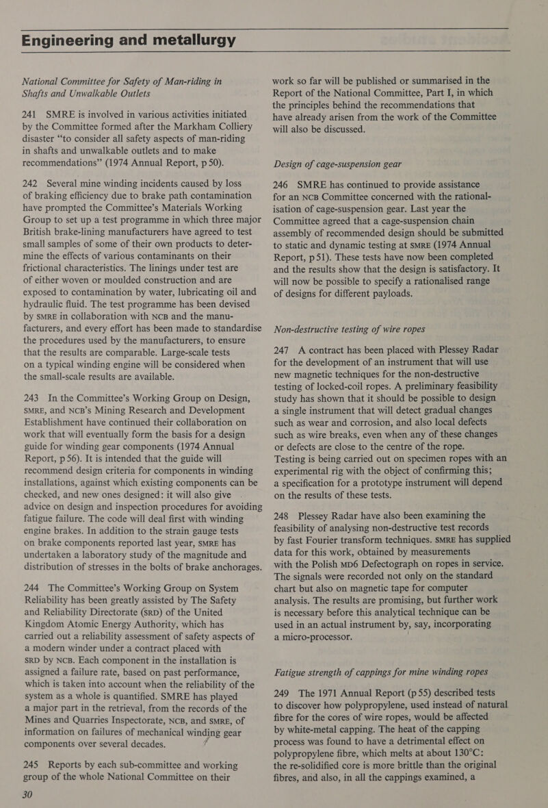  Engineering and metallurgy  National Committee for Safety of Man-riding in Shafts and Unwalkable Outlets 241 SMRE is involved in various activities initiated by the Committee formed after the Markham Colliery disaster “‘to consider all safety aspects of man-riding in shafts and unwalkable outlets and to make recommendations” (1974 Annual Report, p 50). 242 Several mine winding incidents caused by loss of braking efficiency due to brake path contamination have prompted the Committee’s Materials Working Group to set up a test programme in which three major British brake-lining manufacturers have agreed to test small samples of some of their own products to deter- mine the effects of various contaminants on their frictional characteristics. The linings under test are of either woven or moulded construction and are exposed to contamination by water, lubricating oil and hydraulic fluid. The test programme has been devised by SMRE in collaboration with NcB and the manu- facturers, and every effort has been made to standardise the procedures used by the manufacturers, to ensure that the results are comparable. Large-scale tests on a typical winding engine will be considered when the small-scale results are available. 243 In the Committee’s Working Group on Design, SMRE, and NCB’s Mining Research and Development Establishment have continued their collaboration on work that will eventually form the basis for a design guide for winding gear components (1974 Annual Report, p56). It is intended that the guide will recommend design criteria for components in winding installations, against which existing components can be checked, and new ones designed: it will also give advice on design and inspection procedures for avoiding fatigue failure. The code will deal first with winding engine brakes. In addition to the strain gauge tests on brake components reported last year, SMRE has undertaken a laboratory study of the magnitude and distribution of stresses in the bolts of brake anchorages. 244 The Committee’s Working Group on System Reliability has been greatly assisted by The Safety and Reliability Directorate (SRD) of the United Kingdom Atomic Energy Authority, which has carried out a reliability assessment of safety aspects of a modern winder under a contract placed with SRD by NcB. Each component in the installation is assigned a failure rate, based on past performance, which is taken into account when the reliability of the system as a whole is quantified. SMRE has played a major part in the retrieval, from the records of the Mines and Quarries Inspectorate, NcB, and sMRE, of information on failures of mechanical EHS gear components over several decades. 245 Reports by each sub-committee and working group of the whole National Committee on their 30 work so far will be published or summarised in the Report of the National Committee, Part I, in which the principles behind the recommendations that have already arisen from the work of the Committee will also be discussed. Design of cage-suspension gear 246 SMRE has continued to provide assistance for an NCB Committee concerned with the rational- isation of cage-suspension gear. Last year the Committee agreed that a cage-suspension chain assembly of recommended design should be submitted to static and dynamic testing at sMRE (1974 Annual Report, p51). These tests have now been completed and the results show that the design is satisfactory. It will now be possible to specify a rationalised range of designs for different payloads. Non-destructive testing of wire ropes 247 A contract has been placed with Plessey Radar for the development of an instrument that will use new magnetic techniques for the non-destructive testing of locked-coil ropes. A preliminary feasibility — study has shown that it should be possible to design a single instrument that will detect gradual changes such as wear and corrosion, and also local defects such as wire breaks, even when any of these changes or defects are close to the centre of the rope. Testing is being carried out on specimen ropes with an experimental rig with the object of confirming this; a specification for a prototype instrument will depend on the results of these tests. 248 Plessey Radar have also been examining the feasibility of analysing non-destructive test records by fast Fourier transform techniques. SMRE has supplied data for this work, obtained by measurements with the Polish Mp6 Defectograph on ropes in service. The signals were recorded not only on the standard chart but also on magnetic tape for computer analysis. The results are promising, but further work is necessary before this analytical technique can be used in an actual instrument by, say, incorporating a micro-processor. Fatigue strength of cappings for mine winding ropes 249 The 1971 Annual Report (p55) described tests to discover how polypropylene, used instead of natural fibre for the cores of wire ropes, would be affected by white-metal capping. The heat of the capping process was found to have a detrimental effect on polypropylene fibre, which melts at about 130°C: the re-solidified core is more brittle than the original fibres, and also, in all the cappings examined, a