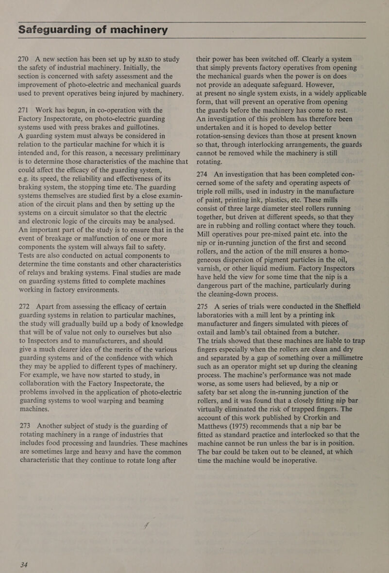 Safeguarding of machinery 270 A new section has been set up by RLSD to study the safety of industrial machinery. Initially, the section is concerned with safety assessment and the improvement of photo-electric and mechanical guards used to prevent operatives being injured by machinery. 271 Work has begun, in co-operation with the Factory Inspectorate, on photo-electric guarding systems used with press brakes and guillotines. A guarding system must always be considered in relation to the particular machine for which it is intended and, for this reason, a necessary preliminary is to determine those characteristics of the machine that could affect the efficacy of the guarding system, e.g. its speed, the reliability and effectiveness of its braking system, the stopping time etc. The guarding systems themselves are studied first by a close examin- ation of the circuit plans and then by setting up the systems on a circuit simulator so that the electric and electronic logic of the circuits may be analysed. An important part of the study is to ensure that in the event of breakage or malfunction of one or more components the system will always fail to safety. Tests are also conducted on actual components to determine the time constants and other characteristics of relays and braking systems. Final studies are made on guarding systems fitted to complete machines working in factory environments. 272 Apart from assessing the efficacy of certain guarding systems in relation to particular machines, the study will gradually build up a body of knowledge that will be of value not only to ourselves but also to Inspectors and to manufacturers, and should give a much clearer idea of the merits of the various guarding systems and of the confidence with which they may be applied to different types of machinery. For example, we have now started to study, in collaboration with the Factory Inspectorate, the problems involved in the application of photo-electric guarding systems to wool warping and beaming machines. 273 Another subject of study is the guarding of rotating machinery in a range of industries that includes food processing and laundries. These machines are sometimes large and heavy and have the common characteristic that they continue to rotate long after 34 their power has been switched off. Clearly a system that simply prevents factory operatives from opening the mechanical guards when the power is on does not provide an adequate safeguard. However, at present no single system exists, in a widely applicable form, that will prevent an operative from opening the guards before the machinery has come to rest. An investigation of this problem has therefore been undertaken and it is hoped to develop better rotation-sensing devices than those at present known so that, through interlocking arrangements, the guards cannot be removed while the machinery is still rotating. 274 An investigation that has been completed con- cerned some of the safety and operating aspects of triple roll mills, used in industry in the manufacture of paint, printing ink, plastics, etc. These mills consist of three large diameter steel rollers running together, but driven at different speeds, so that they are in rubbing and rolling contact where they touch. Mill operatives pour pre-mixed paint etc. into the nip or in-running junction of the first and second rollers, and the action of the mill ensures a homo- geneous dispersion of pigment particles in the oil, varnish, or other liquid medium. Factory Inspectors have held the view for some time that the nip is a dangerous part of the machine, particularly during the cleaning-down process. 275 A series of trials were conducted in the Sheffield laboratories with a mill lent by a printing ink manufacturer and fingers simulated with pieces of oxtail and lamb’s tail obtained from a butcher. The trials showed that these machines are liable to trap fingers especially when the rollers are clean and dry and separated by a gap of something over a millimetre such as an operator might set up during the cleaning process. The machine’s performance was not made worse, as some users had believed, by a nip or safety bar set along the in-running junction of the rollers, and it was found that a closely fitting nip bar virtually eliminated the risk of trapped fingers. The account of this work published by Crorkin and Matthews (1975) recommends that a nip bar be fitted as standard practice and interlocked so that the machine cannot be run unless the bar is in position. The bar could be taken out to be cleaned, at which time the machine would be inoperative.