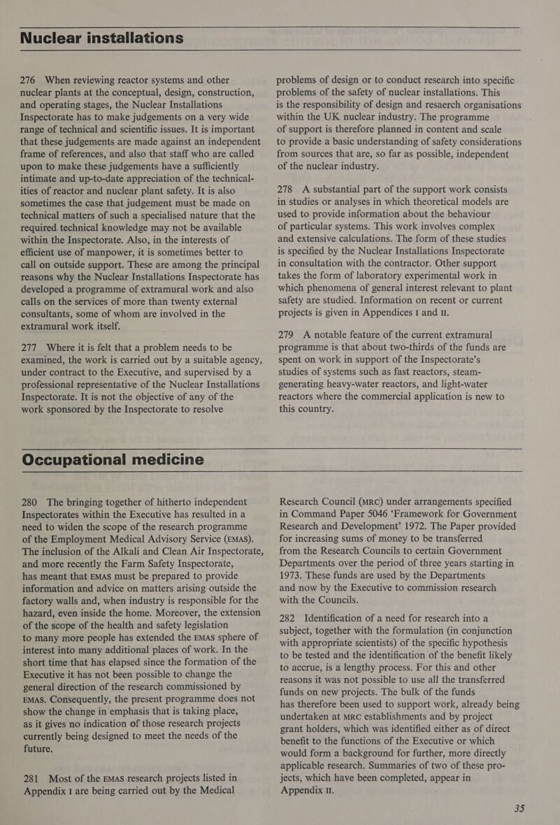 Nuclear installations 276 When reviewing reactor systems and other nuclear plants at the conceptual, design, construction, and operating stages, the Nuclear Installations Inspectorate has to make judgements on a very wide range of technical and scientific issues. It is important that these judgements are made against an independent frame of references, and also that staff who are called upon to make these judgements have a sufficiently intimate and up-to-date appreciation of the technical- ities of reactor and nuclear plant safety. It is also sometimes the case that judgement must be made on technical matters of such a specialised nature that the required technical knowledge may not be available within the Inspectorate. Also, in the interests of efficient use of manpower, it is sometimes better to call on outside support. These are among the principal reasons why the Nuclear Installations Inspectorate has developed a programme of extramural work and also calls on the services of more than twenty external consultants, some of whom are involved in the extramural work itself. 277 Where it is felt that a problem needs to be examined, the work is carried out by a suitable agency, under contract to the Executive, and supervised by a professional representative of the Nuclear Installations Inspectorate. It is not the objective of any of the work sponsored by the Inspectorate to resolve Occupational medicine 280 The bringing together of hitherto independent Inspectorates within the Executive has resulted in a need to widen the scope of the research programme of the Employment Medical Advisory Service (EMAS). The inclusion of the Alkali and Clean Air Inspectorate, and more recently the Farm Safety Inspectorate, has meant that EMAS must be prepared to provide information and advice on matters arising outside the factory walls and, when industry is responsible for the hazard, even inside the home. Moreover, the extension of the scope of the health and safety legislation to many more people has extended the EMas sphere of interest into many additional places of work. In the short time that has elapsed since the formation of the Executive it has not been possible to change the general direction of the research commissioned by EMAS. Consequently, the present programme does not show the change in emphasis that is taking place, as it gives no indication of those research projects currently being designed to meet the needs of the future. 281 Most of the EMAS research projects listed in Appendix I are being carried out by the Medical problems of design or to conduct research into specific problems of the safety of nuclear installations. This is the responsibility of design and resaerch organisations within the UK nuclear industry. The programme of support is therefore planned in content and scale to provide a basic understanding of safety considerations from sources that are, so far as possible, independent of the nuclear industry. 278 A substantial part of the support work consists in studies or analyses in which theoretical models are used to provide information about the behaviour of particular systems. This work involves complex and extensive calculations. The form of these studies is specified by the Nuclear Installations Inspectorate in consultation with the contractor. Other support takes the form of laboratory experimental work in which phenomena of general interest relevant to plant safety are studied. Information on recent or current projects is given in Appendices I and I. 279 A notable feature of the current extramural programme is that about two-thirds of the funds are spent on work in support of the Inspectorate’s studies of systems such as fast reactors, steam- generating heavy-water reactors, and light-water reactors where the commercial application is new to this country. Research Council (MRC) under arrangements specified in Command Paper 5046 ‘Framework for Government Research and Development’ 1972. The Paper provided for increasing sums of money to be transferred from the Research Councils to certain Government Departments over the period of three years starting in 1973. These funds are used by the Departments and now by the Executive to commission research with the Councils. 282 Identification of a need for research into a subject, together with the formulation (in conjunction with appropriate scientists) of the specific hypothesis to be tested and the identification of the benefit likely to accrue, is a lengthy process. For this and other reasons it was not possible to use all the transferred funds on new projects. The bulk of the funds has therefore been used to support work, already being undertaken at MRC establishments and by project grant holders, which was identified either as of direct benefit to the functions of the Executive or which would form a background for further, more directly applicable research. Summaries of two of these pro- jects, which have been completed, appear in Appendix 0. : = S
