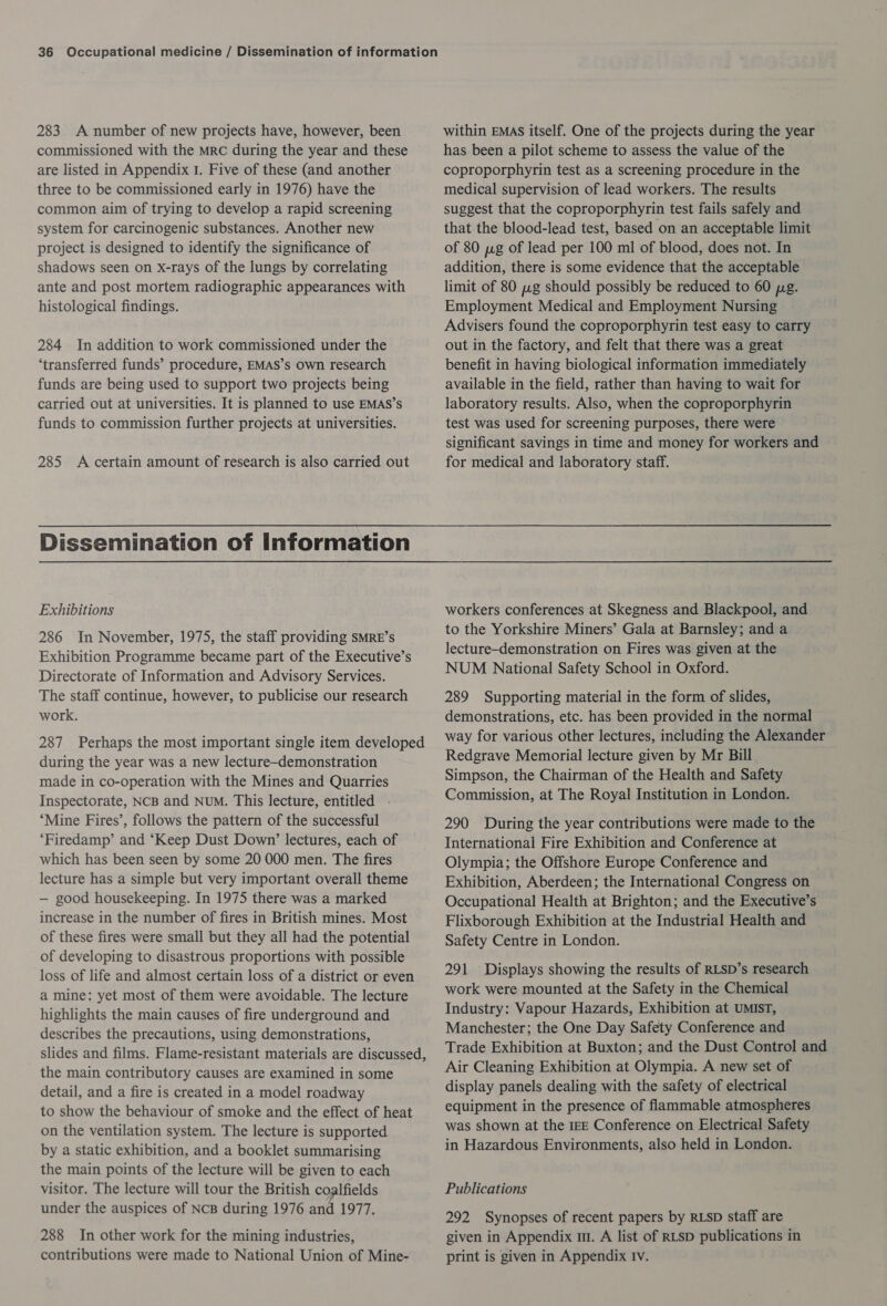 283 A number of new projects have, however, been commissioned with the mrc during the year and these are listed in Appendix 1. Five of these (and another three to be commissioned early in 1976) have the common aim of trying to develop a rapid screening system for carcinogenic substances. Another new project is designed to identify the significance of shadows seen on x-rays of the lungs by correlating ante and post mortem radiographic appearances with histological findings. 284 In addition to work commissioned under the ‘transferred funds’ procedure, EMAS’s own research funds are being used to support two projects being carried out at universities. It is planned to use EMAS’s funds to commission further projects at universities. 285 A certain amount of research is also carried out within EMAS itself. One of the projects during the year has been a pilot scheme to assess the value of the coproporphyrin test as a screening procedure in the medical supervision of lead workers. The results suggest that the coproporphyrin test fails safely and that the blood-lead test, based on an acceptable limit of 80 yg of lead per 100 ml of blood, does not. In addition, there is some evidence that the acceptable limit of 80 wg should possibly be reduced to 60 pg. Employment Medical and Employment Nursing Advisers found the coproporphyrin test easy to carry out in the factory, and felt that there was a great benefit in having biological information immediately available in the field, rather than having to wait for laboratory results. Also, when the coproporphyrin test was used for screening purposes, there were significant savings in time and money for workers and for medical and laboratory staff. Exhibitions 286 In November, 1975, the staff providing SMRE’s Exhibition Programme became part of the Executive’s Directorate of Information and Advisory Services. The staff continue, however, to publicise our research work. 287 Perhaps the most important single item developed during the year was a new lecture-demonstration made in co-operation with the Mines and Quarries Inspectorate, NCB and NUM. This lecture, entitled . ‘Mine Fires’, follows the pattern of the successful ‘Firedamp’ and ‘Keep Dust Down’ lectures, each of which has been seen by some 20 000 men. The fires lecture has a simple but very important overall theme — good housekeeping. In 1975 there was a marked increase in the number of fires in British mines. Most of these fires were small but they all had the potential of developing to disastrous proportions with possible loss of life and almost certain loss of a district or even a mine: yet most of them were avoidable. The lecture highlights the main causes of fire underground and describes the precautions, using demonstrations, slides and films. Flame-resistant materials are discussed, the main contributory causes are examined in some detail, and a fire is created in a model roadway to show the behaviour of smoke and the effect of heat on the ventilation system. The lecture is supported by a static exhibition, and a booklet summarising the main points of the lecture will be given to each visitor. The lecture will tour the British coalfields under the auspices of NcB during 1976 and 1977. 288 In other work for the mining industries, contributions were made to National Union of Mine- workers conferences at Skegness and Blackpool, and to the Yorkshire Miners’ Gala at Barnsley; and a lecture-demonstration on Fires was given at the NUM National Safety School in Oxford. 289 Supporting material in the form of slides, demonstrations, etc. has been provided in the normal way for various other lectures, including the Alexander Redgrave Memorial lecture given by Mr Bill Simpson, the Chairman of the Health and Safety Commission, at The Royal Institution in London. 290 During the year contributions were made to the International Fire Exhibition and Conference at Olympia; the Offshore Europe Conference and Exhibition, Aberdeen; the International Congress on Occupational Health at Brighton; and the Executive’s Flixborough Exhibition at the Industrial Health and Safety Centre in London. 291 Displays showing the results of RLSD’s research work were mounted at the Safety in the Chemical Industry: Vapour Hazards, Exhibition at UMIST, Manchester; the One Day Safety Conference and Trade Exhibition at Buxton; and the Dust Control and Air Cleaning Exhibition at Olympia. A new set of display panels dealing with the safety of electrical equipment in the presence of flammable atmospheres was shown at the 1cE Conference on Electrical Safety in Hazardous Environments, also held in London. Publications 292 Synopses of recent papers by RLSD staff are given in Appendix m1. A list of RLSD publications in print is given in Appendix Iv.