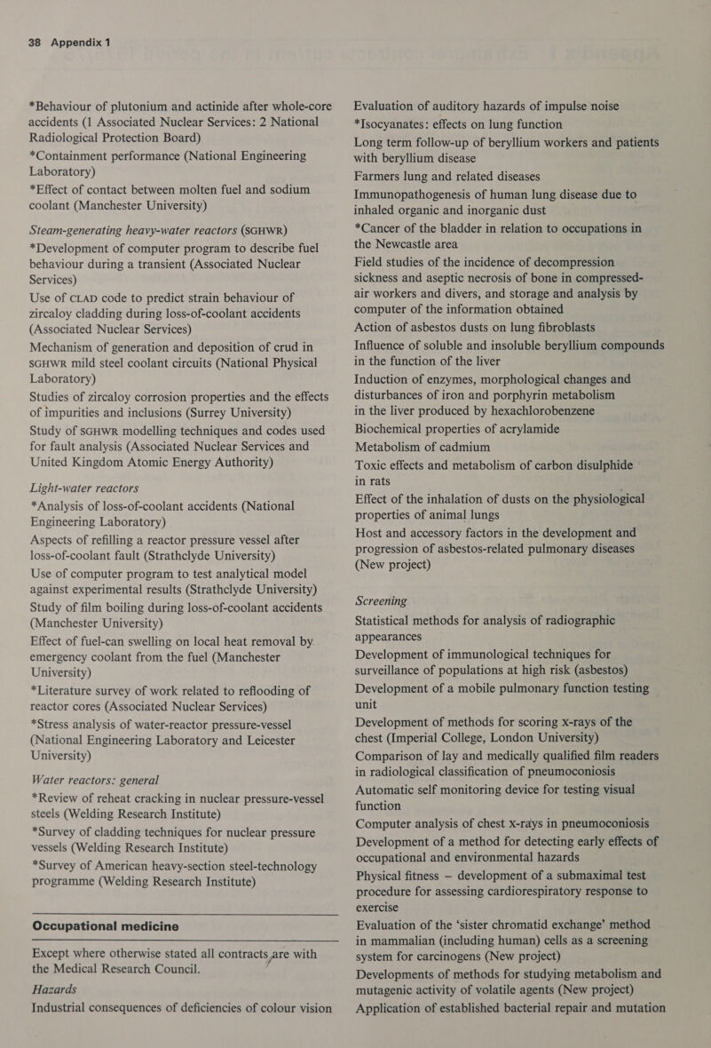 *Behaviour of plutonium and actinide after whole-core accidents (1 Associated Nuclear Services: 2 National Radiological Protection Board) *Containment performance (National Engineering Laboratory) *Effect of contact between molten fuel and sodium coolant (Manchester University) Steam-generating heavy-water reactors (SGHWR) *Development of computer program to describe fuel behaviour during a transient (Associated Nuclear Services) Use of CLAD code to predict strain behaviour of zircaloy cladding during loss-of-coolant accidents (Associated Nuclear Services) Mechanism of generation and deposition of crud in SGHWR mild steel coolant circuits (National Physical Laboratory) Studies of zircaloy corrosion properties and the effects of impurities and inclusions (Surrey University) Study of SsGHWR modelling techniques and codes used for fault analysis (Associated Nuclear Services and United Kingdom Atomic Energy Authority) Light-water reactors *Analysis of loss-of-coolant accidents (National Engineering Laboratory) Aspects of refilling a reactor pressure vessel after loss-of-coolant fault (Strathclyde University) Use of computer program to test analytical model against experimental results (Strathclyde University) Study of film boiling during loss-of-coolant accidents (Manchester University) Effect of fuel-can swelling on local heat removal by. emergency coolant from the fuel (Manchester University) *Literature survey of work related to reflooding of reactor cores (Associated Nuclear Services) *Stress analysis of water-reactor pressure-vessel (National Engineering Laboratory and Leicester University) Water reactors: general *Review of reheat cracking in nuclear pressure-vessel steels (Welding Research Institute) *Survey of cladding techniques for nuclear pressure vessels (Welding Research Institute) *Survey of American heavy-section steel-technology programme (Welding Research Institute) Occupational medicine  Except where otherwise stated all contracts are with the Medical Research Council. Hazards Industrial consequences of deficiencies of colour vision Evaluation of auditory hazards of impulse noise *Isocyanates: effects on lung function Long term follow-up of beryllium workers and patients with beryllium disease Farmers lung and related diseases Immunopathogenesis of human lung disease due to inhaled organic and inorganic dust *Cancer of the bladder in relation to occupations in the Newcastle area Field studies of the incidence of decompression sickness and aseptic necrosis of bone in compressed- air workers and divers, and storage and analysis by computer of the information obtained Action of asbestos dusts on lung fibroblasts Influence of soluble and insoluble beryllium compounds in the function of the liver Induction of enzymes, morphological changes and disturbances of iron and porphyrin metabolism in the liver produced by hexachlorobenzene Biochemical properties of acrylamide Metabolism of cadmium Toxic effects and metabolism of carbon disulphide in rats Effect of the inhalation of dusts on the physiological properties of animal lungs Host and accessory factors in the development and progression of asbestos-related pulmonary diseases (New project) Screening Statistical methods for analysis of radiographic appearances Development of immunological techniques for surveillance of populations at high risk (asbestos) Development of a mobile pulmonary function testing unit Development of methods for scoring x-rays of the chest (Imperial College, London University) Comparison of lay and medically qualified film readers in radiological classification of pneumoconiosis Automatic self monitoring device for testing visual function Computer analysis of chest x-rays in pneumoconiosis Development of a method for detecting early effects of occupational and environmental hazards Physical fitness — development of a submaximal test procedure for assessing cardiorespiratory response to exercise Evaluation of the ‘sister chromatid exchange’ method in mammalian (including human) cells as a screening system for carcinogens (New project) Developments of methods for studying metabolism and mutagenic activity of volatile agents (New project) Application of established bacterial repair and mutation
