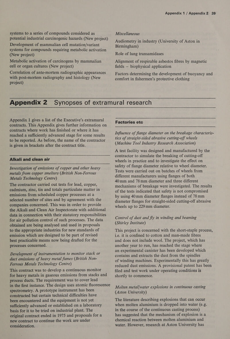 systems to a series of compounds considered as potential industrial carcinogenic hazards (New project) Development of mammalian cell mutation/variant systems for compounds requiring metabolic activation (New project) Metabolic activation of carcinogens by mammalian cell or organ cultures (New project) Correlation of ante-mortem radiographic appearances with post-mortem radiography and histology (New project) Appendix 1 / Appendix 2 39 Miscellaneous Audiometry in industry (University of Aston in Birmingham) Role of lung transamidases Alignment of respirable asbestos fibres by magnetic fields — biophysical application Factors determining the development of buoyancy and comfort in fishermen’s protective clothing Appendix 1 gives a list of the Executive’s extramural contracts. This Appendix gives further information on contracts where work has finished or where it has reached a sufficiently advanced stage for some results to be reported. As before, the name of the contractor is given in brackets after the contract title. Alkali and clean air Investigation of emissions of copper and other heavy metals from copper smelters (British Non-Ferrous Metals Technology Centre) The contractor carried out tests for lead, copper, cadmium, zinc, tin and totals particulate matter in emissions from scheduled copper processes at a selected number of sites and by agreement with the companies concerned. This was in order to provide the Alkali and Clean Air Inspectorate with additional data in connection with their statutory responsibilities for air pollution control of such processes. The data obtained are being analysed and used in proposals to the appropriate industries for new standards of emission which are designed to be part of revised best practicable means now being drafted for the processes concerned. Development of instrumentation to monitor stack or duct emissions of heavy metal fumes (British Non- Ferrous Metals Technology Centre) This contract was to develop a continuous monitor for heavy metals in gaseous emissions from stacks and process ducts. The requirement was to cover lead in the first instance. The design uses atomic fluorescence spectrometry. A prototype instrument has been constructed but certain technical difficulties have been encountered and the equipment is not yet sufficiently advanced or established on a laboratory basis for it to be tried on industrial plant. The original contract ended in 1975 and proposals for a new contract to continue the work are under consideration. Factories etc Influence of flange diameter on the breakage characteris- tics of straight-sided abrasive cutting-off wheels (Machine Tool Industry Research Association) A test facility was designed and manufactured by the contractor to simulate the breaking of cutting-off wheels in practice and to investigate the effect on safety of flange diameter relative to wheel diameter. Tests were carried out on batches of wheels from different manufacturers using flanges of both 40mm and 78mm diameter and three different mechanisms of breakage were investigated. The results of the tests indicated that safety is not compromised by using 40mm diameter flanges instead of 78mm diameter flanges for straight-sided cutting-off abrasive wheels up to 229mm diameter. Control of dust and fly in winding and beaming (Shirley Institute) This project is concerned with the short-staple process, i.e. it is confined to cotton and man-made fibres and does not include wool. The project, which has another year to run, has reached the stage where an experimental canister has been developed which contains and extracts the dust from the spindles of winding machines. Experimentally this has greatly reduced dust emissions. A provisional patent has been filed and test work under operating conditions is shortly to commence. Molten metal/water explosions in continuous casting (Aston University) The literature describing explosions that can occur when molten aluminium is dropped into water (e.g. in the course of the continuous casting process) has suggested that the mechanism of explosion is a chemical reaction between molten aluminium and water. However, research at Aston University has