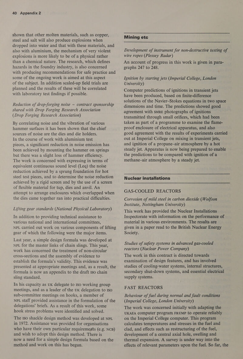 shown that other molten materials, such as copper, steel and salt will also produce explosions when dropped into water and that with these materials, and also with aluminium, the mechanism of very violent explosions is more likely to be of a physical rather than a chemical nature. The research, which defines hazards in the foundry industry, is also concerned with producing recommendations for safe practice and some of the ongoing work is aimed at this aspect of the subject. In addition scaled-up field trials are planned and the results of these will be correlated with laboratory test findings if possible. Reduction of drop-forging noise — contract sponsorship shared with Drop Forging Research Association (Drop Forging Research Association) By correlating noise and the vibration of various hammer surfaces it has been shown that the chief sources of noise are the dies and die holders. In the course of work with aluminium test pieces, a significant reduction in noise emission has been achieved by mounting the hammer on springs but there was a slight loss of hammer efficiency. The work is concerned with expressing in terms of equivalent continuous sound level (Leq) the noise reduction achieved by a sprung foundation for hot steel test pieces, and to determine the noise reduction achieved by a rigid screen and by the use of a screen of flexible material for tup, dies and anvil. An attempt to arrange enclosures which overlapped when the dies came together ran into practical difficulties. Lifting gear standards (National Physical Laboratory) In addition to providing technical assistance to various national and international committees, NPL carried out work on various components of lifting gear of which the following were the major items. Last year, a simple design formula was developed at NPL for the master links of chain slings. This year, work has concerned the treatment of non-circular cross-sections and the assembly of evidence to establish the formula’s validity. This evidence was presented at appropriate meetings and, as a result, the formula is now an appendix to the draft Iso chain sling standard. In his capacity as UK delegate to Iso working group meetings, and as a leader of the UK delegation to Iso sub-committee meetings on hooks, a member of NPL staff provided assistance in the formulation of the delegations’ briefs. As a result of this work, some hook stress problems were identified and solved. The Iso shackle design method was developed at NPL in 1972. Assistance was provided for organisations who have their own particular requirememts (e.g. NCB) and wish to adopt this design method. There is now a need for a simple design formula based on the method and work on this has begun. Mining etc Development of instrument for non-destructive testing of wire ropes (Plessey Radar) An account of progress in this work is given in para- graphs 247 to 248. Ignition by starting jets (Imperial College, London University) Computer predictions of ignitions in transient jets have been produced, based on finite-difference solutions of the Navier-Stokes equations in two space dimensions and time. The predictions showed good agreement with SMRE photographs of ignitions transmitted through small orifices, which had been taken as part of a programme to examine the flame- proof enclosure of electrical apparatus, and also good agreement with the results of experiments carried out at Imperial College on mixing in transient jets, and ignition of a propane-air atmosphere by a hot steady jet. Apparatus is now being prepared to enable the predictions to be compared with ignition of a methane-air atmosphere by a steady jet. Nuclear installations GAS-COOLED REACTORS Corrosion of mild steel in carbon dioxide (Wolfson Institute, Nottingham University) This work has provided the Nuclear Installations Inspectorate with information on the performance of material in various environments. The results are given in a paper read to the British Nuclear Energy Society. Studies of safety systems in advanced gas-cooled reactors (Nuclear Power Company) The work in this contract is directed towards examination of design features, and has involved studies of cooling-water systems, internal structures, secondary shut-down systems, and essential electrical supply systems. FAST REACTORS Behaviour of fuel during normal and fault conditions (Imperial College, London University) The work was concerned initially with adapting the UKAEA computer program FRUMP to operate reliably on the Imperial College computer. This program calculates temperatures and stresses in the fuel and clad, and effects such as restructuring of the fuel, development of a central axial hole, swelling and thermal expansion. A survey is under way into the effects of relevant parameters upon the fuel. So far, the