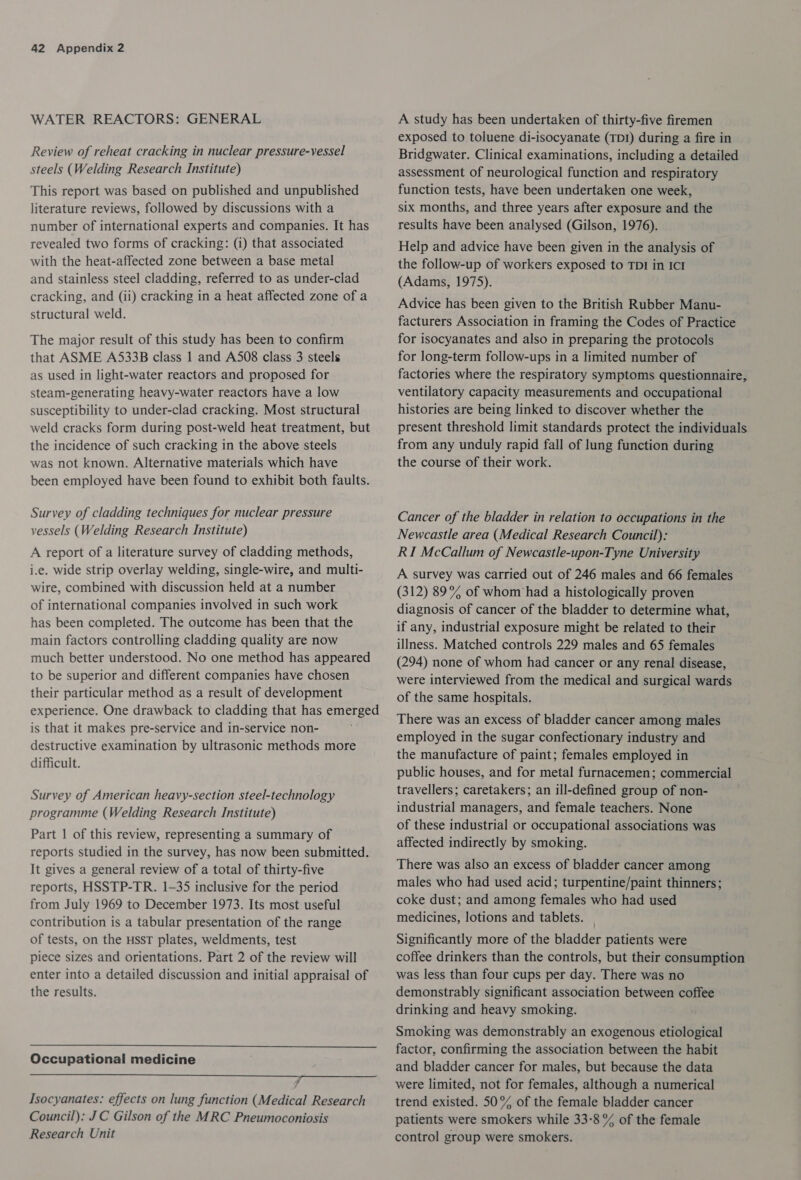 WATER REACTORS: GENERAL Review of reheat cracking in nuclear pressure-vessel steels (Welding Research Institute) This report was based on published and unpublished literature reviews, followed by discussions with a number of international experts and companies. It has revealed two forms of cracking: (i) that associated with the heat-affected zone between a base metal and stainless steel cladding, referred to as under-clad cracking, and (ii) cracking in a heat affected zone of a structural weld. The major result of this study has been to confirm that ASME A533B class 1 and A508 class 3 steels as used in light-water reactors and proposed for steam-generating heavy-water reactors have a low susceptibility to under-clad cracking. Most structural weld cracks form during post-weld heat treatment, but the incidence of such cracking in the above steels was not known. Alternative materials which have been employed have been found to exhibit both faults. Survey of cladding techniques for nuclear pressure vessels (Welding Research Institute) A report of a literature survey of cladding methods, i.e. wide strip overlay welding, single-wire, and multi- wire, combined with discussion held at a number of international companies involved in such work has been completed. The outcome has been that the main factors controlling cladding quality are now much better understood. No one method has appeared to be superior and different companies have chosen their particular method as a result of development experience. One drawback to cladding that has emerged is that it makes pre-service and in-service non- destructive examination by ultrasonic methods more difficult. Survey of American heavy-section steel-technology programme (Welding Research Institute) Part | of this review, representing a summary of reports studied in the survey, has now been submitted. It gives a general review of a total of thirty-five reports, HSSTP-TR. 1-35 inclusive for the period from July 1969 to December 1973. Its most useful contribution is a tabular presentation of the range of tests, on the HSsT plates, weldments, test piece sizes and orientations. Part 2 of the review will enter into a detailed discussion and initial appraisal of the results.  Occupational medicine LE Ro Isocyanates: effects on lung function (Medical Research Council): JC Gilson of the MRC Pneumoconiosis Research Unit A study has been undertaken of thirty-five firemen exposed to toluene di-isocyanate (TDI) during a fire in Bridgwater. Clinical examinations, including a detailed assessment of neurological function and respiratory function tests, have been undertaken one week, six months, and three years after exposure and the results have been analysed (Gilson, 1976). Help and advice have been given in the analysis of the follow-up of workers exposed to TDI in ICI (Adams, 1975). Advice has been given to the British Rubber Manu- facturers Association in framing the Codes of Practice for isocyanates and also in preparing the protocols for long-term follow-ups in a limited number of factories where the respiratory symptoms questionnaire, ventilatory capacity measurements and occupational histories are being linked to discover whether the present threshold limit standards protect the individuals from any unduly rapid fall of lung function during the course of their work. Cancer of the bladder in relation to occupations in the Newcastle area (Medical Research Council): RI McCallum of Newcastle-upon-Tyne University A survey was carried out of 246 males and 66 females (312) 89% of whom ‘had a histologically proven diagnosis of cancer of the bladder to determine what, if any, industrial exposure might be related to their illness. Matched controls 229 males and 65 females (294) none of whom had cancer or any renal disease, were interviewed from the medical and surgical wards of the same hospitals. There was an excess of bladder cancer among males employed in the sugar confectionary industry and the manufacture of paint; females employed in public houses, and for metal furnacemen; commercial travellers; caretakers; an ill-defined group of non- industrial managers, and female teachers. None of these industrial or occupational associations was affected indirectly by smoking. There was also an excess of bladder cancer among males who had used acid; turpentine/paint thinners; coke dust; and among females who had used medicines, lotions and tablets. | Significantly more of the bladder patients were coffee drinkers than the controls, but their consumption was less than four cups per day. There was no demonstrably significant association between coffee drinking and heavy smoking. Smoking was demonstrably an exogenous etiological factor, confirming the association between the habit and bladder cancer for males, but because the data were limited, not for females, although a numerical trend existed. 50% of the female bladder cancer patients were smokers while 33-8 % of the female control group were smokers.