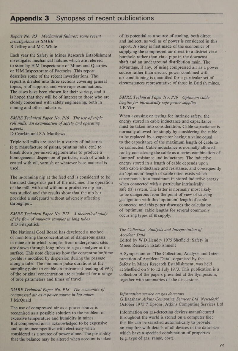 Report No. R3 Mechanical failures: some recent investigations at SMRE R Jeffrey and MC White Each year the Safety in Mines Research Establishment investigates mechanical failures which are referred to SMRE by HM Inspectorate of Mines and Quarries or HM Inspectorate of Factories. This report describes some of the recent investigations. The report is divided into three sections covering general topics, roof supports and wire rope examinations. The cases have been chosen for their variety, and it is hoped that they will be of interest to those who are closely concerned with safety engineering, both in mining and other industries. SMRE Technical Paper No. P16 The use of triple roll mills. An examination of safety and operating aspects D Crorkin and SA Matthews Triple roll mills are used in a variety of industries (e.g. manufacture of paints, printing inks, etc.) to break down pre-mixed agglomerates to produce a homogeneous dispersion of particles, each of which is coated with oil, varnish or whatever base material is used. The in-running nip at the feed end is considered to be the most dangerous part of the machine. The operation of the mill, with and without a protective nip bar, was studied and the results show that the nip bar provided a safeguard without adversely affecting throughput. SMRE Technical Paper No. P17 A theoretical study of the flow of mine-air samples in long tubes RD Fitzpatrick The National Coal Board has developed a method of monitoring the concentration of dangerous gases in mine air in which samples from underground sites are drawn through long tubes to a gas analyser at the surface. This note discusses how the concentration/time profile is modified by dispersion during the passage along a tube. The minimum pulse durations at the sampling point to enable an instrument reading of 99% of the original concentration are calculated for a range of tube parameters and times of travel. SMRE Technical Paper No. PI8 The economics of compressed air as a power source in hot mines J McQuaid The use of compressed air as a power source is recognised as a possible solution to the problem of excessive temperature and humidity in mines. But compressed air is acknowledged to be expensive and quite uncompetitive with electricity when considered as a source of power alone. The possibility that the balance may be altered when account is taken of its potential as a source of cooling, both direct and indirect, as well as of power is considered in this report. A study is first made of the economics of supplying the compressed air direct to a district via a borehole rather than via a pipe in the downcast shaft and an underground distribution main. The advantage, if any, of using compressed air as a power source rather than electric power combined with air conditioning is quantified for a particular set of circumstances representative of those in British mines. SMRE Technical Paper No. P19 Optimum cable lengths for intrinsically safe power supplies LE Virr When assessing or testing for intrinsic safety, the energy stored in cable inductance and capacitance must be taken into consideration. Cable capacitance is normally allowed for simply by considering the cable to be replaced by a capacitor having a value equal to the capacitance of the maximum length of cable to be connected. Cable inductance is normally allowed for by considering the cable as a series combination of ‘lumped’ resistance and inductance. The inductive energy stored in a length of cable depends upon both cable inductance and resistance, and consequently an ‘optimum’ length of cable often exists which corresponds to a maximum in stored inductive energy when connected with a particular intrinsically safe (1s) system. The latter is normally most likely to be dangerous from the point of view of causing gas ignition with this ‘optimum’ length of cable connected and this paper discusses the calculation of ‘optimum’ cable lengths for several commonly occurring types of IS supply. The Collection, Analysis and Interpretation of Accident Data Edited by WD Hendry 1975 Sheffield: Safety in Mines Research Establishment A Symposium on ‘The Collection, Analysis and Inter- pretation of Accident Data’, organised by the Safety in Mines Research Establishment, was held at Sheffield on 9 to 12 July 1973. This publication is a collection of the papers presented at the Symposium, together with summaries of the discussions. Information service on gas detectors G Bagshaw Atkins Computing Services Ltd ‘Newsdesk’ October 1975 7 Epsom: Atkins Computing Services Ltd Information on gas-detecting devices manufactured throughout the world is stored on a computer file; this file can be searched automatically to provide an enquirer with details of all devices in the data-base which have a specified combination of properties (e.g. type of gas, range, cost).