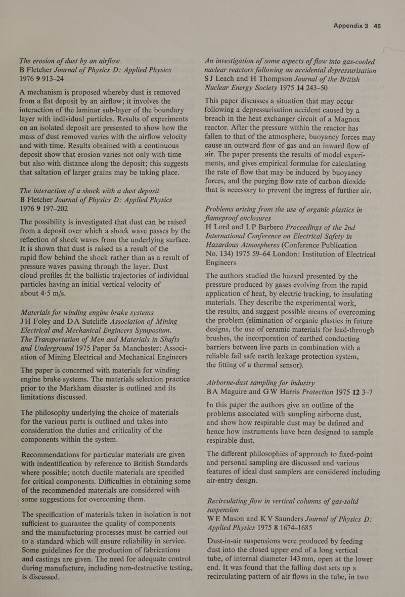 The erosion of dust by an airflow B Fletcher Journal of Physics D: Applied Physics 1976 9 913-24 A mechanism is proposed whereby dust is removed from a flat deposit by an airflow; it involves the interaction of the laminar sub-layer of the boundary layer with individual particles. Results of experiments on an isolated deposit are presented to show how the mass of dust removed varies with the airflow velocity and with time. Results obtained with a continuous deposit show that erosion varies not only with time but also with distance along the deposit; this suggests that saltation of larger grains may be taking place. The interaction of a shock with a dust deposit B Fletcher Journal of Physics D: Applied Physics 1976 9 197-202 The possibility is investigated that dust can be raised from a deposit over which a shock wave passes by the reflection of shock waves from the underlying surface. It is shown that dust is raised as a result of the rapid flow behind the shock rather than as a result of pressure waves passing through the layer. Dust cloud profiles fit the ballistic trajectories of individual particles having an initial vertical velocity of about 4-5 m/s. Materials for winding engine brake systems JH Foley and DA Sutcliffe Association of Mining Electrical and Mechanical Engineers Symposium. The Transportation of Men and Materials in Shafts and Underground 1975 Paper 5a Manchester: Associ- ation of Mining Electrical and Mechanical Engineers The paper is concerned with materials for winding engine brake systems. The materials selection practice prior to the Markham disaster is outlined and its limitations discussed. The philosophy underlying the choice of materials for the various parts is outlined and takes into consideration the duties and criticality of the components within the system. Recommendations for particular materials are given with indentification by reference to British Standards where possible; notch ductile materials are specified for critical components. Difficulties in obtaining some of the recommended materials are considered with _ some suggestions for overcoming them. The specification of materials taken in isolation is not sufficient to guarantee the quality of components and the manufacturing processes must be carried out to a standard which will ensure reliability in service. Some guidelines for the production of fabrications and castings are given. The need for adequate control during manufacture, including non-destructive testing, is discussed. Appendix3 45 An investigation of some aspects of flow into gas-cooled nuclear reactors following an accidental depressurisation SJ Leach and H Thompson Journal of the British Nuclear Energy Society 1975 14 243-50 This paper discusses a situation that may occur following a depressurisation accident caused by a breach in the heat exchanger circuit of a Magnox reactor. After the pressure within the reactor has fallen to that of the atmosphere, buoyancy forces may cause an outward flow of gas and an inward flow of air. The paper presents the results of model experi- ments, and gives empirical formulae for calculating the rate of flow that may be induced by buoyancy forces, and the purging flow rate of carbon dioxide that is necessary to prevent the ingress of further air. Problems arising from the use of organic plastics in flameproof enclosures H Lord and LP Barbero Proceedings of the 2nd International Conference on Electrical Safety in Hazardous Atmospheres (Conference Publication No. 134) 1975 59-64 London: Institution of Electrical Engineers The authors studied the hazard presented by the pressure produced by gases evolving from the rapid application of heat, by electric tracking, to insulating materials. They describe the experimental work, the results, and suggest possible means of overcoming the problem (elimination of organic plastics in future designs, the use of ceramic materials for lead-through brushes, the incorporation of earthed conducting barriers between live parts in combination with a reliable fail safe earth leakage protection system, the fitting of a thermal sensor). Airborne-dust sampling for industry BA Maguire and GW Harris Protection 1975 12 3-7 In this paper the authors give an outline of the problems associated with sampling airborne dust, and show how respirable dust may be defined and hence how instruments have been designed to sample respirable dust. The different philosophies of approach to fixed-point and personal sampling are discussed and various features of ideal dust samplers are considered including air-entry design. Recirculating flow in vertical columns of gas-solid suspension WE Mason and K V Saunders Journal of Physics D: Applied Physics 1975 8 1674-1685 Dust-in-air suspensions were produced by feeding dust into the closed upper end of a long vertical tube, of internal diameter 143 mm, open at the lower end. It was found that the falling dust sets up a recirculating pattern of air flows in the tube, in two