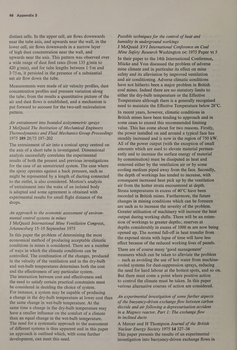 distinct cells. In the upper cell, air flows downwards near the tube axis, and upwards near the wall, in the lower cell, air flows downwards in a narrow layer of high dust concentration near the wall, and upwards near the axis. This pattern was observed over a wide range of dust feed rates (from 135 g/min to 420 g/min), and for tube lengths between 1-5 m and 3-75 m, it persisted in the presence of a substantial net air flow down the tube. Measurements were made of air velocity profiles, dust concentration profiles and pressure variation along the tube; from the results a quantitative picture of the air and dust flows is established, and a mechanism is put forward to account for the two-cell recirculation pattern. Air entrainment into bounded axisymmetric sprays J McQuaid The Institution of Mechanical Engineers Thermodynamics and Fluid Mechanics Group Proceedings 1975 189 28/75 197-202 The entrainment of air into a conical spray centred on the axis of a short tube is investigated. Dimensional analysis successfully correlates the experimental results of both the present and previous investigations for the case of an unrestricted system. The case where the spray operates against a back pressure, such as might be represented by a length of ducting connected to the outlet, is also considered. Morton’s analysis of entrainment into the wake of an isolated body is adapted and some agreement is obtained with experimental results for small flight distance of the drops. An approach to the economic assessment of environ- mental control systems in mines J McQuaid International Mine Ventilation Congress, Johannesburg 15-19 September 1975 In this paper the problem of determining the most economical method of producing acceptable climatic conditions in mines is considered. There are a number of ways in which the climatic conditions can be controlled. The combination of the changes, produced in the velocity of the ventilation and in the dry-bulb and wet-bulb temperatures determines both the cost and the effectiveness of any particular system. The interaction between cost and effectiveness and the need to satisfy certain practical constraints must be considered in deciding the choice of system. For instance, a system may be capable of producing a change in the dry-bulb temperature at lower cost than the same change in wet-bulb temperature. At the same time a change in the dry-bulb temperature may have a smaller influence on the comfort of a climate than an equal change in the wet-bulb temperature. The need for a systematic approach to the assessment of different systems is thus apparent and in this paper an approach is outlined which, with some further development, can meet this need. Possible techniques for the control of heat and humidity in underground workings J McQuaid XVI International Conference on Coal Mine Safety Research Washington pc 1975 Paper vi 5 In their paper to the 14th International Conference, Miicke and Voss discussed the problem of adverse mine climate and in particular its effect on mine safety and its alleviation by improved ventilation and air conditioning. Adverse climatic conditions have not hitherto been a major problem in British coal mines. Indeed there are no statutory limits to either the dry-bulb temperature or the Effective Temperature although there is a generally recognised need to maintain the Effective Temperature below 28°C. In recent years, however, climatic conditions in British mines have been tending to approach and in some cases to exceed this recommended limiting value. This has come about for two reasons. Firstly, the power installed on and around a typical face has steadily increased and is now in the region of 750 kW. All of the power output (with the exception of small amounts which are used to elevate material perman- ently and to increase the surface energy of material by comminution) must be dissipated as heat and removed either by the ventilation air or by some cooling medium piped away from the face. Secondly, the depth of workings has tended to increase, with consequent increased heat pick up by the ventilation air from the hotter strata encountered at depth. Strata temperatures in excess of 40°C have been recorded in British mines. Furthermore, the future changes in mining conditions which can be foreseen are such as to increase the severity of the problem. Greater utilisation of machinery will increase the heat output during working shifts. There will be an exten- sion of workings to greater depths; reserves at depths considerably in excess of 1000 m are now being opened up. The normal fall-off in heat transfer from the exposed strata with lapse of time will have less effect because of the reduced working lives of panels. There are of course many ‘good management’ measures which can be taken to alleviate the problem — such as avoiding the use of hot water from machine- cooled systems for dust-suppression sprays, reducing the need for hard labour at the hottest spots, and so on. But there must come a point where positive action to control the climate must be taken. In this paper various alternative courses of action are considered. An experimental investigation of some further aspects of the buoyancy-driven exchange flow between carbon dioxide and air following a depressurisation accident in a Magnox reactor. Part 1: The exchange flow in inclined ducts A Mercer and H Thompson Journal of the British Nuclear Energy Society 1975 14 327-34 This paper presents the results of an experimental investigation into buoyancy-driven exchange flows in