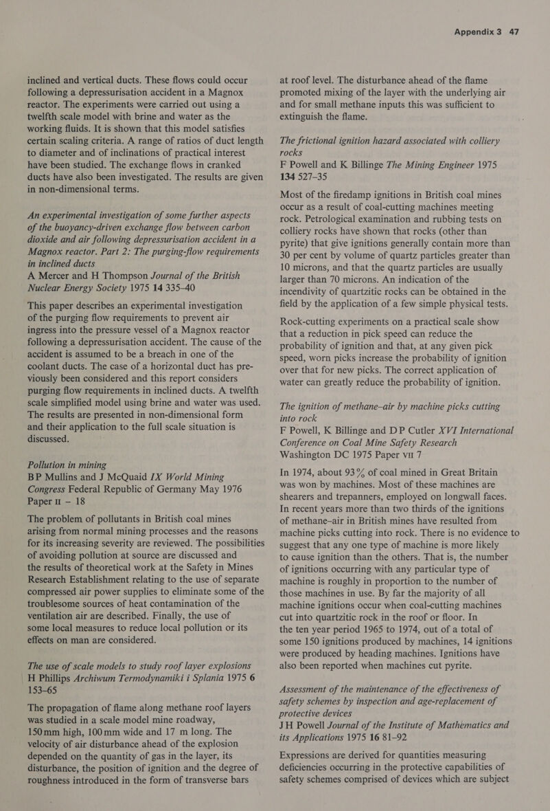 inclined and vertical ducts. These flows could occur following a depressurisation accident in a Magnox reactor. The experiments were carried out using a twelfth scale model with brine and water as the working fluids. It is shown that this model satisfies certain scaling criteria. A range of ratios of duct length to diameter and of inclinations of practical interest have been studied. The exchange flows in cranked ducts have also been investigated. The results are given in non-dimensional terms. An experimental investigation of some further aspects of the buoyancy-driven exchange flow between carbon dioxide and air following depressurisation accident in a Magnox reactor. Part 2: The purging-flow requirements in inclined ducts A Mercer and H Thompson Journal of the British Nuclear Energy Society 1975 14 335-40 This paper describes an experimental investigation of the purging flow requirements to prevent air ingress into the pressure vessel of a Magnox reactor following a depressurisation accident. The cause of the accident is assumed to be a breach in one of the coolant ducts. The case of a horizontal duct has pre- viously been considered and this report considers purging flow requirements in inclined ducts. A twelfth scale simplified model using brine and water was used. The results are presented in non-dimensional form and their application to the full scale situation is discussed. Pollution in mining BP Mullins and J McQuaid LX World Mining Congress Federal Republic of Germany May 1976 Paper 1 — 18 The problem of pollutants in British coal mines arising from normal mining processes and the reasons for its increasing severity are reviewed. The possibilities of avoiding pollution at source are discussed and the results of theoretical work at the Safety in Mines Research Establishment relating to the use of separate compressed air power supplies to eliminate some of the troublesome sources of heat contamination of the ventilation air are described. Finally, the use of some local measures to reduce local pollution or its effects on man are considered. The use of scale models to study roof layer explosions _H Phillips Archiwum Termodynamiki i Splania 1975 6 153-65 The propagation of flame along methane roof layers was studied in a scale model mine roadway, 150mm high, 100mm wide and 17 m long. The velocity of air disturbance ahead of the explosion depended on the quantity of gas in the layer, its disturbance, the position of ignition and the degree of roughness introduced in the form of transverse bars Appendix 3 47 at roof level. The disturbance ahead of the flame promoted mixing of the layer with the underlying air and for small methane inputs this was sufficient to extinguish the flame. The frictional ignition hazard associated with colliery rocks F Powell and K Billinge The Mining Engineer 1975 134 527-35 Most of the firedamp ignitions in British coal mines occur as a result of coal-cutting machines meeting rock. Petrological examination and rubbing tests on colliery rocks have shown that rocks (other than pyrite) that give ignitions generally contain more than 30 per cent by volume of quartz particles greater than 10 microns, and that the quartz particles are usually larger than 70 microns. An indication of the incendivity of quartzitic rocks can be obtained in the field by the application of a few simple physical tests. Rock-cutting experiments on a practical scale show that a reduction in pick speed can reduce the probability of ignition and that, at any given pick speed, worn picks increase the probability of ignition over that for new picks. The correct application of water can greatly reduce the probability of ignition. The ignition of methane-air by machine picks cutting into rock : F Powell, K Billinge and DP Cutler XVI International Conference on Coal Mine Safety Research Washington DC 1975 Paper vu 7 In 1974, about 93% of coal mined in Great Britain was won by machines. Most of these machines are shearers and trepanners, employed on longwall faces. In recent years more than two thirds of the ignitions of methane-air in British mines have resulted from machine picks cutting into rock. There is no evidence to suggest that any one type of machine is more likely to cause ignition than the others. That is, the number of ignitions occurring with any particular type of machine is roughly in proportion to the number of those machines in use. By far the majority of all machine ignitions occur when coal-cutting machines cut into quartzitic rock in the roof or floor. In the ten year period 1965 to 1974, out of a total of some 150 ignitions produced by machines, 14 ignitions were produced by heading machines. Ignitions have also been reported when machines cut pyrite. Assessment of the maintenance of the effectiveness of safety schemes by inspection and age-replacement of protective devices JH Powell Journal of the Institute of Mathematics and its Applications 1975 16 81-92 Expressions are derived for quantities measuring deficiencies occurring in the protective capabilities of safety schemes comprised of devices which are subject