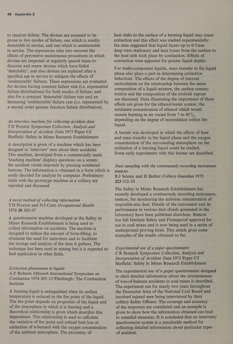 to random failure. The devices are assumed to be prone to two modes of failure, one which is readily detectable in service, and one which is undetectable in service. The expressions take into account the effects of preventive maintenance procedures in which devices are inspected at regularly spaced times to discover and renew devices which have failed ‘detectably’, and also devices are replaced after a specified age in service to mitigate the effects of ‘undetectable’ failures. These expressions are evaluated for devices having constant failure rate (i.e. exponential failure distributions) for both modes of failure; and also for a constant ‘detectable’-failure rate and an increasing ‘undetectable’-failure rate (i.e. represented by a second order gamma function failure distribution). An interview machine for collecting accident data TD Proctor Symposium Collection, Analysis and Interpretation of Accident Data 1975 Paper C6 Sheffield: Safety in Mines Research Establishment A description is given of a machine which has been designed to ‘interview’ men about their accidents. This machine, developed from a commercially made ‘teaching machine’ displays questions on a screen; the accident victim responds by pressing numbered buttons. The information is obtained in a form which is easily decoded for analysis by computer. Preliminary trials with the prototype machine at a colliery are reported and discussed. A novel method of collecting information TD Proctor and NJ Cutts Occupational Health 1976 28 302-07 A questionnaire machine developed at the Safety in Mines Research Establishment is being used to collect information on accidents. The machine is designed to reduce the amount of form-filling, to eliminate the need for interviews and to facilitate the storage and analysis of the data it gathers. The technique has been used in mining but it is expected to find application in other fields. Extinction phenomena in liquids A F Roberts Fifteenth International Symposium on Combustion 1974 305-13 Pittsburgh: The Combustion Institute A burning liquid is extinguished when its surface temperature is reduced to the fire point of the liquid. The fire point depends on properties of the liquid and of the atmosphere in which it is burning and a theoretical relationship is given which describes this dependence. This relationship is used to calculate the variation of fire point and critical heat loss at extinction of n-butanol with the oxygen concentration of the ambient atmosphere. The proximity of heat sinks to the surface of a burning liquid may cause extinction and this effect was studied experimentally; the data suggested that liquid layers up to 0-5 mm deep were stationary and heat losses from the surface to the heat sink took place by conduction. Effects of convection were apparent for greater liquid depths. For multi-component liquids, mass transfer in the liquid phase also plays a part in determining extinction behaviour. The effects of the degree of internal recirculation on the relationship between the mean composition of a liquid mixture, the surface concen- tration and the composition of the evolved vapour are discussed. Data illustrating the importance of these effects are given for the ethanol/water system; the minimum concentration of ethanol which would sustain burning in air varied from 7 to 45%, depending on the degree of recirculation within the liquid. A burner was developed in which the effects of heat and mass transfer in the liquid phase and the oxygen concentration of the surrounding atmosphere on the extinction of a burning liquid could be studied. Some early experiments with this burner are described. Dust sampling with the continuously recording instrument SIMSLIN RJ Seaney and D Barker Colliery Guardian 1975 223 532-33 The Safety in Mines Research Establishment has recently developed a continuously recording instrument, SIMSLIN, for monitoring the airborne concentration of respirable-size dust. Details of the instrument and its performance in various dust clouds generated in the laboratory have been published elsewhere. SIMSLIN has full Intrinsic Safety and Flameproof approval for use in coal mines and is now being used in a series of underground proving trials. This article gives some examples of the results obtained so far. Experimental use of a paper questionnaire CR Senneck Symposium Collection, Analysis and Interpretation of Accident Data 1975 Paper C5 Sheffield: Safety in Mines Research Establishment The experimental use of a paper questionnaire designed to elicit detailed information about the circumstances of loss-of-balance accidents in coal mines is described. The experiment ran for nearly two years throughout the Doncaster Area of the National Coal Board and involved injured men being interviewed by their colliery Safety Officers. The coverage and accuracy of the responses are considered and an example is given to show how the information obtained can lead to remedial measures. It is concluded that an interview/ questionnaire system is a practicable method for collecting detailed information about particular types of accident.