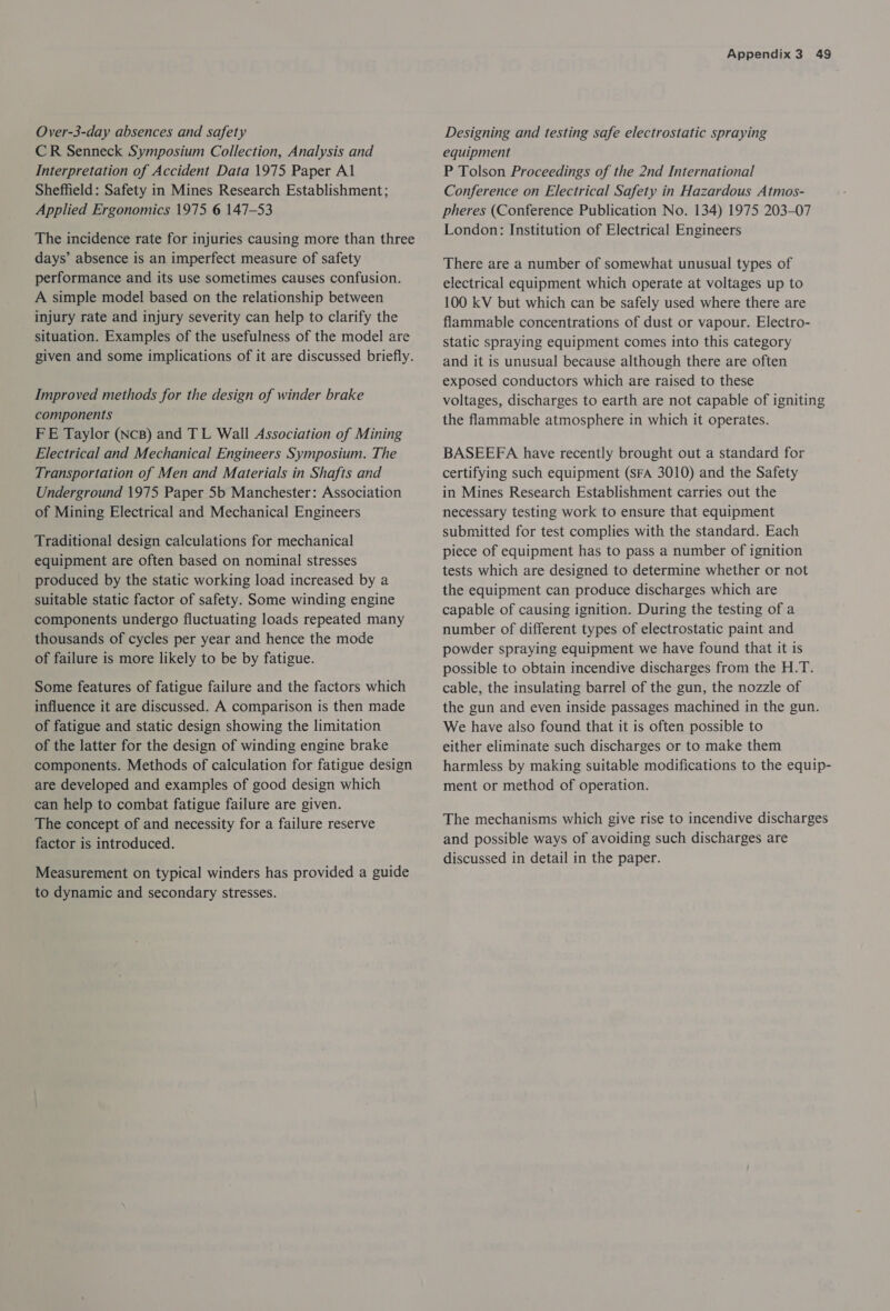 Over-3-day absences and safety CR Senneck Symposium Collection, Analysis and Interpretation of Accident Data 1975 Paper Al Sheffield: Safety in Mines Research Establishment; Applied Ergonomics 1975 6 147-53 The incidence rate for injuries causing more than three days’ absence is an imperfect measure of safety performance and its use sometimes causes confusion. A simple model based on the relationship between injury rate and injury severity can help to clarify the situation. Examples of the usefulness of the model are given and some implications of it are discussed briefly. Improved methods for the design of winder brake components FE Taylor (NcB) and TL Wall Association of Mining Electrical and Mechanical Engineers Symposium. The Transportation of Men and Materials in Shafts and Underground 1975 Paper 5b Manchester: Association of Mining Electrical and Mechanical Engineers Traditional design calculations for mechanical equipment are often based on nominal stresses produced by the static working load increased by a suitable static factor of safety. Some winding engine components undergo fluctuating loads repeated many thousands of cycles per year and hence the mode of failure is more likely to be by fatigue. Some features of fatigue failure and the factors which influence it are discussed. A comparison is then made of fatigue and static design showing the limitation of the latter for the design of winding engine brake components. Methods of calculation for fatigue design are developed and examples of good design which can help to combat fatigue failure are given. The concept of and necessity for a failure reserve factor is introduced. Measurement on typical winders has provided a guide to dynamic and secondary stresses. Appendix 3 49 Designing and testing safe electrostatic spraying equipment P Tolson Proceedings of the 2nd International Conference on Electrical Safety in Hazardous Atmos- pheres (Conference Publication No. 134) 1975 203-07 London: Institution of Electrical Engineers There are a number of somewhat unusual types of electrical equipment which operate at voltages up to 100 kV but which can be safely used where there are flammable concentrations of dust or vapour. Electro- static spraying equipment comes into this category and it is unusual because although there are often exposed conductors which are raised to these voltages, discharges to earth are not capable of igniting the flammable atmosphere in which it operates. BASEEFA have recently brought out a standard for certifying such equipment (SFA 3010) and the Safety in Mines Research Establishment carries out the necessary testing work to ensure that equipment submitted for test complies with the standard. Each piece of equipment has to pass a number of ignition tests which are designed to determine whether or not the equipment can produce discharges which are capable of causing ignition. During the testing of a number of different types of electrostatic paint and powder spraying equipment we have found that it is possible to obtain incendive discharges from the H.T. cable, the insulating barrel of the gun, the nozzle of the gun and even inside passages machined in the gun. We have also found that it is often possible to either eliminate such discharges or to make them harmless by making suitable modifications to the equip- ment or method of operation. The mechanisms which give rise to incendive discharges and possible ways of avoiding such discharges are discussed in detail in the paper.