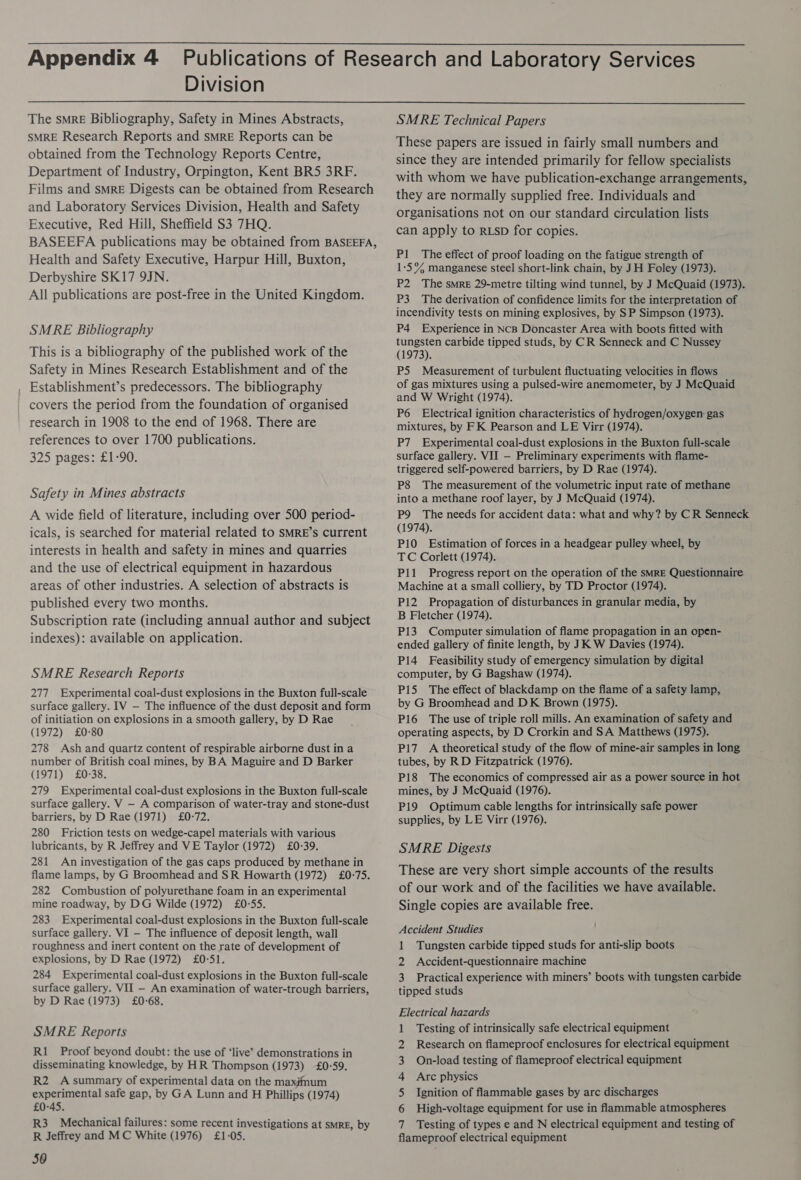 Division The smrE Bibliography, Safety in Mines Abstracts, SMRE Research Reports and sMRE Reports can be obtained from the Technology Reports Centre, Department of Industry, Orpington, Kent BR5 3RF. Films and sMRE Digests can be obtained from Research and Laboratory Services Division, Health and Safety Executive, Red Hill, Sheffield $3 7HQ. BASEEFA publications may be obtained from BASEEFA, Health and Safety Executive, Harpur Hill, Buxton, Derbyshire SK17 9JN. All publications are post-free in the United Kingdom. SMRE Bibliography This is a bibliography of the published work of the Safety in Mines Research Establishment and of the Establishment’s predecessors. The bibliography covers the period from the foundation of organised research in 1908 to the end of 1968. There are references to over 1700 publications. 325 pages: £1-90. Safety in Mines abstracts A wide field of literature, including over 500 period- icals, is searched for material related to SMRE’s current interests in health and safety in mines and quarries and the use of electrical equipment in hazardous areas of other industries. A selection of abstracts is published every two months. Subscription rate (including annual author and subject indexes): available on application. SMRE Research Reports 277 Experimental coal-dust explosions in the Buxton full-scale surface gallery. 1V — The influence of the dust deposit and form of initiation on explosions in a smooth gallery, by D Rae (1972) £0-80 278 Ash and quartz content of respirable airborne dust ina number of British coal mines, by BA Maguire and D Barker (1971) £0-38. 279 Experimental coal-dust explosions in the Buxton full-scale surface gallery. V — A comparison of water-tray and stone-dust barriers, by D Rae (1971) £0-72. 280 Friction tests on wedge-capel materials with various lubricants, by R Jeffrey and VE Taylor (1972) £0-39. 281 An investigation of the gas caps produced by methane in flame lamps, by G Broomhead and SR Howarth (1972) £0-75. 282 Combustion of polyurethane foam in an experimental mine roadway, by DG Wilde (1972) £0-55. 283 Experimental coal-dust explosions in the Buxton full-scale surface gallery. VI — The influence of deposit length, wall roughness and inert content on the rate of development of explosions, by D Rae (1972) £0°51. 284 Experimental coal-dust explosions in the Buxton full-scale surface gallery. VII — An examination of water-trough barriers, by D Rae (1973) £0-68. SMRE Reports R1_ Proof beyond doubt: the use of ‘live’ demonstrations in disseminating knowledge, by HR Thompson (1973) £0-59. R2 Asummary of experimental data on the maximum experimental safe gap, by GA Lunn and H Phillips (1974) £0-45. R3 Mechanical failures: some recent investigations at SMRE, by R Jeffrey and MC White (1976) £1-05. 50 SMRE Technical Papers These papers are issued in fairly small numbers and since they are intended primarily for fellow specialists with whom we have publication-exchange arrangements, they are normally supplied free. Individuals and organisations not on our standard circulation lists can apply to RLSD for copies. Pl The effect of proof loading on the fatigue strength of 1-5% manganese steel short-link chain, by JH Foley (1973). P2 The smre 29-metre tilting wind tunnel, by J McQuaid (1973). P3 The derivation of confidence limits for the interpretation of incendivity tests on mining explosives, by SP Simpson (1973). P4 Experience in NcB Doncaster Area with boots fitted with tungsten carbide tipped studs, by CR Senneck and C Nussey (1973). P5 Measurement of turbulent fluctuating velocities in flows of gas mixtures using a pulsed-wire anemometer, by J McQuaid and W Wright (1974). P6 Electrical ignition characteristics of hydrogen/oxygen: gas mixtures, by FK Pearson and LE Virr (1974). P7 Experimental coal-dust explosions in the Buxton full-scale surface gallery. VII — Preliminary experiments with flame- triggered self-powered barriers, by D Rae (1974). P8 The measurement of the volumetric input rate of methane into a methane roof layer, by J McQuaid (1974). P9 The needs for accident data: what and why? by CR Senneck (1974). P10 Estimation of forces in a headgear pulley wheel, by TC Corlett (1974). Pil Progress report on the operation of the SMRE Questionnaire Machine at a small colliery, by TD Proctor (1974). Pi2 Propagation of disturbances in granular media, by B Fletcher (1974). P13 Computer simulation of flame propagation in an open- ended gallery of finite length, by JK W Davies (1974). P14 Feasibility study of emergency simulation by digital computer, by G Bagshaw (1974). P15 The effect of blackdamp on the flame of a safety lamp, by G Broomhead and DK Brown (1975). P16 The use of triple roll mills. An examination of safety and operating aspects, by D Crorkin and SA Matthews (1975). P17 A theoretical study of the flow of mine-air samples in long tubes, by RD Fitzpatrick (1976). P18 The economics of compressed air as a power source in hot mines, by J McQuaid (1976). P19 Optimum cable lengths for intrinsically safe power supplies, by LE Virr (1976). SMRE Digests These are very short simple accounts of the results of our work and of the facilities we have available. Single copies are available free. Accident Studies 1 Tungsten carbide tipped studs for anti-slip boots 2 Accident-questionnaire machine 3 Practical experience with miners’ boots with tungsten carbide tipped studs Electrical hazards 1 Testing of intrinsically safe electrical equipment 2 Research on flameproof enclosures for electrical equipment 3 On-load testing of flameproof electrical equipment 4 Arc physics 5 Ignition of flammable gases by arc discharges 6 High-voltage equipment for use in flammable atmospheres Z fl Testing of types e and N electrical equipment and testing of ameproof electrical equipment