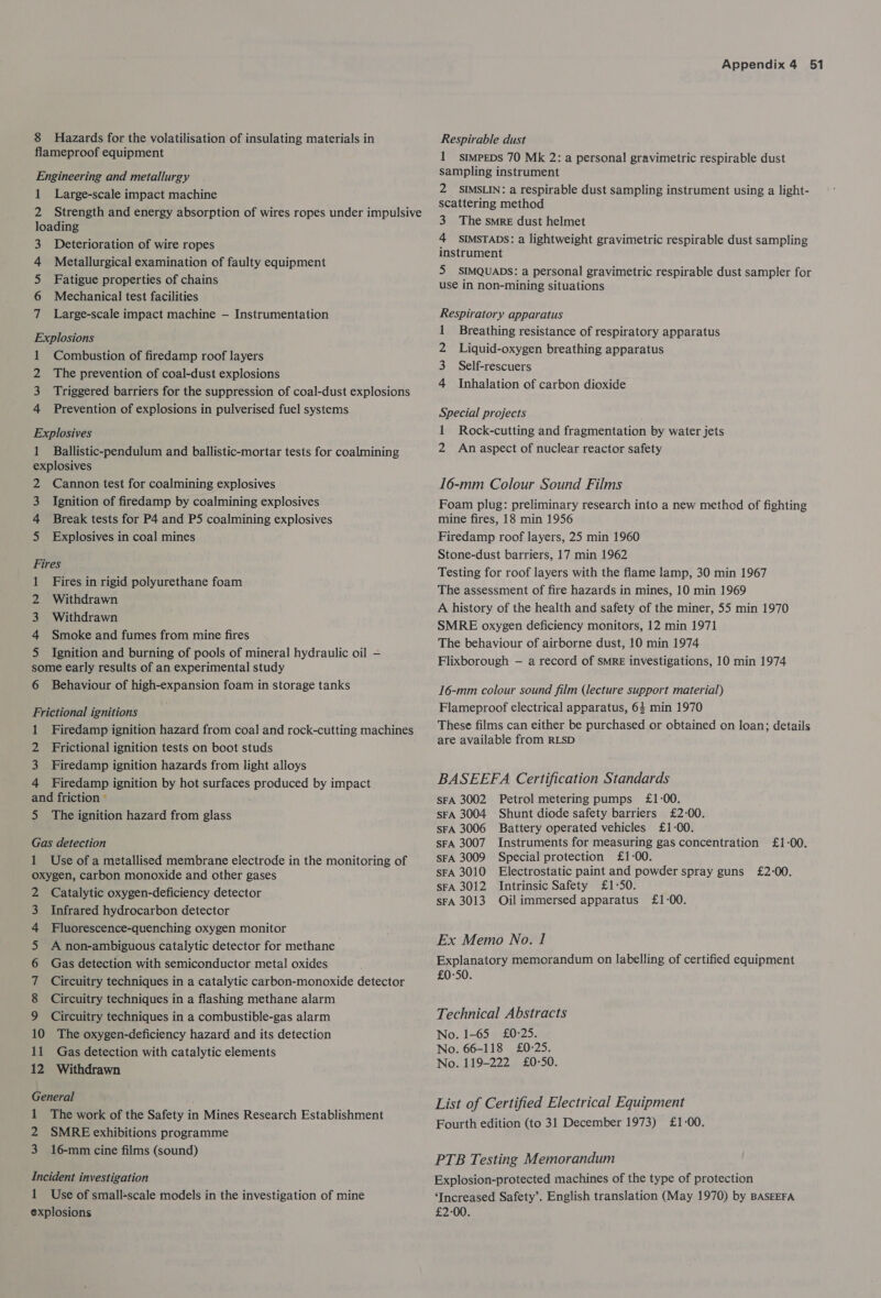 flameproof equipment Engineering and metallurgy 1 Large-scale impact machine 2 Strength and energy absorption of wires ropes under impulsive loading 3 Deterioration of wire ropes Metallurgical examination of faulty equipment Fatigue properties of chains Mechanical test facilities Large-scale impact machine — Instrumentation ANAUN A Explosions 1 Combustion of firedamp roof layers 2 The prevention of coal-dust explosions 3 Triggered barriers for the suppression of coal-dust explosions 4 Prevention of explosions in pulverised fuel systems Explosives 1 Ballistic-pendulum and ballistic-mortar tests for coalmining explosives 2 Cannon test for coalmining explosives 3 Ignition of firedamp by coalmining explosives 4 Break tests for P4 and P5 coalmining explosives 5 Explosives in coal mines Fires 1 Fires in rigid polyurethane foam 2 Withdrawn 3 Withdrawn 4 Smoke and fumes from mine fires 5 Ignition and burning of pools of mineral hydraulic oil — some early results of an experimental study 6 Behaviour of high-expansion foam in storage tanks Frictional ignitions 1 Firedamp ignition hazard from coal and rock-cutting machines 2 Frictional ignition tests on boot studs 3 Firedamp ignition hazards from light alloys 4 Firedamp ignition by hot surfaces produced by impact and friction © 5 The ignition hazard from glass Gas detection 1 Use of a metallised membrane electrode in the monitoring of oxygen, carbon monoxide and other gases Catalytic oxygen-deficiency detector Infrared hydrocarbon detector Fluorescence-quenching oxygen monitor A non-ambiguous catalytic detector for methane Gas detection with semiconductor metal oxides Circuitry techniques in a catalytic carbon-monoxide detector Circuitry techniques in a flashing methane alarm Circuitry techniques in a combustible-gas alarm 10 The oxygen-deficiency hazard and its detection 11 Gas detection with catalytic elements 12 Withdrawn CoAmAarnNHNAUN PWN General 1 The work of the Safety in Mines Research Establishment 2 SMRE exhibitions programme 3 16-mm cine films (sound) Incident investigation 1 Use of small-scale models in the investigation of mine explosions Appendix 4 51 1 stmpeDs 70 Mk 2: a personal gravimetric respirable dust sampling instrument 2 SIMSLIN: a respirable dust sampling instrument using a light- scattering method 3 The smre dust helmet 4 sIMSTADS: a lightweight gravimetric respirable dust sampling instrument 5 SIMQUADS: a personal gravimetric respirable dust sampler for use in non-mining situations Respiratory apparatus 1 Breathing resistance of respiratory apparatus 2 Liquid-oxygen breathing apparatus 3 Self-rescuers 4 Inhalation of carbon dioxide Special projects 1 Rock-cutting and fragmentation by water jets 2 An aspect of nuclear reactor safety 16-mm Colour Sound Films Foam plug: preliminary research into a new method of fighting mine fires, 18 min 1956 Firedamp roof layers, 25 min 1960 Stone-dust barriers, 17 min 1962 Testing for roof layers with the flame lamp, 30 min 1967 The assessment of fire hazards in mines, 10 min 1969 A history of the health and safety of the miner, 55 min 1970 SMRE oxygen deficiency monitors, 12 min 1971 The behaviour of airborne dust, 10 min 1974 Flixborough — a record of SmRE investigations, 10 min 1974 16-mm colour sound film (lecture support material) Flameproof electrical apparatus, 64 min 1970 These films can either be purchased or obtained on loan; details are available from RLSD BASEEFA Certification Standards sFA 3002 Petrol metering pumps £1-00. sFA 3004 Shunt diode safety barriers £2-00. sFA 3006 Battery operated vehicles £1-00. SFA 3007 Instruments for measuring gas concentration £1-00. sFA 3009 Special protection £1-00. sFA 3010 Electrostatic paint and powder spray guns £2-00. sFA 3012 Intrinsic Safety £1-50. sFA 3013 Oilimmersed apparatus £1-00. Ex Memo No. 1 Explanatory memorandum on labelling of certified equipment £0-50. Technical Abstracts No. 1-65 £0°25. No. 66-118 £0-25. No. 119-222 £0°50. List of Certified Electrical Equipment Fourth edition (to 31 December 1973) £1-00. PTB Testing Memorandum Explosion-protected machines of the type of protection ‘Increased Safety’. English translation (May 1970) by BASEEFA £2-00.