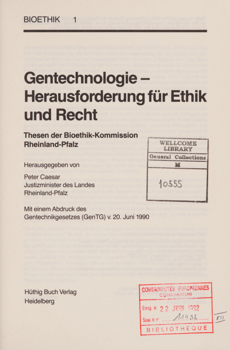 BIOETHIK 1  Gentechnologie — Herausforderung für Ethik und Recht Thesen der Bioethik-Kommission Rheinland-Pfalz PrAl Ei &gt; SE Rt ET | WELLCOME |   Herausgegeben von Peter Caesar Justizminister des Landes Rheinland-Pfalz Mit einem Abdruck des Gentechnikgesetzes (GenTG) v. 20. Juni 1990 a MUUNAUTLE EHROPEENNES Hüthig Buch Verlag LOHN Fre Heidelberg “- it en Eu) DC NSEZ N ne       Eng. k 22 INN 1292 k. P,; 1432 SEEN 4 di Bl a 3 7er Er SIBLIOTHEQUE